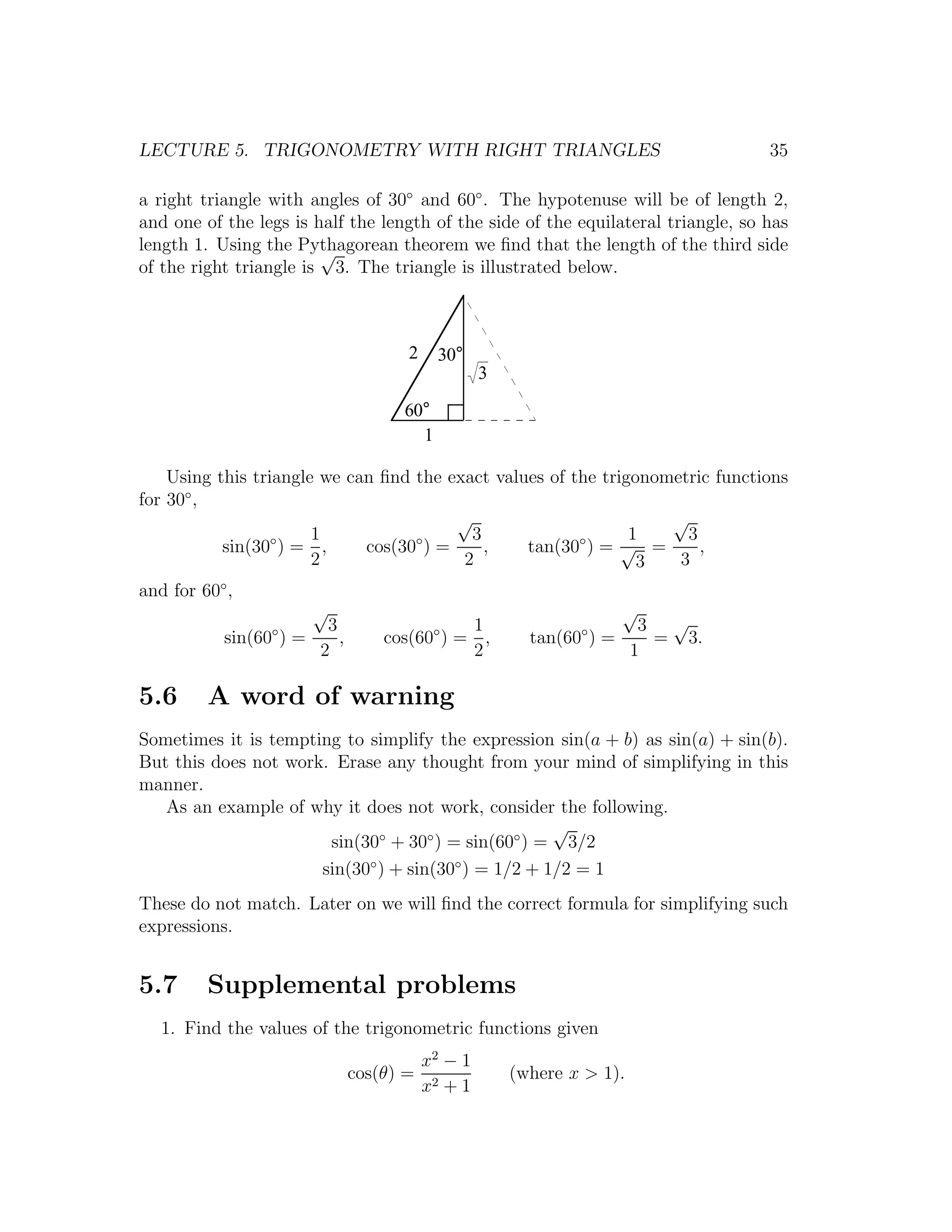 LECTURE 5. TRIGONOMETRY WITH RIGHT TRIANGLES                                       35

a right triangle with angles of 30◦ and 60◦ . The hypotenuse will be of length 2,
and one of the legs is half the length of the side of the equilateral triangle, so has
length 1. Using the Pythagorean theorem we ﬁnd that the length of the third side
                        √
of the right triangle is 3. The triangle is illustrated below.



                                     2    30°
                                                  3

                                    60°
                                      1

    Using this triangle we can ﬁnd the exact values of the trigonometric functions
for 30◦ ,
                                        √                          √
                  ◦    1           ◦      3             ◦      1     3
           sin(30 ) = ,      cos(30 ) =     ,    tan(30 ) = √ =        ,
                       2                 2                      3   3
and for 60◦ ,
                       √                                              √
                        3                    1                          3 √
           sin(60◦ ) =    ,       cos(60◦ ) = ,         tan(60◦ ) =      = 3.
                       2                     2                         1

5.6      A word of warning
Sometimes it is tempting to simplify the expression sin(a + b) as sin(a) + sin(b).
But this does not work. Erase any thought from your mind of simplifying in this
manner.
   As an example of why it does not work, consider the following.
                                                     √
                       sin(30◦ + 30◦ ) = sin(60◦ ) = 3/2
                      sin(30◦ ) + sin(30◦ ) = 1/2 + 1/2 = 1
These do not match. Later on we will ﬁnd the correct formula for simplifying such
expressions.


5.7      Supplemental problems
   1. Find the values of the trigonometric functions given
                                         x2 − 1
                              cos(θ) =                (where x > 1).
                                         x2 + 1
 