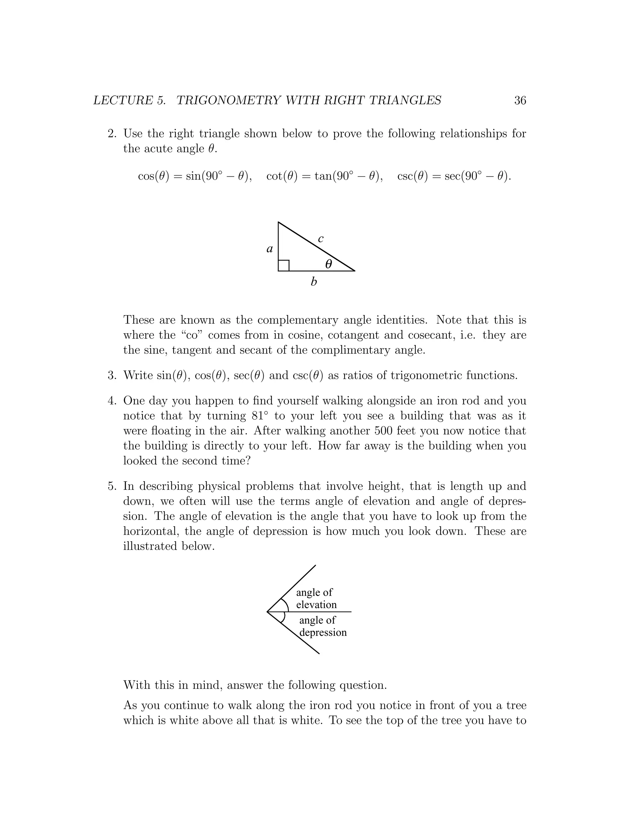LECTURE 5. TRIGONOMETRY WITH RIGHT TRIANGLES                                      36

 2. Use the right triangle shown below to prove the following relationships for
    the acute angle θ.

      cos(θ) = sin(90◦ − θ),   cot(θ) = tan(90◦ − θ),    csc(θ) = sec(90◦ − θ).




                                            c
                               a
                                                θ
                                        b

    These are known as the complementary angle identities. Note that this is
    where the “co” comes from in cosine, cotangent and cosecant, i.e. they are
    the sine, tangent and secant of the complimentary angle.

 3. Write sin(θ), cos(θ), sec(θ) and csc(θ) as ratios of trigonometric functions.

 4. One day you happen to ﬁnd yourself walking alongside an iron rod and you
    notice that by turning 81◦ to your left you see a building that was as it
    were ﬂoating in the air. After walking another 500 feet you now notice that
    the building is directly to your left. How far away is the building when you
    looked the second time?

 5. In describing physical problems that involve height, that is length up and
    down, we often will use the terms angle of elevation and angle of depres-
    sion. The angle of elevation is the angle that you have to look up from the
    horizontal, the angle of depression is how much you look down. These are
    illustrated below.


                                     angle of
                                     elevation
                                      angle of
                                      depression



    With this in mind, answer the following question.
    As you continue to walk along the iron rod you notice in front of you a tree
    which is white above all that is white. To see the top of the tree you have to
 