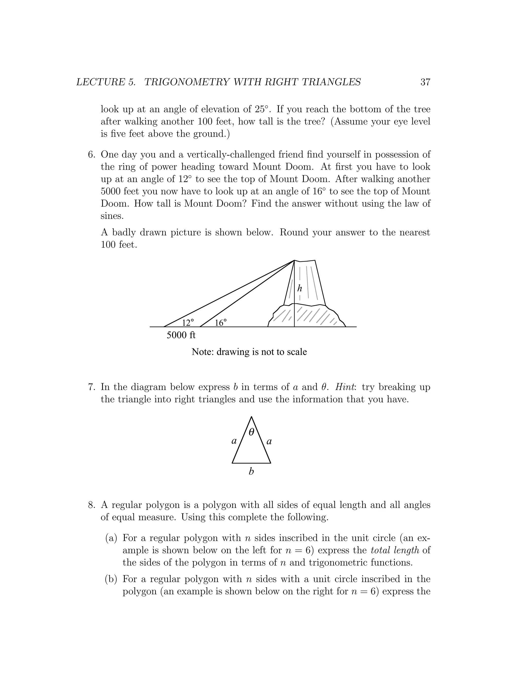 LECTURE 5. TRIGONOMETRY WITH RIGHT TRIANGLES                                 37

   look up at an angle of elevation of 25◦ . If you reach the bottom of the tree
   after walking another 100 feet, how tall is the tree? (Assume your eye level
   is ﬁve feet above the ground.)

 6. One day you and a vertically-challenged friend ﬁnd yourself in possession of
    the ring of power heading toward Mount Doom. At ﬁrst you have to look
    up at an angle of 12◦ to see the top of Mount Doom. After walking another
    5000 feet you now have to look up at an angle of 16◦ to see the top of Mount
    Doom. How tall is Mount Doom? Find the answer without using the law of
    sines.
   A badly drawn picture is shown below. Round your answer to the nearest
   100 feet.



                                                   h


                      12°     16°
                   5000 ft
                         Note: drawing is not to scale


 7. In the diagram below express b in terms of a and θ. Hint: try breaking up
    the triangle into right triangles and use the information that you have.


                                        θ
                                    a       a

                                        b


 8. A regular polygon is a polygon with all sides of equal length and all angles
    of equal measure. Using this complete the following.

    (a) For a regular polygon with n sides inscribed in the unit circle (an ex-
        ample is shown below on the left for n = 6) express the total length of
        the sides of the polygon in terms of n and trigonometric functions.
    (b) For a regular polygon with n sides with a unit circle inscribed in the
        polygon (an example is shown below on the right for n = 6) express the
 
