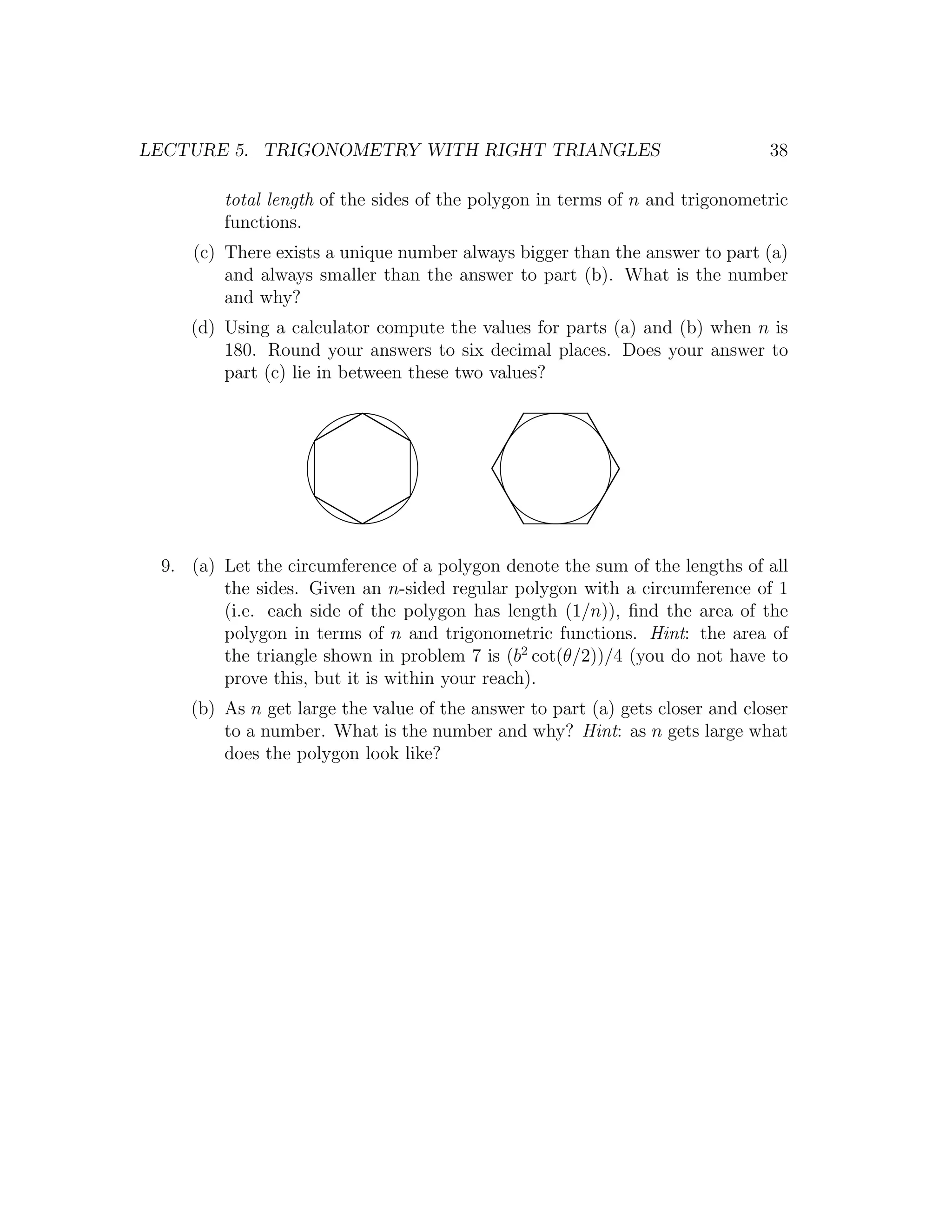 LECTURE 5. TRIGONOMETRY WITH RIGHT TRIANGLES                                  38

        total length of the sides of the polygon in terms of n and trigonometric
        functions.
    (c) There exists a unique number always bigger than the answer to part (a)
        and always smaller than the answer to part (b). What is the number
        and why?
    (d) Using a calculator compute the values for parts (a) and (b) when n is
        180. Round your answers to six decimal places. Does your answer to
        part (c) lie in between these two values?




 9. (a) Let the circumference of a polygon denote the sum of the lengths of all
        the sides. Given an n-sided regular polygon with a circumference of 1
        (i.e. each side of the polygon has length (1/n)), ﬁnd the area of the
        polygon in terms of n and trigonometric functions. Hint: the area of
        the triangle shown in problem 7 is (b2 cot(θ/2))/4 (you do not have to
        prove this, but it is within your reach).
    (b) As n get large the value of the answer to part (a) gets closer and closer
        to a number. What is the number and why? Hint: as n gets large what
        does the polygon look like?
 