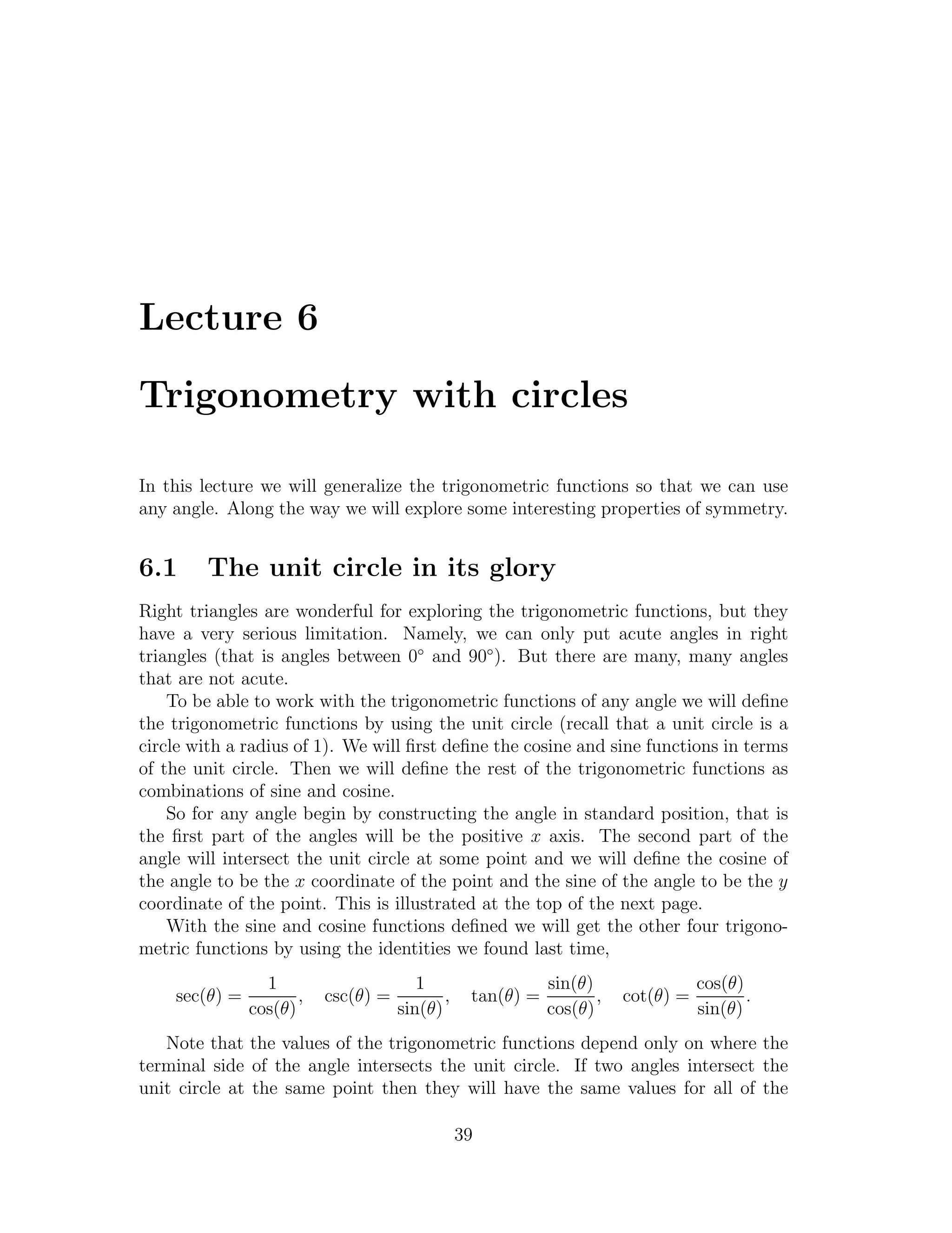 Lecture 6

Trigonometry with circles

In this lecture we will generalize the trigonometric functions so that we can use
any angle. Along the way we will explore some interesting properties of symmetry.


6.1     The unit circle in its glory
Right triangles are wonderful for exploring the trigonometric functions, but they
have a very serious limitation. Namely, we can only put acute angles in right
triangles (that is angles between 0◦ and 90◦ ). But there are many, many angles
that are not acute.
    To be able to work with the trigonometric functions of any angle we will deﬁne
the trigonometric functions by using the unit circle (recall that a unit circle is a
circle with a radius of 1). We will ﬁrst deﬁne the cosine and sine functions in terms
of the unit circle. Then we will deﬁne the rest of the trigonometric functions as
combinations of sine and cosine.
    So for any angle begin by constructing the angle in standard position, that is
the ﬁrst part of the angles will be the positive x axis. The second part of the
angle will intersect the unit circle at some point and we will deﬁne the cosine of
the angle to be the x coordinate of the point and the sine of the angle to be the y
coordinate of the point. This is illustrated at the top of the next page.
    With the sine and cosine functions deﬁned we will get the other four trigono-
metric functions by using the identities we found last time,
                 1                      1                   sin(θ)                cos(θ)
    sec(θ) =          ,   csc(θ) =          ,    tan(θ) =          ,   cot(θ) =          .
               cos(θ)                sin(θ)                 cos(θ)                sin(θ)
   Note that the values of the trigonometric functions depend only on where the
terminal side of the angle intersects the unit circle. If two angles intersect the
unit circle at the same point then they will have the same values for all of the

                                                39
 