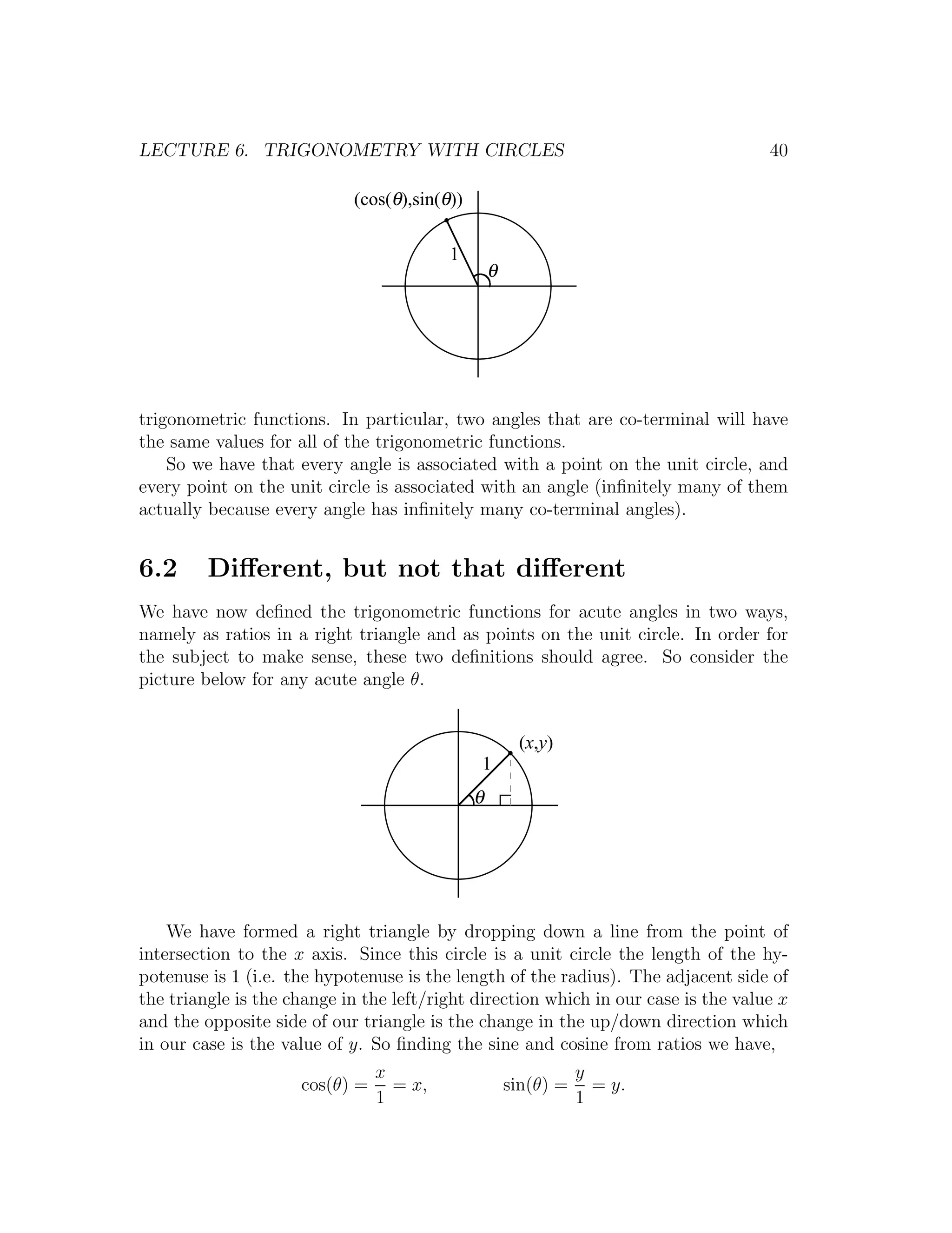 LECTURE 6. TRIGONOMETRY WITH CIRCLES                                                40

                            (cos(θ),sin(θ))

                                         1
                                                  θ




trigonometric functions. In particular, two angles that are co-terminal will have
the same values for all of the trigonometric functions.
    So we have that every angle is associated with a point on the unit circle, and
every point on the unit circle is associated with an angle (inﬁnitely many of them
actually because every angle has inﬁnitely many co-terminal angles).


6.2      Diﬀerent, but not that diﬀerent
We have now deﬁned the trigonometric functions for acute angles in two ways,
namely as ratios in a right triangle and as points on the unit circle. In order for
the subject to make sense, these two deﬁnitions should agree. So consider the
picture below for any acute angle θ.


                                                       (x,y)
                                              1
                                              θ




    We have formed a right triangle by dropping down a line from the point of
intersection to the x axis. Since this circle is a unit circle the length of the hy-
potenuse is 1 (i.e. the hypotenuse is the length of the radius). The adjacent side of
the triangle is the change in the left/right direction which in our case is the value x
and the opposite side of our triangle is the change in the up/down direction which
in our case is the value of y. So ﬁnding the sine and cosine from ratios we have,
                                x                                y
                     cos(θ) =     = x,                sin(θ) =     = y.
                                1                                1
 