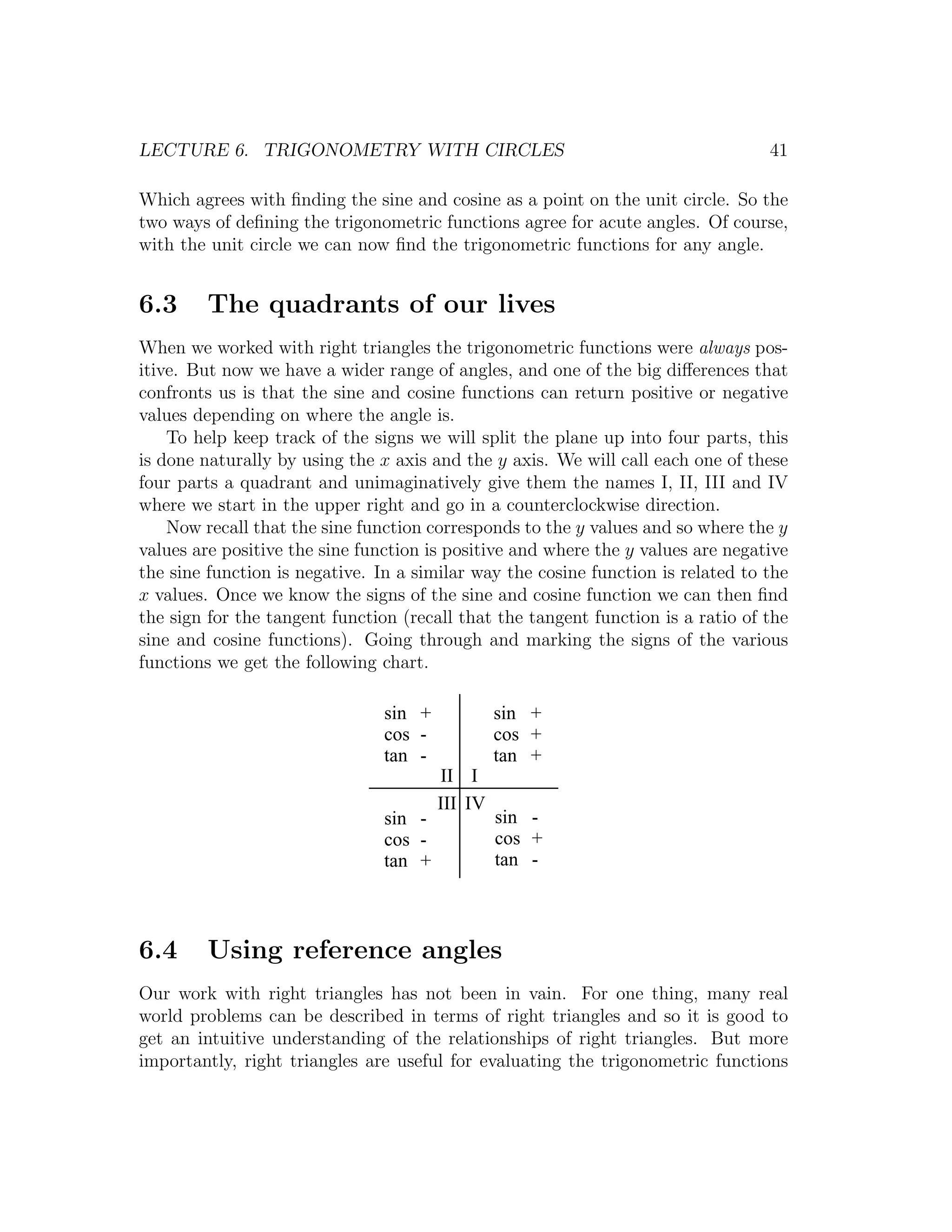 LECTURE 6. TRIGONOMETRY WITH CIRCLES                                              41

Which agrees with ﬁnding the sine and cosine as a point on the unit circle. So the
two ways of deﬁning the trigonometric functions agree for acute angles. Of course,
with the unit circle we can now ﬁnd the trigonometric functions for any angle.


6.3     The quadrants of our lives
When we worked with right triangles the trigonometric functions were always pos-
itive. But now we have a wider range of angles, and one of the big diﬀerences that
confronts us is that the sine and cosine functions can return positive or negative
values depending on where the angle is.
    To help keep track of the signs we will split the plane up into four parts, this
is done naturally by using the x axis and the y axis. We will call each one of these
four parts a quadrant and unimaginatively give them the names I, II, III and IV
where we start in the upper right and go in a counterclockwise direction.
    Now recall that the sine function corresponds to the y values and so where the y
values are positive the sine function is positive and where the y values are negative
the sine function is negative. In a similar way the cosine function is related to the
x values. Once we know the signs of the sine and cosine function we can then ﬁnd
the sign for the tangent function (recall that the tangent function is a ratio of the
sine and cosine functions). Going through and marking the signs of the various
functions we get the following chart.

                                sin +            sin +
                                cos -            cos +
                                tan -            tan +
                                        II I
                                        III IV
                                sin -            sin -
                                cos -            cos +
                                tan +            tan -



6.4     Using reference angles
Our work with right triangles has not been in vain. For one thing, many real
world problems can be described in terms of right triangles and so it is good to
get an intuitive understanding of the relationships of right triangles. But more
importantly, right triangles are useful for evaluating the trigonometric functions
 