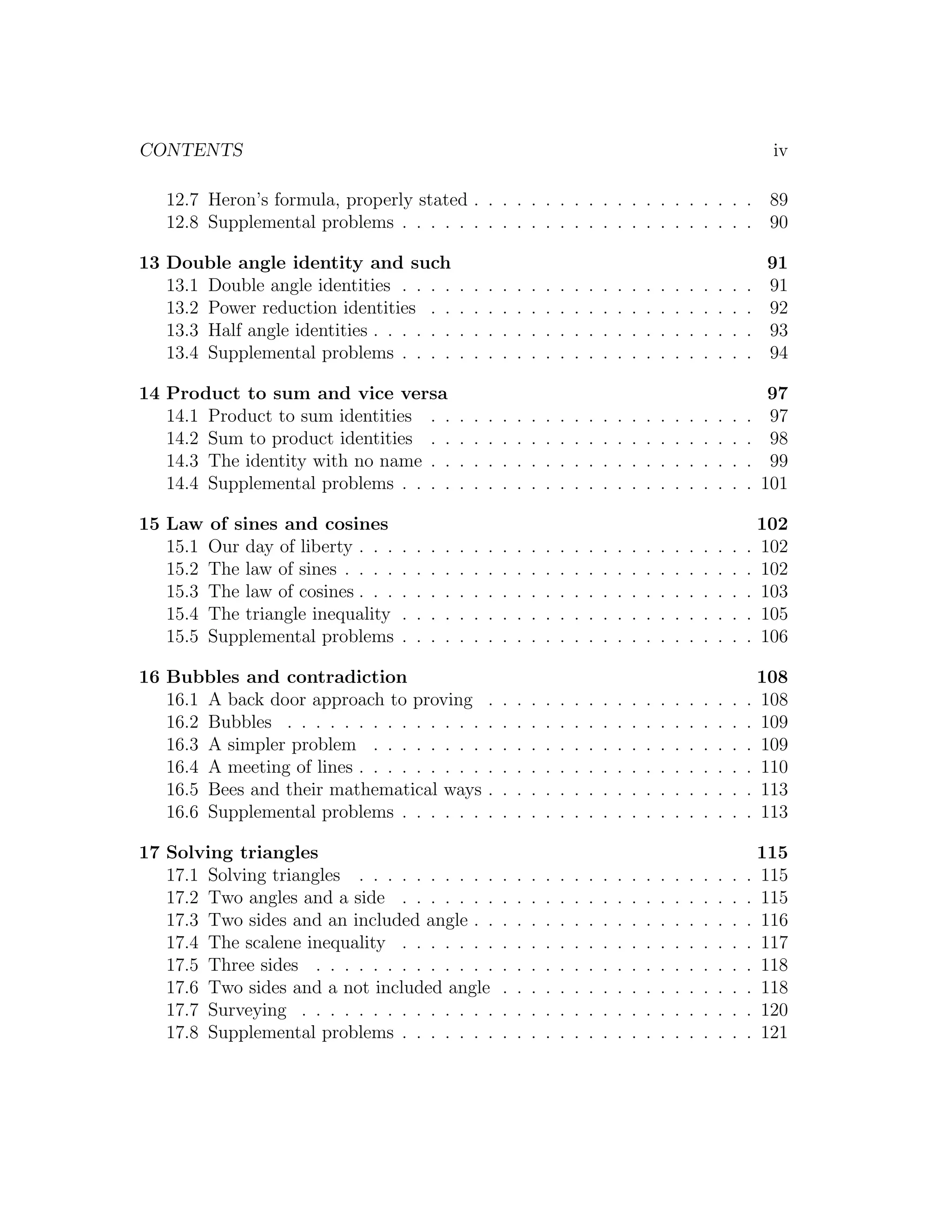 CONTENTS                                                                                                                                iv

   12.7 Heron’s formula, properly stated . . . . . . . . . . . . . . . . . . . . 89
   12.8 Supplemental problems . . . . . . . . . . . . . . . . . . . . . . . . . 90

13 Double angle identity and such                                                                                                      91
   13.1 Double angle identities . . . .            .   .   .   .   .   .   .   .   .   .   .   .   .   .   .   .   .   .   .   .   .   91
   13.2 Power reduction identities . .             .   .   .   .   .   .   .   .   .   .   .   .   .   .   .   .   .   .   .   .   .   92
   13.3 Half angle identities . . . . . .          .   .   .   .   .   .   .   .   .   .   .   .   .   .   .   .   .   .   .   .   .   93
   13.4 Supplemental problems . . . .              .   .   .   .   .   .   .   .   .   .   .   .   .   .   .   .   .   .   .   .   .   94

14 Product to sum and vice versa                                                                                                        97
   14.1 Product to sum identities . .              .   .   .   .   .   .   .   .   .   .   .   .   .   .   .   .   .   .   .   .   .    97
   14.2 Sum to product identities . .              .   .   .   .   .   .   .   .   .   .   .   .   .   .   .   .   .   .   .   .   .    98
   14.3 The identity with no name . .              .   .   .   .   .   .   .   .   .   .   .   .   .   .   .   .   .   .   .   .   .    99
   14.4 Supplemental problems . . . .              .   .   .   .   .   .   .   .   .   .   .   .   .   .   .   .   .   .   .   .   .   101

15 Law of sines and cosines                                                                                                            102
   15.1 Our day of liberty . . .   .   .   .   .   .   .   .   .   .   .   .   .   .   .   .   .   .   .   .   .   .   .   .   .   .   102
   15.2 The law of sines . . . .   .   .   .   .   .   .   .   .   .   .   .   .   .   .   .   .   .   .   .   .   .   .   .   .   .   102
   15.3 The law of cosines . . .   .   .   .   .   .   .   .   .   .   .   .   .   .   .   .   .   .   .   .   .   .   .   .   .   .   103
   15.4 The triangle inequality    .   .   .   .   .   .   .   .   .   .   .   .   .   .   .   .   .   .   .   .   .   .   .   .   .   105
   15.5 Supplemental problems      .   .   .   .   .   .   .   .   .   .   .   .   .   .   .   .   .   .   .   .   .   .   .   .   .   106

16 Bubbles and contradiction                                                                                                         108
   16.1 A back door approach to proving                    .   .   .   .   .   .   .   .   .   .   .   .   .   .   .   .   .   .   . 108
   16.2 Bubbles . . . . . . . . . . . . . .                .   .   .   .   .   .   .   .   .   .   .   .   .   .   .   .   .   .   . 109
   16.3 A simpler problem . . . . . . . .                  .   .   .   .   .   .   .   .   .   .   .   .   .   .   .   .   .   .   . 109
   16.4 A meeting of lines . . . . . . . . .               .   .   .   .   .   .   .   .   .   .   .   .   .   .   .   .   .   .   . 110
   16.5 Bees and their mathematical ways                   .   .   .   .   .   .   .   .   .   .   .   .   .   .   .   .   .   .   . 113
   16.6 Supplemental problems . . . . . .                  .   .   .   .   .   .   .   .   .   .   .   .   .   .   .   .   .   .   . 113

17 Solving triangles                                                                                                                 115
   17.1 Solving triangles . . . . . . . . . .                  .   .   .   .   .   .   .   .   .   .   .   .   .   .   .   .   .   . 115
   17.2 Two angles and a side . . . . . . .                    .   .   .   .   .   .   .   .   .   .   .   .   .   .   .   .   .   . 115
   17.3 Two sides and an included angle . .                    .   .   .   .   .   .   .   .   .   .   .   .   .   .   .   .   .   . 116
   17.4 The scalene inequality . . . . . . .                   .   .   .   .   .   .   .   .   .   .   .   .   .   .   .   .   .   . 117
   17.5 Three sides . . . . . . . . . . . . .                  .   .   .   .   .   .   .   .   .   .   .   .   .   .   .   .   .   . 118
   17.6 Two sides and a not included angle                     .   .   .   .   .   .   .   .   .   .   .   .   .   .   .   .   .   . 118
   17.7 Surveying . . . . . . . . . . . . . .                  .   .   .   .   .   .   .   .   .   .   .   .   .   .   .   .   .   . 120
   17.8 Supplemental problems . . . . . . .                    .   .   .   .   .   .   .   .   .   .   .   .   .   .   .   .   .   . 121
 