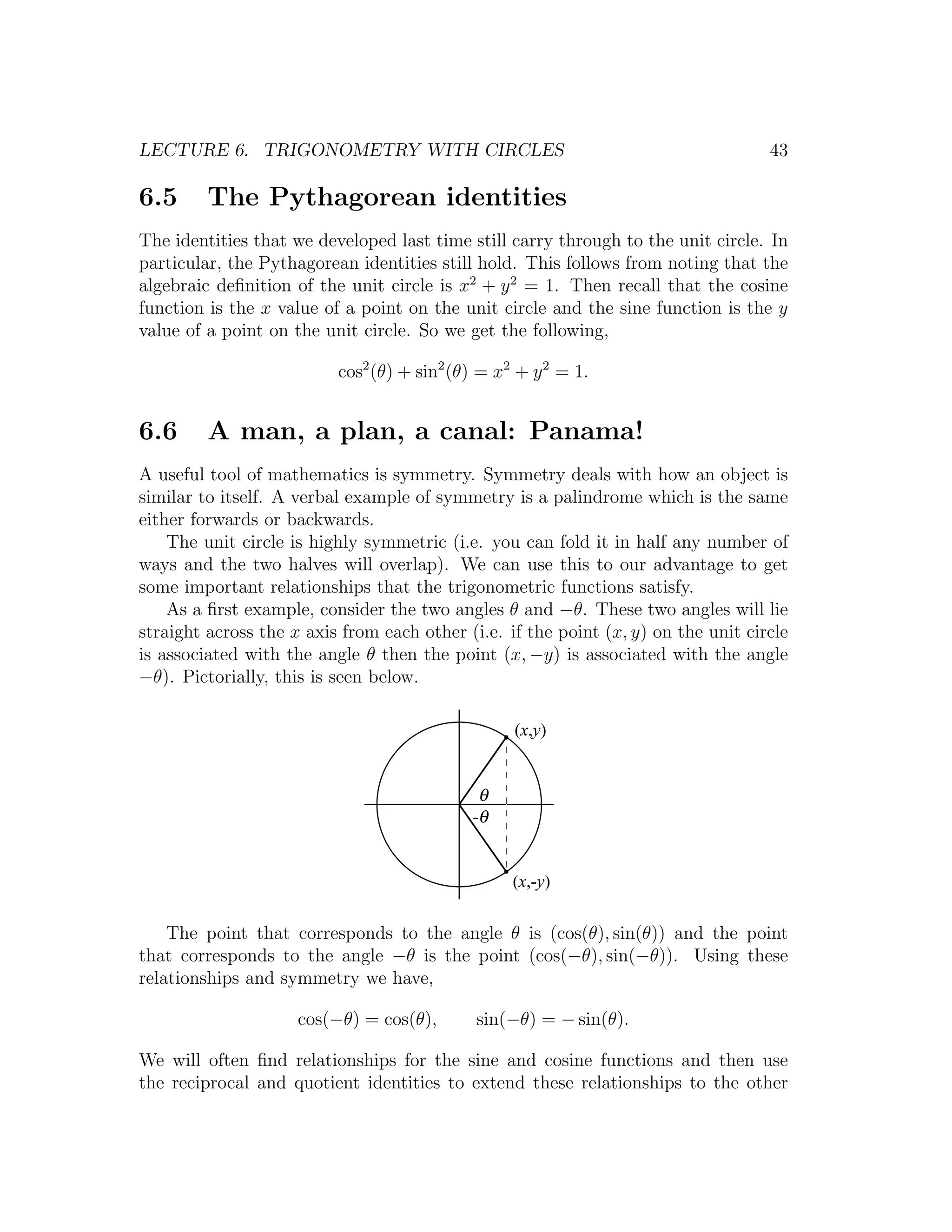 LECTURE 6. TRIGONOMETRY WITH CIRCLES                                                43

6.5      The Pythagorean identities
The identities that we developed last time still carry through to the unit circle. In
particular, the Pythagorean identities still hold. This follows from noting that the
algebraic deﬁnition of the unit circle is x2 + y 2 = 1. Then recall that the cosine
function is the x value of a point on the unit circle and the sine function is the y
value of a point on the unit circle. So we get the following,

                          cos2 (θ) + sin2 (θ) = x2 + y 2 = 1.


6.6      A man, a plan, a canal: Panama!
A useful tool of mathematics is symmetry. Symmetry deals with how an object is
similar to itself. A verbal example of symmetry is a palindrome which is the same
either forwards or backwards.
    The unit circle is highly symmetric (i.e. you can fold it in half any number of
ways and the two halves will overlap). We can use this to our advantage to get
some important relationships that the trigonometric functions satisfy.
    As a ﬁrst example, consider the two angles θ and −θ. These two angles will lie
straight across the x axis from each other (i.e. if the point (x, y) on the unit circle
is associated with the angle θ then the point (x, −y) is associated with the angle
−θ). Pictorially, this is seen below.

                                                  (x,y)


                                             θ
                                            -θ


                                                  (x,-y)

    The point that corresponds to the angle θ is (cos(θ), sin(θ)) and the point
that corresponds to the angle −θ is the point (cos(−θ), sin(−θ)). Using these
relationships and symmetry we have,

                     cos(−θ) = cos(θ),       sin(−θ) = − sin(θ).

We will often ﬁnd relationships for the sine and cosine functions and then use
the reciprocal and quotient identities to extend these relationships to the other
 
