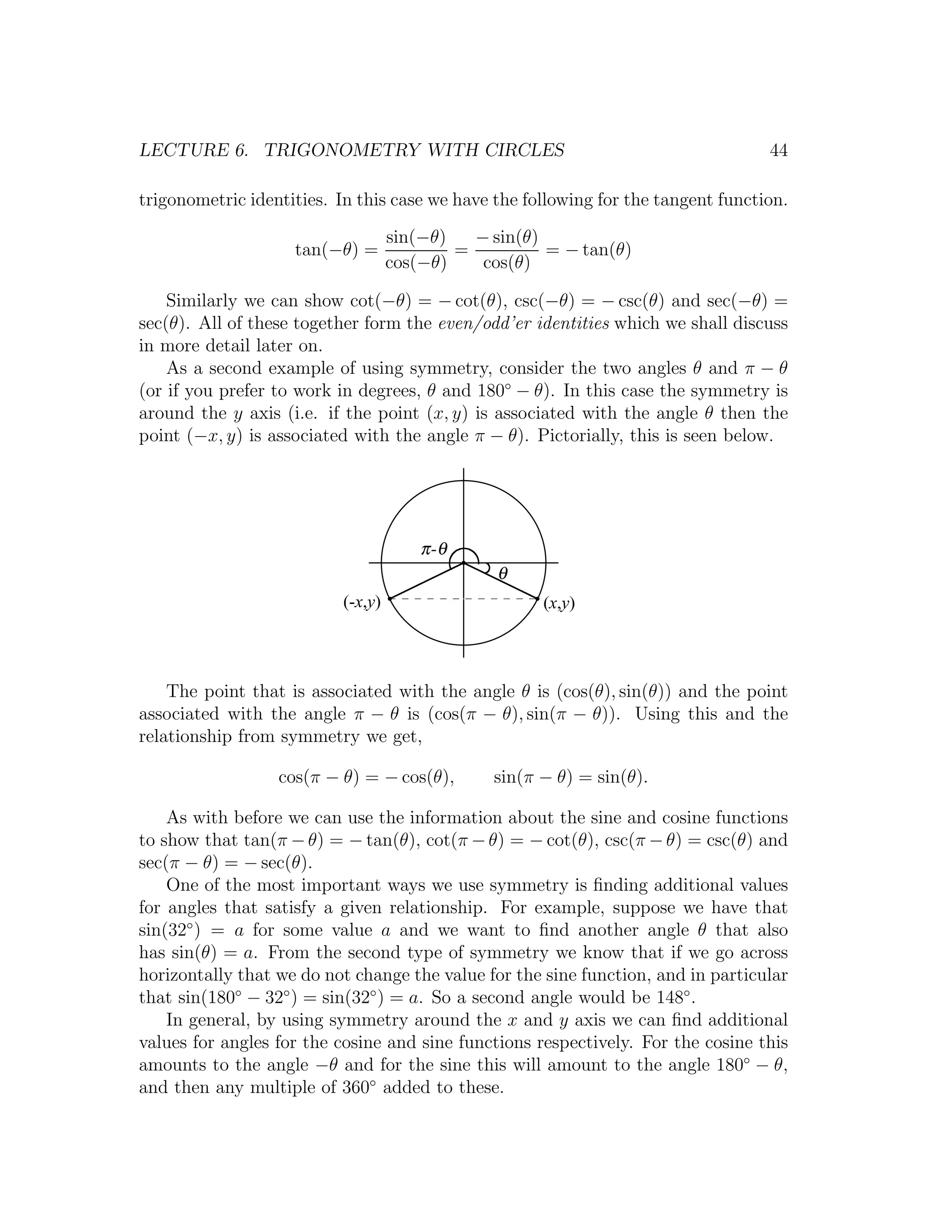 LECTURE 6. TRIGONOMETRY WITH CIRCLES                                               44

trigonometric identities. In this case we have the following for the tangent function.

                                    sin(−θ)   − sin(θ)
                    tan(−θ) =               =          = − tan(θ)
                                    cos(−θ)    cos(θ)

    Similarly we can show cot(−θ) = − cot(θ), csc(−θ) = − csc(θ) and sec(−θ) =
sec(θ). All of these together form the even/odd’er identities which we shall discuss
in more detail later on.
    As a second example of using symmetry, consider the two angles θ and π − θ
(or if you prefer to work in degrees, θ and 180◦ − θ). In this case the symmetry is
around the y axis (i.e. if the point (x, y) is associated with the angle θ then the
point (−x, y) is associated with the angle π − θ). Pictorially, this is seen below.




                                        π -θ
                                                 θ
                           (-x,y)                     (x,y)




    The point that is associated with the angle θ is (cos(θ), sin(θ)) and the point
associated with the angle π − θ is (cos(π − θ), sin(π − θ)). Using this and the
relationship from symmetry we get,

                  cos(π − θ) = − cos(θ),        sin(π − θ) = sin(θ).

    As with before we can use the information about the sine and cosine functions
to show that tan(π − θ) = − tan(θ), cot(π − θ) = − cot(θ), csc(π − θ) = csc(θ) and
sec(π − θ) = − sec(θ).
    One of the most important ways we use symmetry is ﬁnding additional values
for angles that satisfy a given relationship. For example, suppose we have that
sin(32◦ ) = a for some value a and we want to ﬁnd another angle θ that also
has sin(θ) = a. From the second type of symmetry we know that if we go across
horizontally that we do not change the value for the sine function, and in particular
that sin(180◦ − 32◦ ) = sin(32◦ ) = a. So a second angle would be 148◦ .
    In general, by using symmetry around the x and y axis we can ﬁnd additional
values for angles for the cosine and sine functions respectively. For the cosine this
amounts to the angle −θ and for the sine this will amount to the angle 180◦ − θ,
and then any multiple of 360◦ added to these.
 