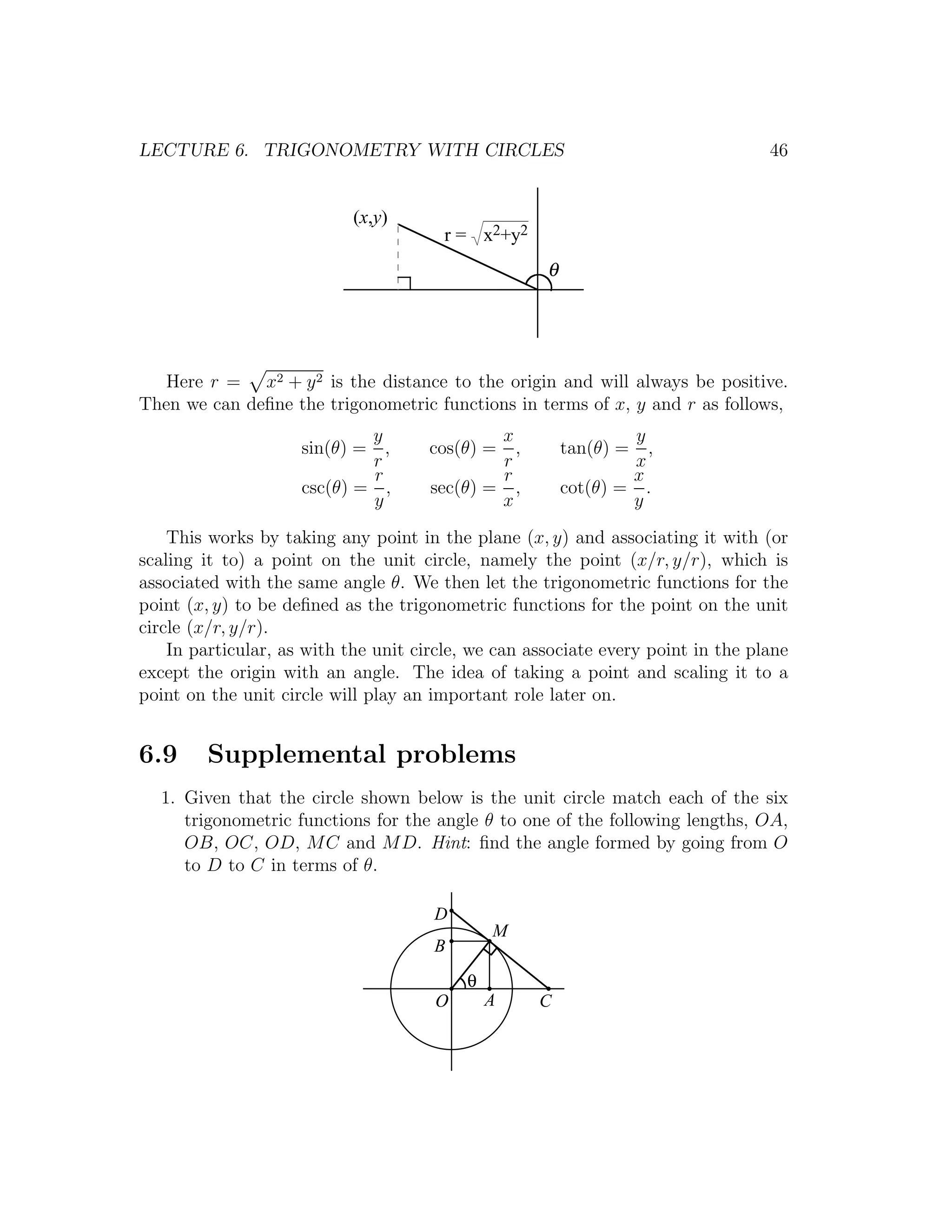 LECTURE 6. TRIGONOMETRY WITH CIRCLES                                              46


                            (x,y)
                                        r = x2+y2
                                                     θ




   Here r = x2 + y 2 is the distance to the origin and will always be positive.
Then we can deﬁne the trigonometric functions in terms of x, y and r as follows,
                             y                x                  y
                     sin(θ) = ,       cos(θ) =  ,        tan(θ) =  ,
                             r                r                  x
                             r                r                  x
                     csc(θ) = ,       sec(θ) = ,         cot(θ) = .
                             y                x                  y

    This works by taking any point in the plane (x, y) and associating it with (or
scaling it to) a point on the unit circle, namely the point (x/r, y/r), which is
associated with the same angle θ. We then let the trigonometric functions for the
point (x, y) to be deﬁned as the trigonometric functions for the point on the unit
circle (x/r, y/r).
    In particular, as with the unit circle, we can associate every point in the plane
except the origin with an angle. The idea of taking a point and scaling it to a
point on the unit circle will play an important role later on.


6.9     Supplemental problems
  1. Given that the circle shown below is the unit circle match each of the six
     trigonometric functions for the angle θ to one of the following lengths, OA,
     OB, OC, OD, M C and M D. Hint: ﬁnd the angle formed by going from O
     to D to C in terms of θ.

                                      D
                                              M
                                      B
                                          θ
                                      O       A     C
 
