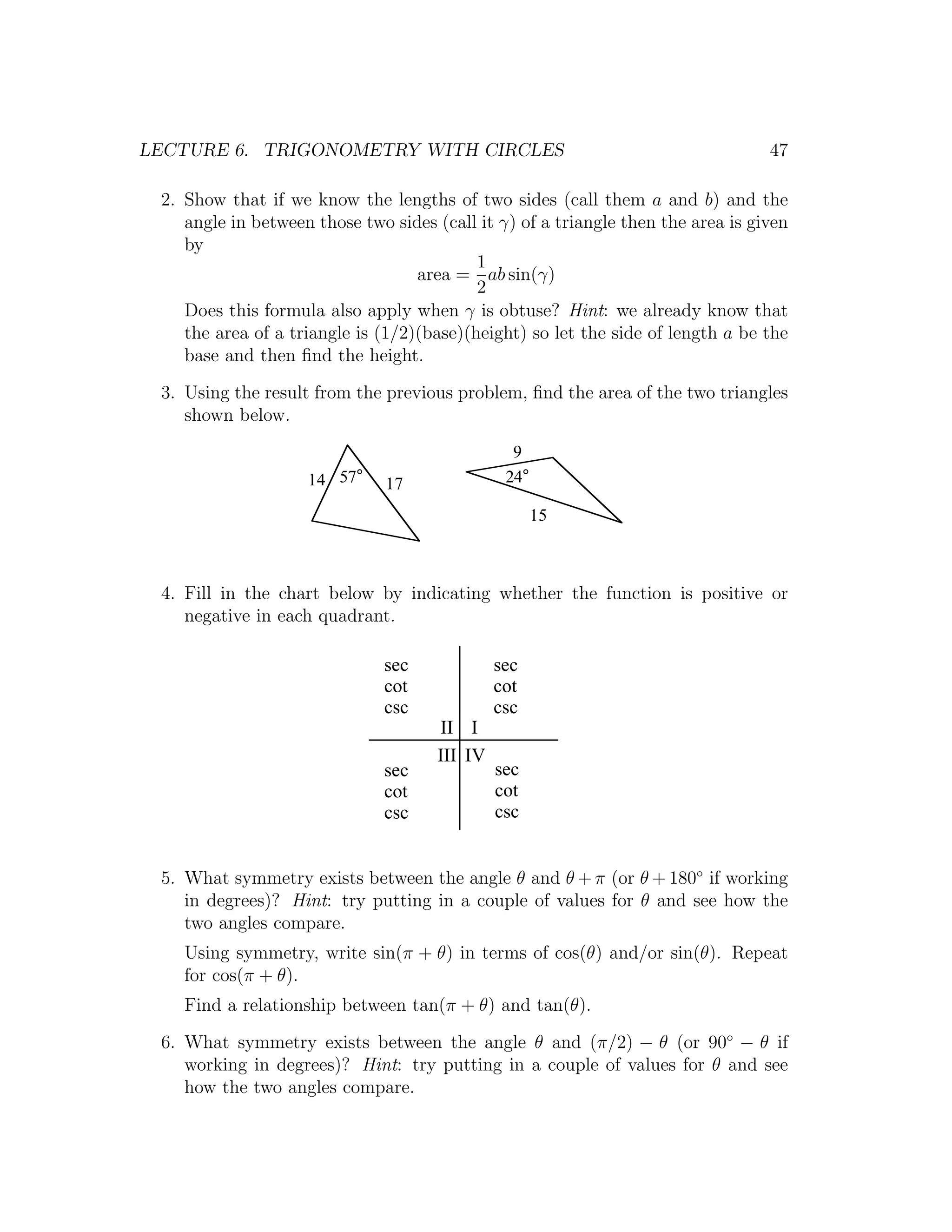 LECTURE 6. TRIGONOMETRY WITH CIRCLES                                              47

 2. Show that if we know the lengths of two sides (call them a and b) and the
    angle in between those two sides (call it γ) of a triangle then the area is given
    by
                                           1
                                   area = ab sin(γ)
                                           2
    Does this formula also apply when γ is obtuse? Hint: we already know that
    the area of a triangle is (1/2)(base)(height) so let the side of length a be the
    base and then ﬁnd the height.
 3. Using the result from the previous problem, ﬁnd the area of the two triangles
    shown below.
                                                 9
                    14 57°     17               24°

                                                      15



 4. Fill in the chart below by indicating whether the function is positive or
    negative in each quadrant.

                              sec              sec
                              cot              cot
                              csc              csc
                                      II I
                                      III IV
                              sec              sec
                              cot              cot
                              csc              csc


 5. What symmetry exists between the angle θ and θ + π (or θ + 180◦ if working
    in degrees)? Hint: try putting in a couple of values for θ and see how the
    two angles compare.
    Using symmetry, write sin(π + θ) in terms of cos(θ) and/or sin(θ). Repeat
    for cos(π + θ).
    Find a relationship between tan(π + θ) and tan(θ).
 6. What symmetry exists between the angle θ and (π/2) − θ (or 90◦ − θ if
    working in degrees)? Hint: try putting in a couple of values for θ and see
    how the two angles compare.
 