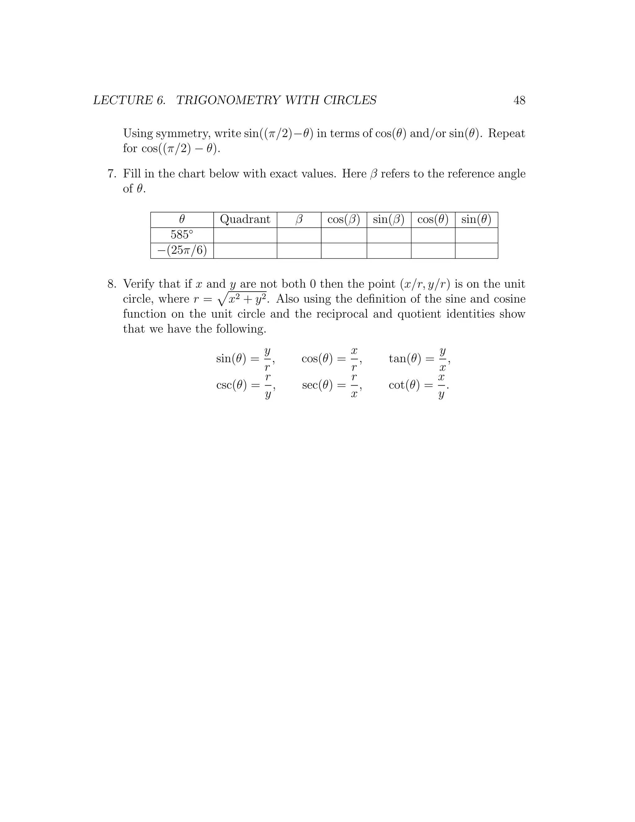 LECTURE 6. TRIGONOMETRY WITH CIRCLES                                            48

    Using symmetry, write sin((π/2)−θ) in terms of cos(θ) and/or sin(θ). Repeat
    for cos((π/2) − θ).

 7. Fill in the chart below with exact values. Here β refers to the reference angle
    of θ.

             θ         Quadrant      β       cos(β) sin(β) cos(θ) sin(θ)
            585◦
          −(25π/6)

 8. Verify that if x and y are not both 0 then the point (x/r, y/r) is on the unit
    circle, where r = x2 + y 2 . Also using the deﬁnition of the sine and cosine
    function on the unit circle and the reciprocal and quotient identities show
    that we have the following.
                              y                  x              y
                      sin(θ) = ,       cos(θ) =    ,    tan(θ) =  ,
                              r                  r              x
                              r                  r              x
                      csc(θ) = ,         sec(θ) = ,     cot(θ) = .
                              y                  x              y
 
