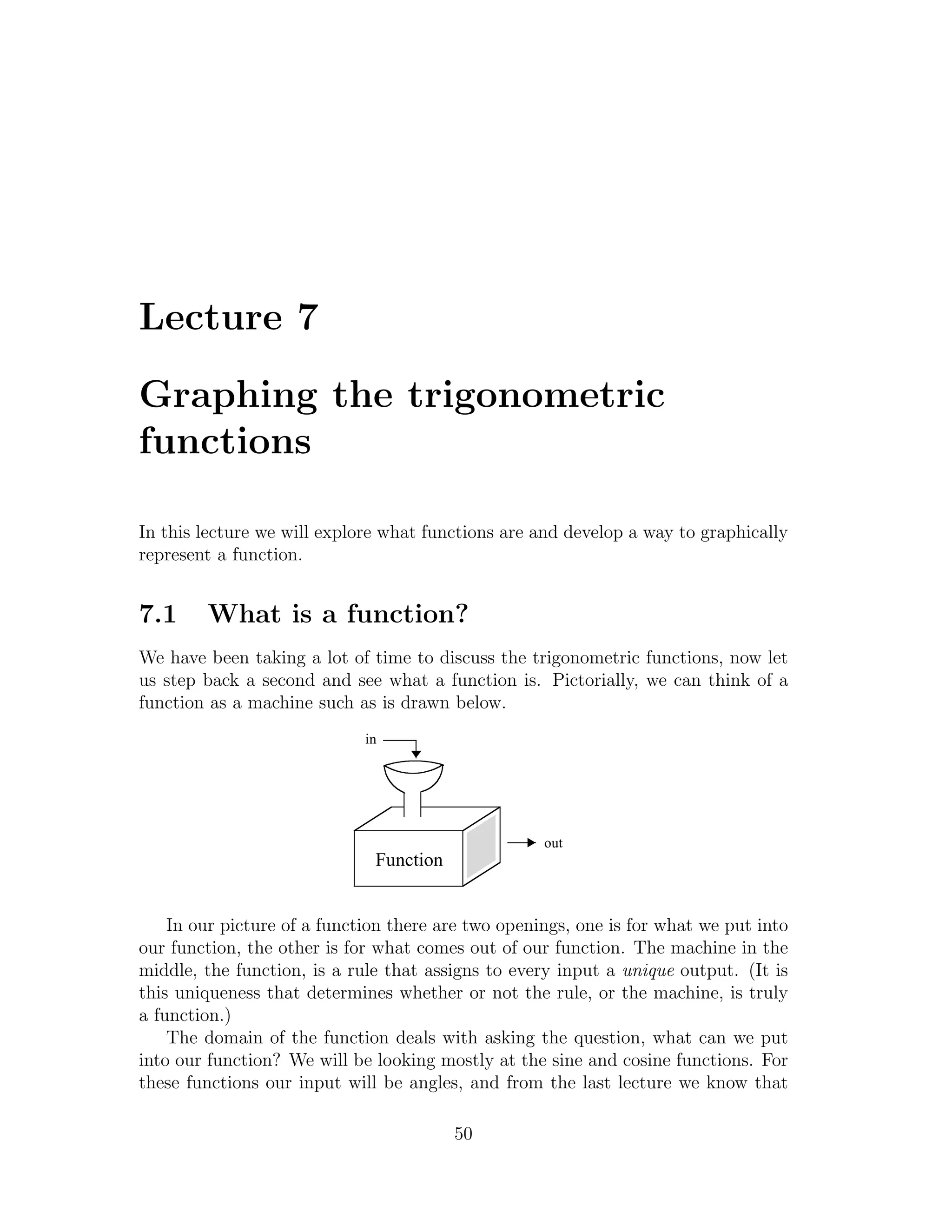 Lecture 7

Graphing the trigonometric
functions

In this lecture we will explore what functions are and develop a way to graphically
represent a function.


7.1     What is a function?
We have been taking a lot of time to discuss the trigonometric functions, now let
us step back a second and see what a function is. Pictorially, we can think of a
function as a machine such as is drawn below.
                             in




                                                    out
                              Function


    In our picture of a function there are two openings, one is for what we put into
our function, the other is for what comes out of our function. The machine in the
middle, the function, is a rule that assigns to every input a unique output. (It is
this uniqueness that determines whether or not the rule, or the machine, is truly
a function.)
    The domain of the function deals with asking the question, what can we put
into our function? We will be looking mostly at the sine and cosine functions. For
these functions our input will be angles, and from the last lecture we know that

                                         50
 