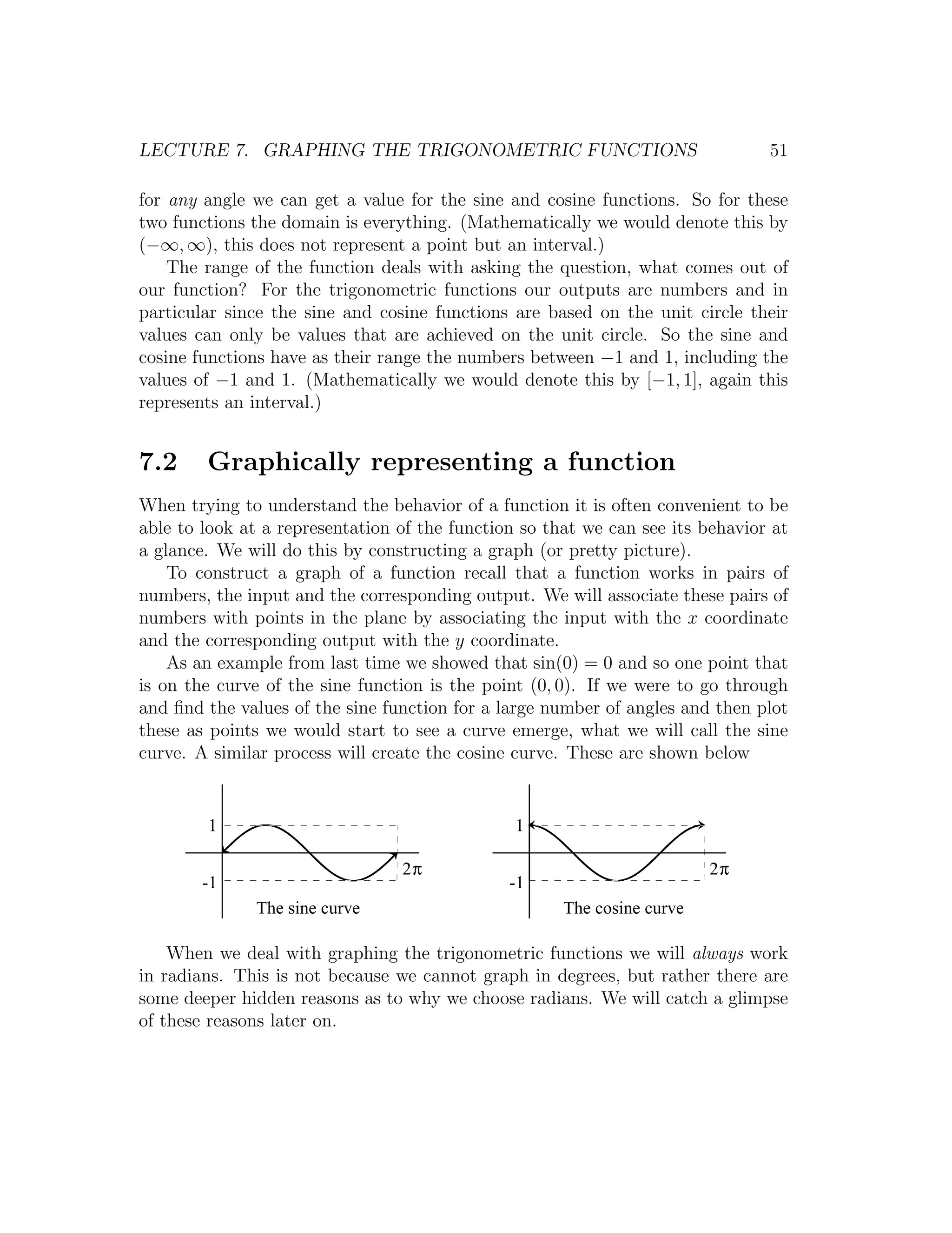 LECTURE 7. GRAPHING THE TRIGONOMETRIC FUNCTIONS                                 51

for any angle we can get a value for the sine and cosine functions. So for these
two functions the domain is everything. (Mathematically we would denote this by
(−∞, ∞), this does not represent a point but an interval.)
    The range of the function deals with asking the question, what comes out of
our function? For the trigonometric functions our outputs are numbers and in
particular since the sine and cosine functions are based on the unit circle their
values can only be values that are achieved on the unit circle. So the sine and
cosine functions have as their range the numbers between −1 and 1, including the
values of −1 and 1. (Mathematically we would denote this by [−1, 1], again this
represents an interval.)


7.2     Graphically representing a function
When trying to understand the behavior of a function it is often convenient to be
able to look at a representation of the function so that we can see its behavior at
a glance. We will do this by constructing a graph (or pretty picture).
    To construct a graph of a function recall that a function works in pairs of
numbers, the input and the corresponding output. We will associate these pairs of
numbers with points in the plane by associating the input with the x coordinate
and the corresponding output with the y coordinate.
    As an example from last time we showed that sin(0) = 0 and so one point that
is on the curve of the sine function is the point (0, 0). If we were to go through
and ﬁnd the values of the sine function for a large number of angles and then plot
these as points we would start to see a curve emerge, what we will call the sine
curve. A similar process will create the cosine curve. These are shown below


        1                                       1

                                 2π                                      2π
        -1                                     -1
               The sine curve                         The cosine curve

    When we deal with graphing the trigonometric functions we will always work
in radians. This is not because we cannot graph in degrees, but rather there are
some deeper hidden reasons as to why we choose radians. We will catch a glimpse
of these reasons later on.
 