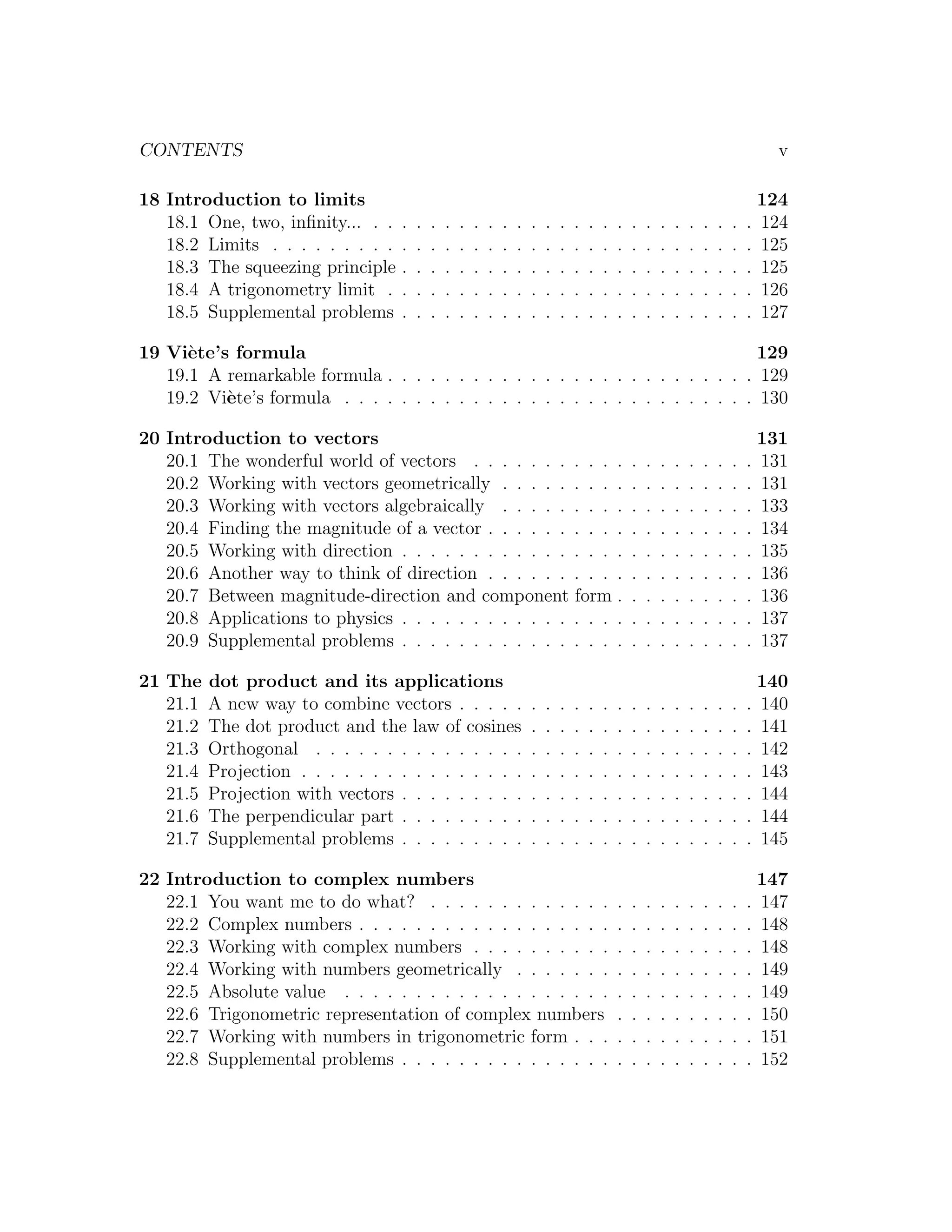 CONTENTS                                                                                                                                 v

18 Introduction to limits                                                                                                              124
   18.1 One, two, inﬁnity... . .   .   .   .   .   .   .   .   .   .   .   .   .   .   .   .   .   .   .   .   .   .   .   .   .   .   124
   18.2 Limits . . . . . . . . .   .   .   .   .   .   .   .   .   .   .   .   .   .   .   .   .   .   .   .   .   .   .   .   .   .   125
   18.3 The squeezing principle    .   .   .   .   .   .   .   .   .   .   .   .   .   .   .   .   .   .   .   .   .   .   .   .   .   125
   18.4 A trigonometry limit .     .   .   .   .   .   .   .   .   .   .   .   .   .   .   .   .   .   .   .   .   .   .   .   .   .   126
   18.5 Supplemental problems      .   .   .   .   .   .   .   .   .   .   .   .   .   .   .   .   .   .   .   .   .   .   .   .   .   127

19 Vi`te’s formula
      e                                                                           129
   19.1 A remarkable formula . . . . . . . . . . . . . . . . . . . . . . . . . . 129
   19.2 Vi`te’s formula . . . . . . . . . . . . . . . . . . . . . . . . . . . . . 130
          e

20 Introduction to vectors                                                                                                             131
   20.1 The wonderful world of vectors . . . . . . . . . . .                                       .   .   .   .   .   .   .   .   .   131
   20.2 Working with vectors geometrically . . . . . . . . .                                       .   .   .   .   .   .   .   .   .   131
   20.3 Working with vectors algebraically . . . . . . . . .                                       .   .   .   .   .   .   .   .   .   133
   20.4 Finding the magnitude of a vector . . . . . . . . . .                                      .   .   .   .   .   .   .   .   .   134
   20.5 Working with direction . . . . . . . . . . . . . . . .                                     .   .   .   .   .   .   .   .   .   135
   20.6 Another way to think of direction . . . . . . . . . .                                      .   .   .   .   .   .   .   .   .   136
   20.7 Between magnitude-direction and component form .                                           .   .   .   .   .   .   .   .   .   136
   20.8 Applications to physics . . . . . . . . . . . . . . . .                                    .   .   .   .   .   .   .   .   .   137
   20.9 Supplemental problems . . . . . . . . . . . . . . . .                                      .   .   .   .   .   .   .   .   .   137

21 The    dot product and its applications                                                                                           140
   21.1   A new way to combine vectors . . . . .                       .   .   .   .   .   .   .   .   .   .   .   .   .   .   .   . 140
   21.2   The dot product and the law of cosines                       .   .   .   .   .   .   .   .   .   .   .   .   .   .   .   . 141
   21.3   Orthogonal . . . . . . . . . . . . . . .                     .   .   .   .   .   .   .   .   .   .   .   .   .   .   .   . 142
   21.4   Projection . . . . . . . . . . . . . . . .                   .   .   .   .   .   .   .   .   .   .   .   .   .   .   .   . 143
   21.5   Projection with vectors . . . . . . . . .                    .   .   .   .   .   .   .   .   .   .   .   .   .   .   .   . 144
   21.6   The perpendicular part . . . . . . . . .                     .   .   .   .   .   .   .   .   .   .   .   .   .   .   .   . 144
   21.7   Supplemental problems . . . . . . . . .                      .   .   .   .   .   .   .   .   .   .   .   .   .   .   .   . 145

22 Introduction to complex numbers                                                                                                     147
   22.1 You want me to do what? . . . . . . . . . . . . .                                      .   .   .   .   .   .   .   .   .   .   147
   22.2 Complex numbers . . . . . . . . . . . . . . . . . .                                    .   .   .   .   .   .   .   .   .   .   148
   22.3 Working with complex numbers . . . . . . . . . .                                       .   .   .   .   .   .   .   .   .   .   148
   22.4 Working with numbers geometrically . . . . . . .                                       .   .   .   .   .   .   .   .   .   .   149
   22.5 Absolute value . . . . . . . . . . . . . . . . . . .                                   .   .   .   .   .   .   .   .   .   .   149
   22.6 Trigonometric representation of complex numbers                                        .   .   .   .   .   .   .   .   .   .   150
   22.7 Working with numbers in trigonometric form . . .                                       .   .   .   .   .   .   .   .   .   .   151
   22.8 Supplemental problems . . . . . . . . . . . . . . .                                    .   .   .   .   .   .   .   .   .   .   152
 