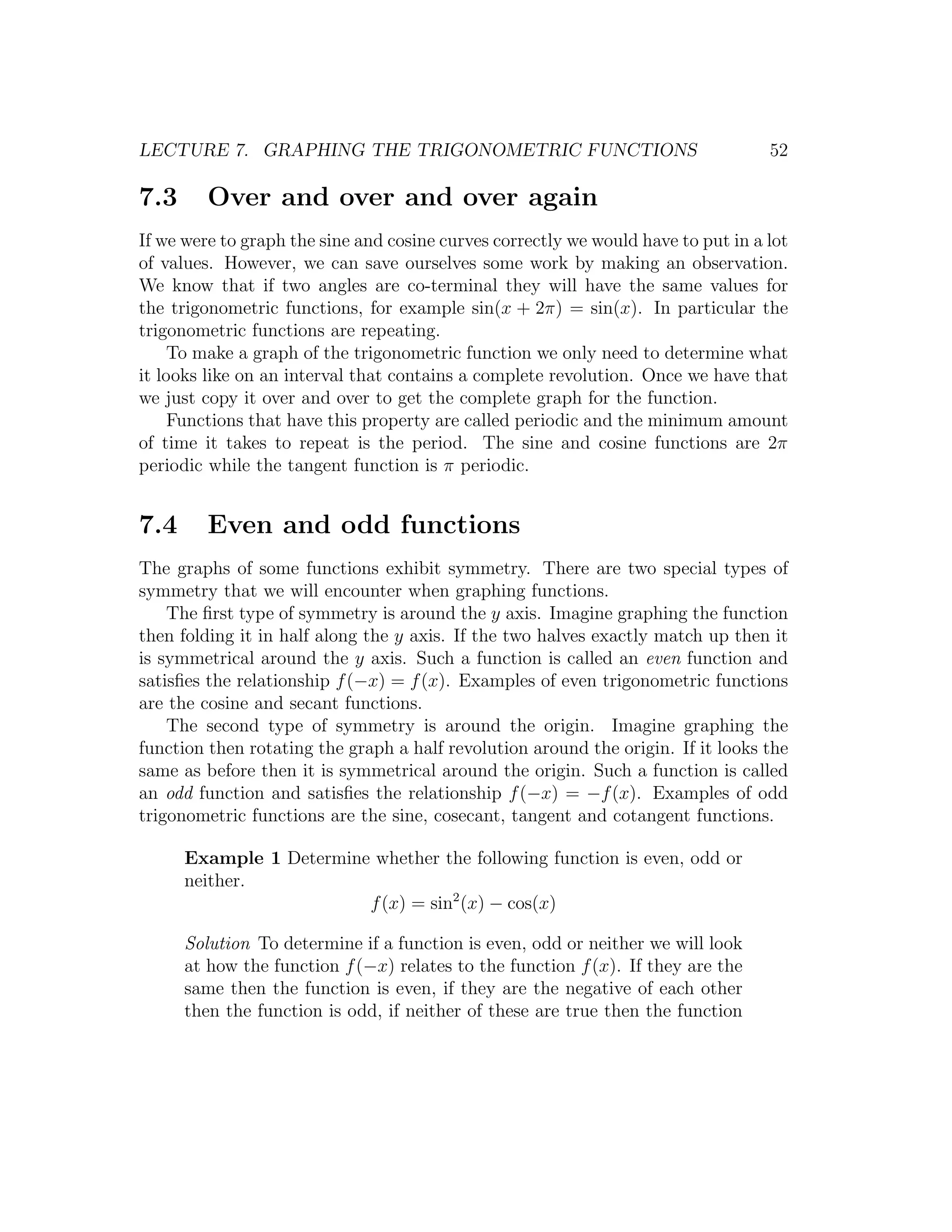 LECTURE 7. GRAPHING THE TRIGONOMETRIC FUNCTIONS                                    52

7.3      Over and over and over again
If we were to graph the sine and cosine curves correctly we would have to put in a lot
of values. However, we can save ourselves some work by making an observation.
We know that if two angles are co-terminal they will have the same values for
the trigonometric functions, for example sin(x + 2π) = sin(x). In particular the
trigonometric functions are repeating.
    To make a graph of the trigonometric function we only need to determine what
it looks like on an interval that contains a complete revolution. Once we have that
we just copy it over and over to get the complete graph for the function.
    Functions that have this property are called periodic and the minimum amount
of time it takes to repeat is the period. The sine and cosine functions are 2π
periodic while the tangent function is π periodic.


7.4      Even and odd functions
The graphs of some functions exhibit symmetry. There are two special types of
symmetry that we will encounter when graphing functions.
    The ﬁrst type of symmetry is around the y axis. Imagine graphing the function
then folding it in half along the y axis. If the two halves exactly match up then it
is symmetrical around the y axis. Such a function is called an even function and
satisﬁes the relationship f (−x) = f (x). Examples of even trigonometric functions
are the cosine and secant functions.
    The second type of symmetry is around the origin. Imagine graphing the
function then rotating the graph a half revolution around the origin. If it looks the
same as before then it is symmetrical around the origin. Such a function is called
an odd function and satisﬁes the relationship f (−x) = −f (x). Examples of odd
trigonometric functions are the sine, cosecant, tangent and cotangent functions.

      Example 1 Determine whether the following function is even, odd or
      neither.
                         f (x) = sin2 (x) − cos(x)

      Solution To determine if a function is even, odd or neither we will look
      at how the function f (−x) relates to the function f (x). If they are the
      same then the function is even, if they are the negative of each other
      then the function is odd, if neither of these are true then the function
 
