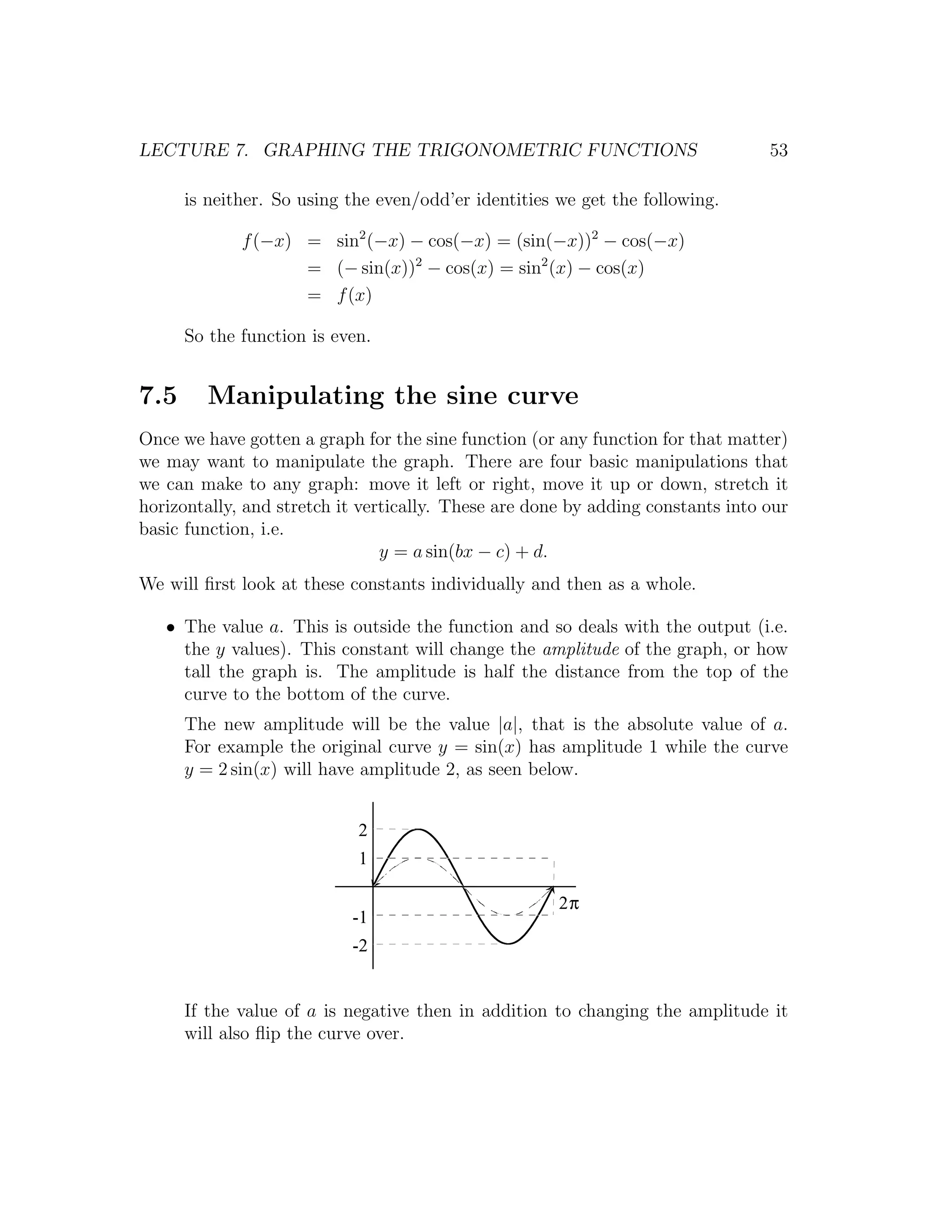 LECTURE 7. GRAPHING THE TRIGONOMETRIC FUNCTIONS                                  53

      is neither. So using the even/odd’er identities we get the following.

             f (−x) = sin2 (−x) − cos(−x) = (sin(−x))2 − cos(−x)
                    = (− sin(x))2 − cos(x) = sin2 (x) − cos(x)
                    = f (x)

      So the function is even.


7.5     Manipulating the sine curve
Once we have gotten a graph for the sine function (or any function for that matter)
we may want to manipulate the graph. There are four basic manipulations that
we can make to any graph: move it left or right, move it up or down, stretch it
horizontally, and stretch it vertically. These are done by adding constants into our
basic function, i.e.
                                y = a sin(bx − c) + d.
We will ﬁrst look at these constants individually and then as a whole.

   • The value a. This is outside the function and so deals with the output (i.e.
     the y values). This constant will change the amplitude of the graph, or how
     tall the graph is. The amplitude is half the distance from the top of the
     curve to the bottom of the curve.
      The new amplitude will be the value |a|, that is the absolute value of a.
      For example the original curve y = sin(x) has amplitude 1 while the curve
      y = 2 sin(x) will have amplitude 2, as seen below.


                            2
                            1

                                                      2π
                           -1
                           -2


      If the value of a is negative then in addition to changing the amplitude it
      will also ﬂip the curve over.
 