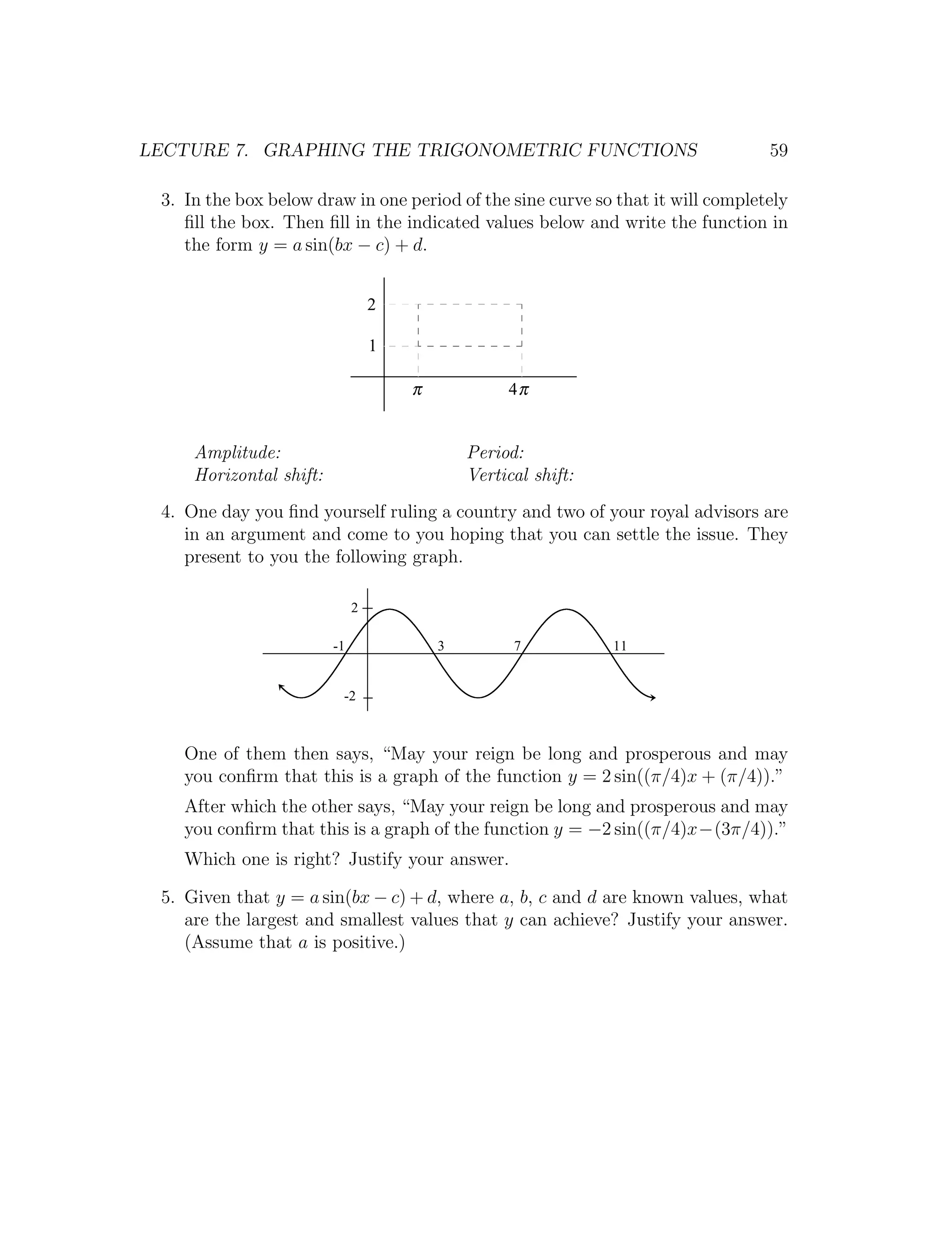 LECTURE 7. GRAPHING THE TRIGONOMETRIC FUNCTIONS                                  59

 3. In the box below draw in one period of the sine curve so that it will completely
    ﬁll the box. Then ﬁll in the indicated values below and write the function in
    the form y = a sin(bx − c) + d.


                                  2

                                  1

                                      π            4π


     Amplitude:                               Period:
     Horizontal shift:                        Vertical shift:
 4. One day you ﬁnd yourself ruling a country and two of your royal advisors are
    in an argument and come to you hoping that you can settle the issue. They
    present to you the following graph.

                              2

                         -1               3         7           11


                          -2



    One of them then says, “May your reign be long and prosperous and may
    you conﬁrm that this is a graph of the function y = 2 sin((π/4)x + (π/4)).”
    After which the other says, “May your reign be long and prosperous and may
    you conﬁrm that this is a graph of the function y = −2 sin((π/4)x−(3π/4)).”
    Which one is right? Justify your answer.

 5. Given that y = a sin(bx − c) + d, where a, b, c and d are known values, what
    are the largest and smallest values that y can achieve? Justify your answer.
    (Assume that a is positive.)
 