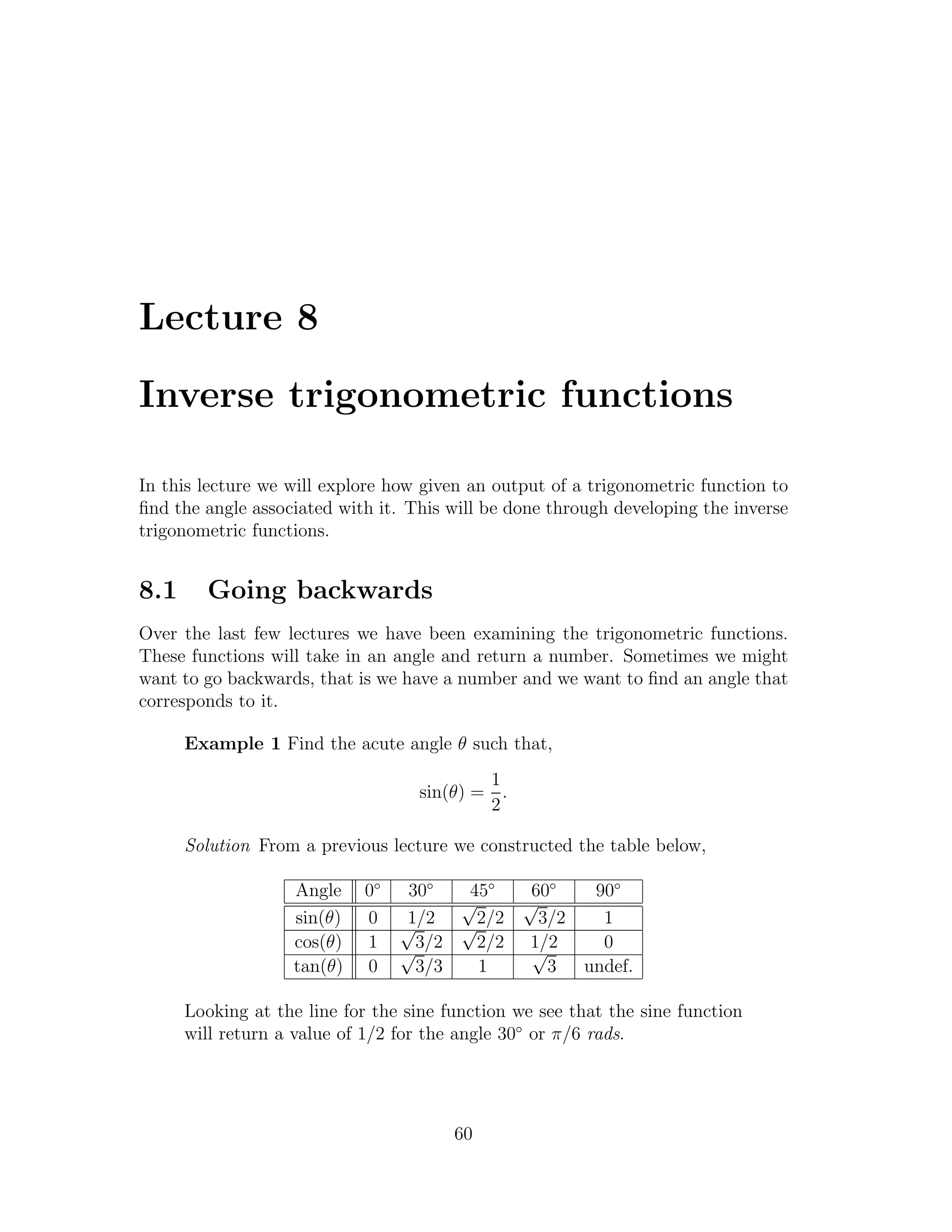 Lecture 8

Inverse trigonometric functions

In this lecture we will explore how given an output of a trigonometric function to
ﬁnd the angle associated with it. This will be done through developing the inverse
trigonometric functions.


8.1     Going backwards
Over the last few lectures we have been examining the trigonometric functions.
These functions will take in an angle and return a number. Sometimes we might
want to go backwards, that is we have a number and we want to ﬁnd an angle that
corresponds to it.

      Example 1 Find the acute angle θ such that,
                                           1
                                   sin(θ) = .
                                           2

      Solution From a previous lecture we constructed the table below,

                   Angle    0◦    30◦   45◦   60◦  90◦
                                       √     √
                   sin(θ)   0    √1/2 √2/2     3/2  1
                   cos(θ)   1    √3/2    2/2 1/2
                                              √     0
                   tan(θ)   0      3/3   1      3 undef.

      Looking at the line for the sine function we see that the sine function
      will return a value of 1/2 for the angle 30◦ or π/6 rads.




                                        60
 