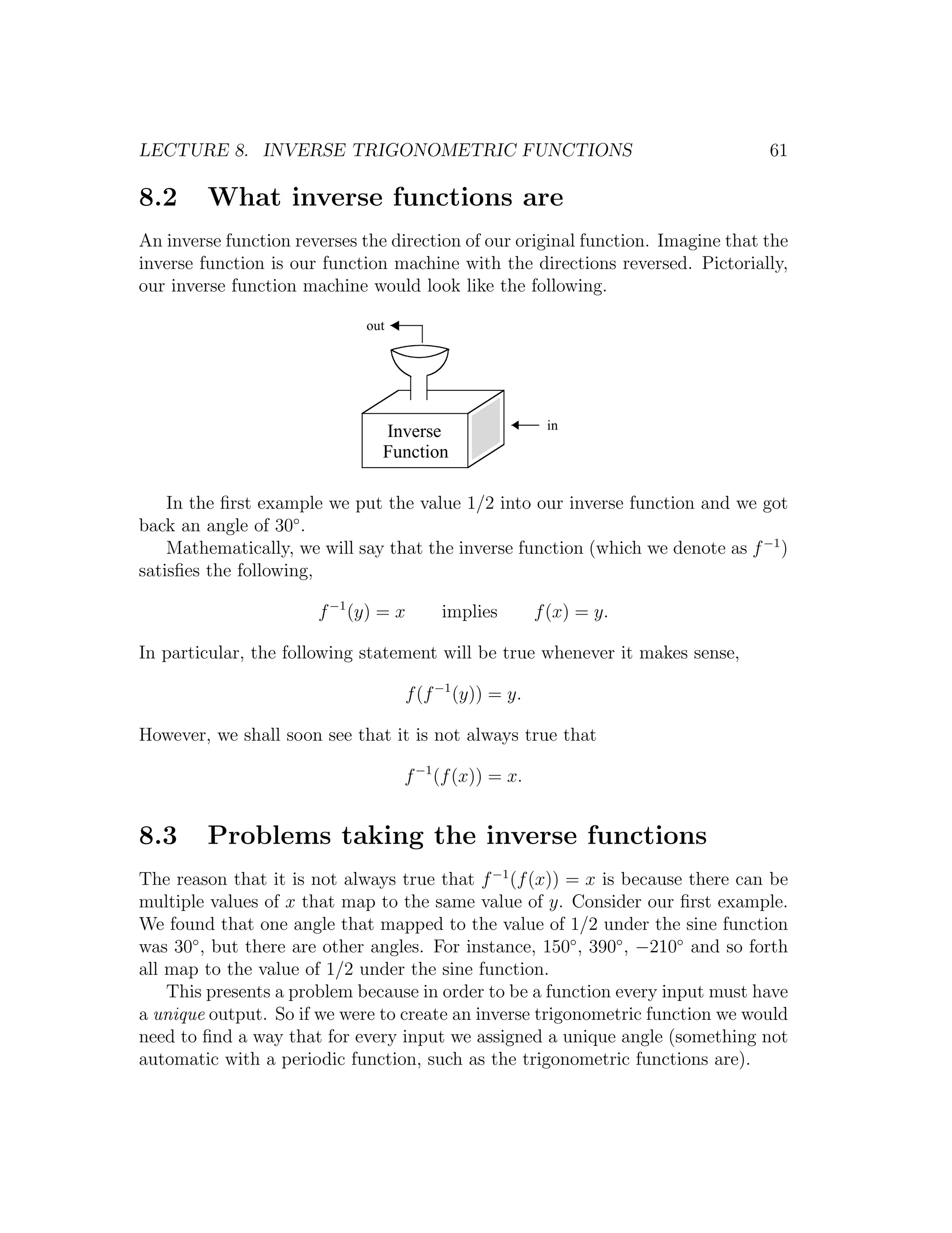 LECTURE 8. INVERSE TRIGONOMETRIC FUNCTIONS                                        61

8.2     What inverse functions are
An inverse function reverses the direction of our original function. Imagine that the
inverse function is our function machine with the directions reversed. Pictorially,
our inverse function machine would look like the following.

                             out




                                                        in
                               Inverse
                               Function

    In the ﬁrst example we put the value 1/2 into our inverse function and we got
back an angle of 30◦ .
    Mathematically, we will say that the inverse function (which we denote as f −1 )
satisﬁes the following,

                       f −1 (y) = x     implies        f (x) = y.

In particular, the following statement will be true whenever it makes sense,

                                   f (f −1 (y)) = y.

However, we shall soon see that it is not always true that

                                   f −1 (f (x)) = x.


8.3     Problems taking the inverse functions
The reason that it is not always true that f −1 (f (x)) = x is because there can be
multiple values of x that map to the same value of y. Consider our ﬁrst example.
We found that one angle that mapped to the value of 1/2 under the sine function
was 30◦ , but there are other angles. For instance, 150◦ , 390◦ , −210◦ and so forth
all map to the value of 1/2 under the sine function.
    This presents a problem because in order to be a function every input must have
a unique output. So if we were to create an inverse trigonometric function we would
need to ﬁnd a way that for every input we assigned a unique angle (something not
automatic with a periodic function, such as the trigonometric functions are).
 