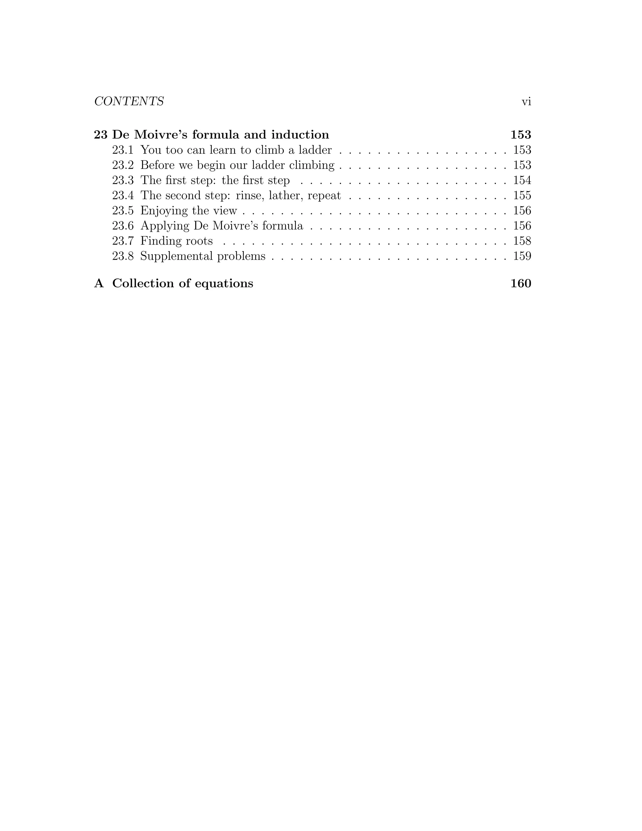 CONTENTS                                                                                                               vi

23 De Moivre’s formula and induction                                                                                  153
   23.1 You too can learn to climb a ladder .     .   .   .   .   .   .   .   .   .   .   .   .   .   .   .   .   .   153
   23.2 Before we begin our ladder climbing .     .   .   .   .   .   .   .   .   .   .   .   .   .   .   .   .   .   153
   23.3 The ﬁrst step: the ﬁrst step . . . . .    .   .   .   .   .   .   .   .   .   .   .   .   .   .   .   .   .   154
   23.4 The second step: rinse, lather, repeat    .   .   .   .   .   .   .   .   .   .   .   .   .   .   .   .   .   155
   23.5 Enjoying the view . . . . . . . . . . .   .   .   .   .   .   .   .   .   .   .   .   .   .   .   .   .   .   156
   23.6 Applying De Moivre’s formula . . . .      .   .   .   .   .   .   .   .   .   .   .   .   .   .   .   .   .   156
   23.7 Finding roots . . . . . . . . . . . . .   .   .   .   .   .   .   .   .   .   .   .   .   .   .   .   .   .   158
   23.8 Supplemental problems . . . . . . . .     .   .   .   .   .   .   .   .   .   .   .   .   .   .   .   .   .   159

A Collection of equations                                                                                             160
 