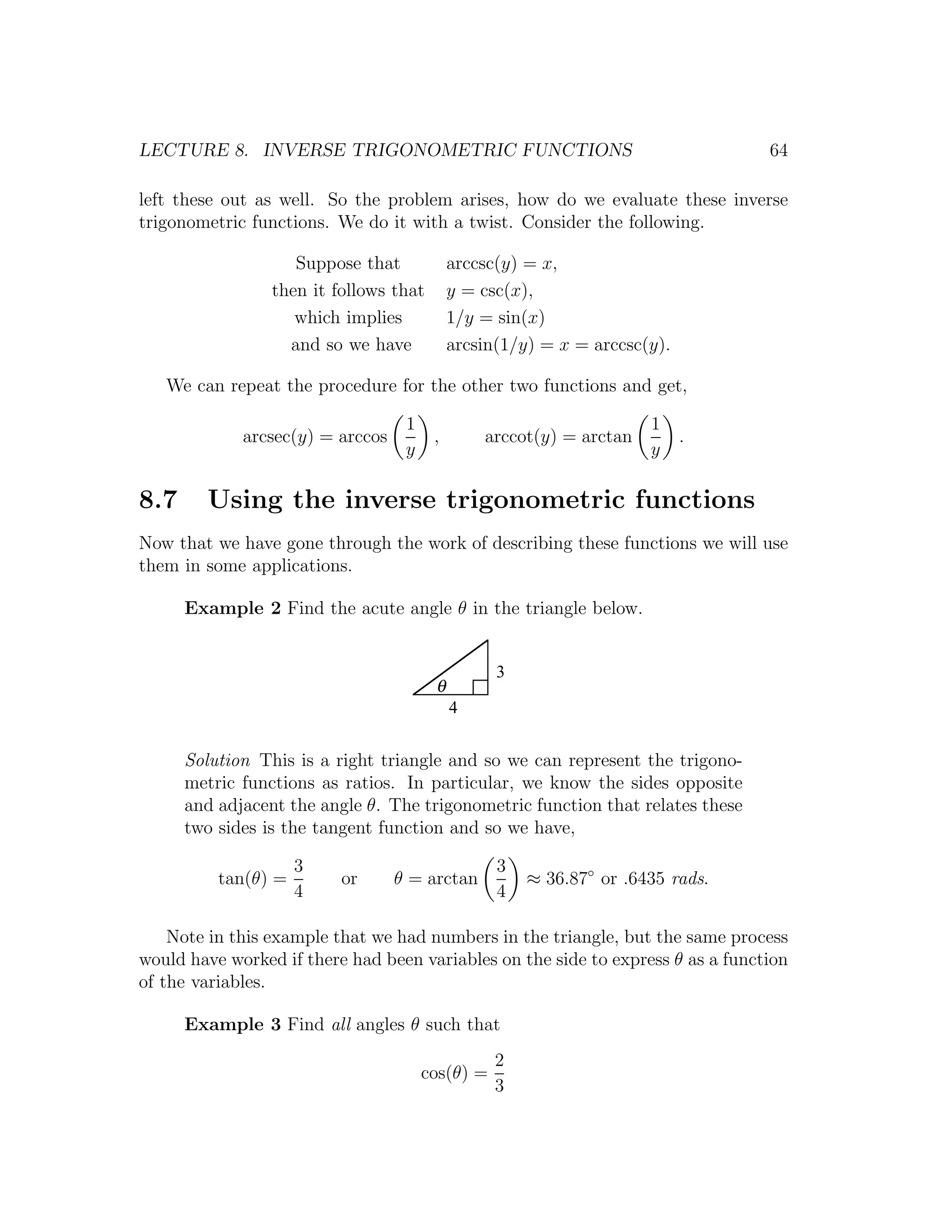 LECTURE 8. INVERSE TRIGONOMETRIC FUNCTIONS                                       64

left these out as well. So the problem arises, how do we evaluate these inverse
trigonometric functions. We do it with a twist. Consider the following.

                    Suppose that            arccsc(y) = x,
                 then it follows that       y = csc(x),
                    which implies           1/y = sin(x)
                   and so we have           arcsin(1/y) = x = arccsc(y).

   We can repeat the procedure for the other two functions and get,

                                   1                                 1
             arcsec(y) = arccos         ,       arccot(y) = arctan         .
                                   y                                 y

8.7     Using the inverse trigonometric functions
Now that we have gone through the work of describing these functions we will use
them in some applications.

      Example 2 Find the acute angle θ in the triangle below.


                                                  3
                                        θ
                                            4


      Solution This is a right triangle and so we can represent the trigono-
      metric functions as ratios. In particular, we know the sides opposite
      and adjacent the angle θ. The trigonometric function that relates these
      two sides is the tangent function and so we have,

                     3                            3
          tan(θ) =        or      θ = arctan          ≈ 36.87◦ or .6435 rads.
                     4                            4

    Note in this example that we had numbers in the triangle, but the same process
would have worked if there had been variables on the side to express θ as a function
of the variables.

      Example 3 Find all angles θ such that
                                                  2
                                       cos(θ) =
                                                  3
 