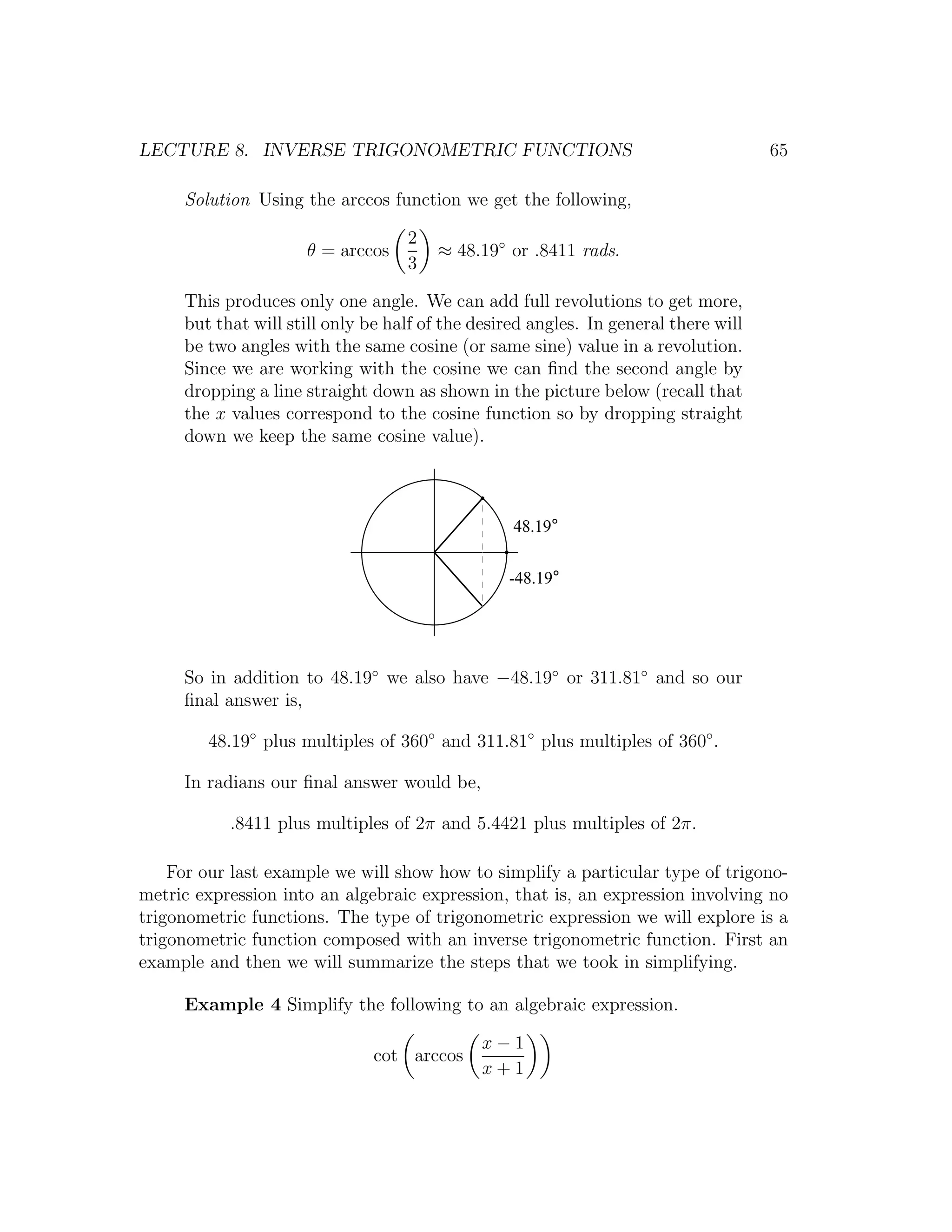 LECTURE 8. INVERSE TRIGONOMETRIC FUNCTIONS                                           65

     Solution Using the arccos function we get the following,

                                   2
                     θ = arccos        ≈ 48.19◦ or .8411 rads.
                                   3

     This produces only one angle. We can add full revolutions to get more,
     but that will still only be half of the desired angles. In general there will
     be two angles with the same cosine (or same sine) value in a revolution.
     Since we are working with the cosine we can ﬁnd the second angle by
     dropping a line straight down as shown in the picture below (recall that
     the x values correspond to the cosine function so by dropping straight
     down we keep the same cosine value).



                                                  48.19°


                                                 -48.19°




     So in addition to 48.19◦ we also have −48.19◦ or 311.81◦ and so our
     ﬁnal answer is,

        48.19◦ plus multiples of 360◦ and 311.81◦ plus multiples of 360◦ .

     In radians our ﬁnal answer would be,

           .8411 plus multiples of 2π and 5.4421 plus multiples of 2π.

    For our last example we will show how to simplify a particular type of trigono-
metric expression into an algebraic expression, that is, an expression involving no
trigonometric functions. The type of trigonometric expression we will explore is a
trigonometric function composed with an inverse trigonometric function. First an
example and then we will summarize the steps that we took in simplifying.

     Example 4 Simplify the following to an algebraic expression.

                                              x−1
                               cot arccos
                                              x+1
 