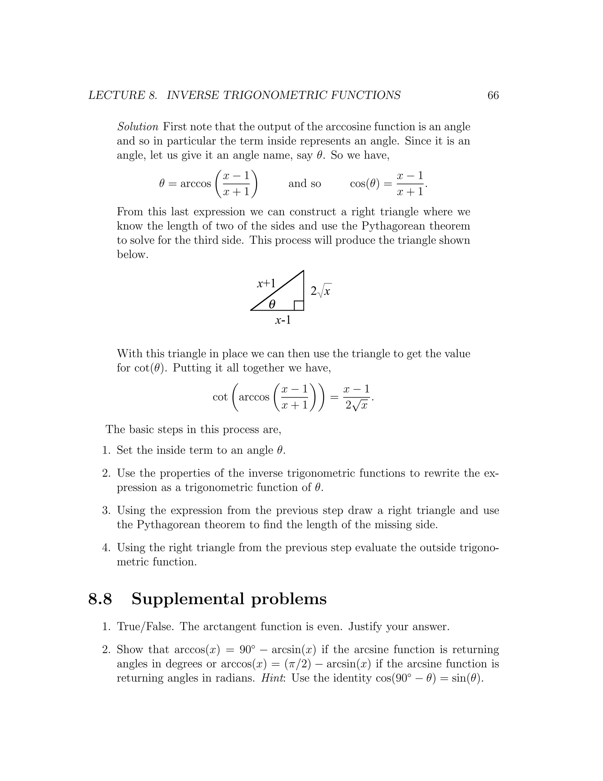 LECTURE 8. INVERSE TRIGONOMETRIC FUNCTIONS                                        66

      Solution First note that the output of the arccosine function is an angle
      and so in particular the term inside represents an angle. Since it is an
      angle, let us give it an angle name, say θ. So we have,
                            x−1                                    x−1
              θ = arccos                   and so       cos(θ) =       .
                            x+1                                    x+1
      From this last expression we can construct a right triangle where we
      know the length of two of the sides and use the Pythagorean theorem
      to solve for the third side. This process will produce the triangle shown
      below.

                                   x+1
                                                2 x
                                     θ
                                         x-1

      With this triangle in place we can then use the triangle to get the value
      for cot(θ). Putting it all together we have,
                                          x−1           x−1
                           cot arccos               =    √ .
                                          x+1           2 x

  The basic steps in this process are,
 1. Set the inside term to an angle θ.
 2. Use the properties of the inverse trigonometric functions to rewrite the ex-
    pression as a trigonometric function of θ.
 3. Using the expression from the previous step draw a right triangle and use
    the Pythagorean theorem to ﬁnd the length of the missing side.
 4. Using the right triangle from the previous step evaluate the outside trigono-
    metric function.


8.8      Supplemental problems
 1. True/False. The arctangent function is even. Justify your answer.
 2. Show that arccos(x) = 90◦ − arcsin(x) if the arcsine function is returning
    angles in degrees or arccos(x) = (π/2) − arcsin(x) if the arcsine function is
    returning angles in radians. Hint: Use the identity cos(90◦ − θ) = sin(θ).
 