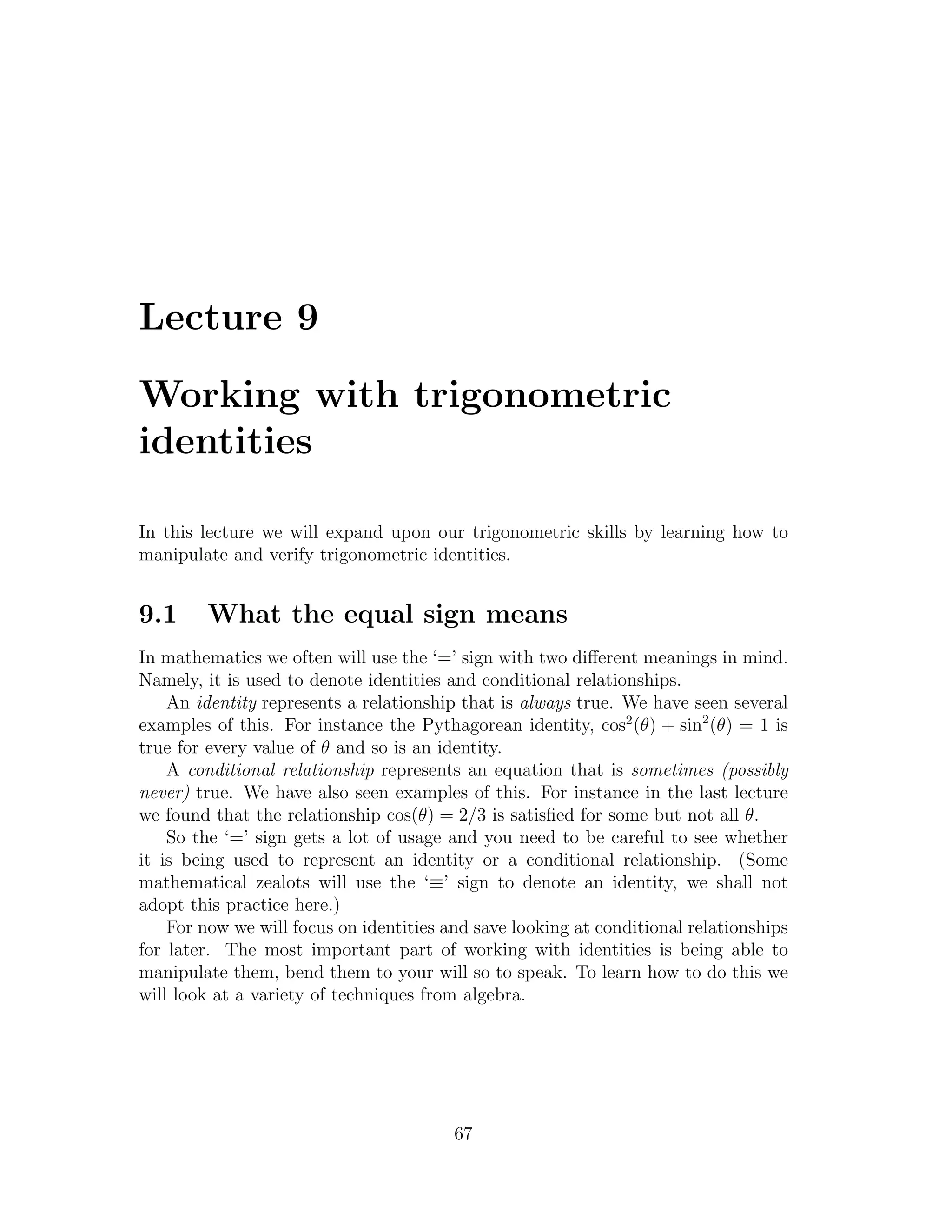 Lecture 9

Working with trigonometric
identities

In this lecture we will expand upon our trigonometric skills by learning how to
manipulate and verify trigonometric identities.


9.1     What the equal sign means
In mathematics we often will use the ‘=’ sign with two diﬀerent meanings in mind.
Namely, it is used to denote identities and conditional relationships.
    An identity represents a relationship that is always true. We have seen several
examples of this. For instance the Pythagorean identity, cos2 (θ) + sin2 (θ) = 1 is
true for every value of θ and so is an identity.
    A conditional relationship represents an equation that is sometimes (possibly
never) true. We have also seen examples of this. For instance in the last lecture
we found that the relationship cos(θ) = 2/3 is satisﬁed for some but not all θ.
    So the ‘=’ sign gets a lot of usage and you need to be careful to see whether
it is being used to represent an identity or a conditional relationship. (Some
mathematical zealots will use the ‘≡’ sign to denote an identity, we shall not
adopt this practice here.)
    For now we will focus on identities and save looking at conditional relationships
for later. The most important part of working with identities is being able to
manipulate them, bend them to your will so to speak. To learn how to do this we
will look at a variety of techniques from algebra.




                                         67
 