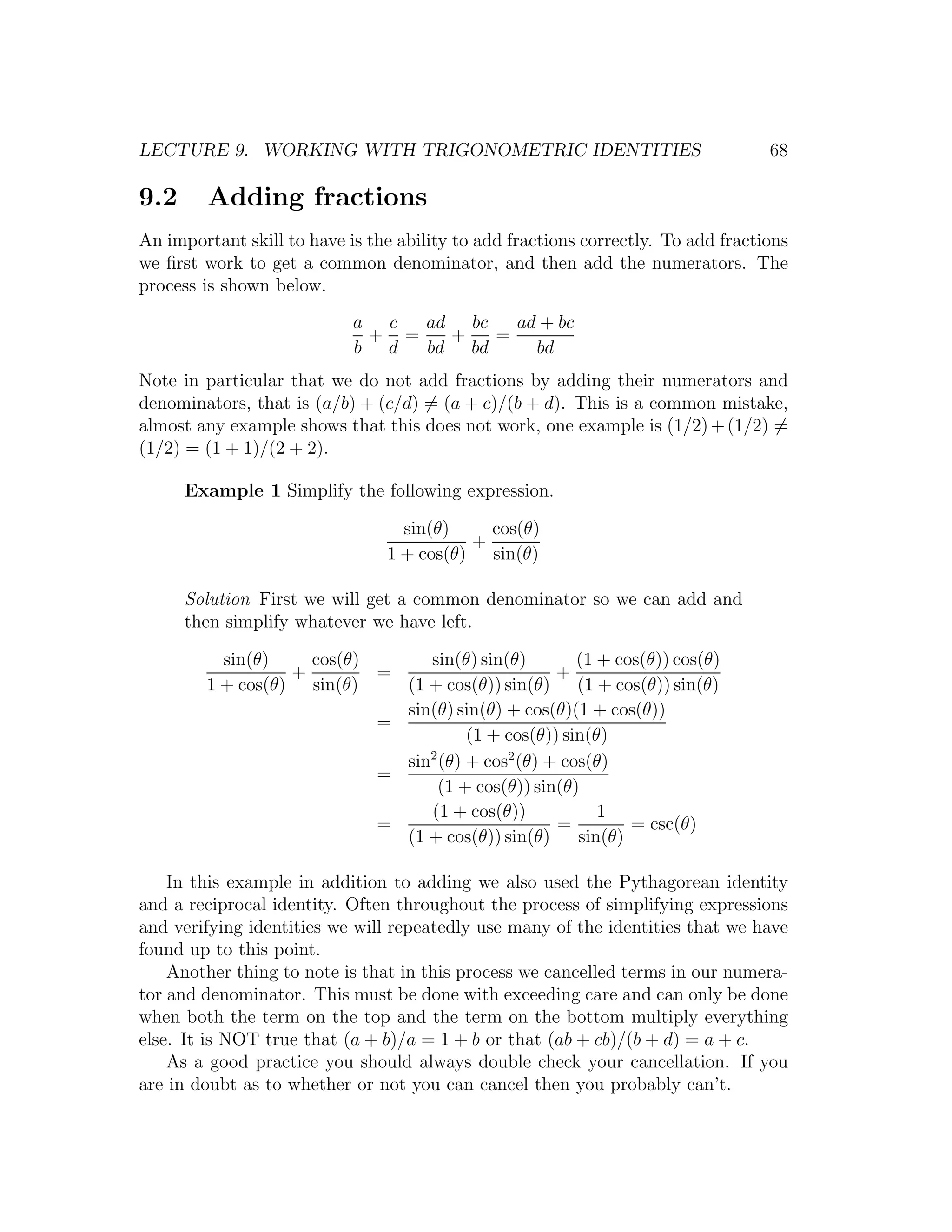 LECTURE 9. WORKING WITH TRIGONOMETRIC IDENTITIES                                   68

9.2      Adding fractions
An important skill to have is the ability to add fractions correctly. To add fractions
we ﬁrst work to get a common denominator, and then add the numerators. The
process is shown below.
                            a c  ad bc   ad + bc
                             + =   +   =
                            b d  bd bd     bd
Note in particular that we do not add fractions by adding their numerators and
denominators, that is (a/b) + (c/d) = (a + c)/(b + d). This is a common mistake,
almost any example shows that this does not work, one example is (1/2) + (1/2) =
(1/2) = (1 + 1)/(2 + 2).

      Example 1 Simplify the following expression.

                                  sin(θ)    cos(θ)
                                          +
                                1 + cos(θ) sin(θ)

      Solution First we will get a common denominator so we can add and
      then simplify whatever we have left.

          sin(θ)    cos(θ)      sin(θ) sin(θ)        (1 + cos(θ)) cos(θ)
                  +        =                      +
        1 + cos(θ) sin(θ)    (1 + cos(θ)) sin(θ) (1 + cos(θ)) sin(θ)
                             sin(θ) sin(θ) + cos(θ)(1 + cos(θ))
                           =
                                      (1 + cos(θ)) sin(θ)
                                2
                             sin (θ) + cos2 (θ) + cos(θ)
                           =
                                  (1 + cos(θ)) sin(θ)
                                (1 + cos(θ))            1
                           =                      =         = csc(θ)
                             (1 + cos(θ)) sin(θ)     sin(θ)

    In this example in addition to adding we also used the Pythagorean identity
and a reciprocal identity. Often throughout the process of simplifying expressions
and verifying identities we will repeatedly use many of the identities that we have
found up to this point.
    Another thing to note is that in this process we cancelled terms in our numera-
tor and denominator. This must be done with exceeding care and can only be done
when both the term on the top and the term on the bottom multiply everything
else. It is NOT true that (a + b)/a = 1 + b or that (ab + cb)/(b + d) = a + c.
    As a good practice you should always double check your cancellation. If you
are in doubt as to whether or not you can cancel then you probably can’t.
 