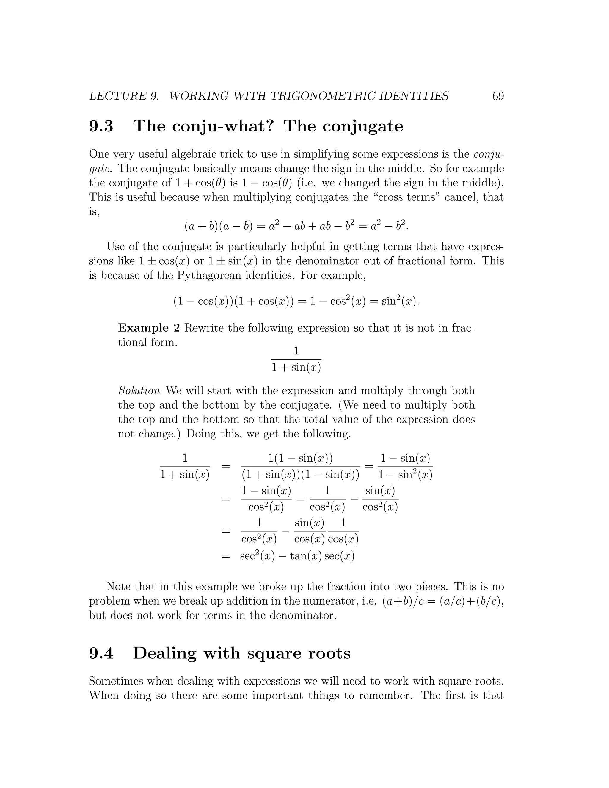 LECTURE 9. WORKING WITH TRIGONOMETRIC IDENTITIES                                 69

9.3     The conju-what? The conjugate
One very useful algebraic trick to use in simplifying some expressions is the conju-
gate. The conjugate basically means change the sign in the middle. So for example
the conjugate of 1 + cos(θ) is 1 − cos(θ) (i.e. we changed the sign in the middle).
This is useful because when multiplying conjugates the “cross terms” cancel, that
is,
                   (a + b)(a − b) = a2 − ab + ab − b2 = a2 − b2 .
    Use of the conjugate is particularly helpful in getting terms that have expres-
sions like 1 ± cos(x) or 1 ± sin(x) in the denominator out of fractional form. This
is because of the Pythagorean identities. For example,

                 (1 − cos(x))(1 + cos(x)) = 1 − cos2 (x) = sin2 (x).

      Example 2 Rewrite the following expression so that it is not in frac-
      tional form.
                                     1
                                 1 + sin(x)
      Solution We will start with the expression and multiply through both
      the top and the bottom by the conjugate. (We need to multiply both
      the top and the bottom so that the total value of the expression does
      not change.) Doing this, we get the following.

                  1                1(1 − sin(x))           1 − sin(x)
                         =                             =
              1 + sin(x)   (1 + sin(x))(1 − sin(x))        1 − sin2 (x)
                           1 − sin(x)         1         sin(x)
                         =        2 (x)
                                        =      2 (x)
                                                     −
                             cos           cos         cos2 (x)
                              1         sin(x) 1
                         =     2 (x)
                                      −
                           cos          cos(x) cos(x)
                              2
                         = sec (x) − tan(x) sec(x)

   Note that in this example we broke up the fraction into two pieces. This is no
problem when we break up addition in the numerator, i.e. (a+b)/c = (a/c)+(b/c),
but does not work for terms in the denominator.


9.4     Dealing with square roots
Sometimes when dealing with expressions we will need to work with square roots.
When doing so there are some important things to remember. The ﬁrst is that
 