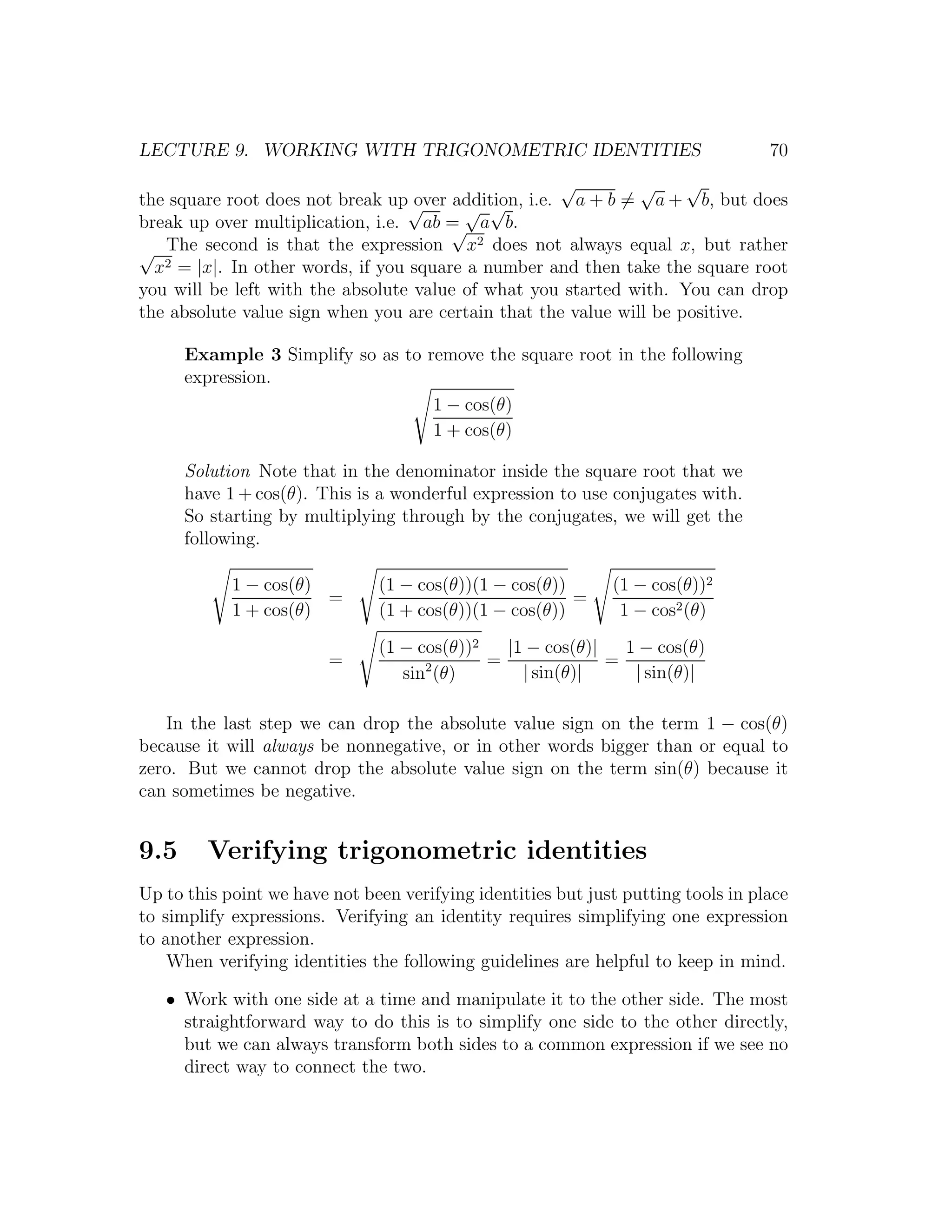 LECTURE 9. WORKING WITH TRIGONOMETRIC IDENTITIES                                   70
                                                       √       √     √
the square root does not break up√  over addition, i.e. a + b = a + b, but does
                                          √ √
break up over multiplication, i.e. ab = a b.
                                         √
                                            2
√ The second is that the expression x does not always equal x, but rather
  x 2 = |x|. In other words, if you square a number and then take the square root

you will be left with the absolute value of what you started with. You can drop
the absolute value sign when you are certain that the value will be positive.

      Example 3 Simplify so as to remove the square root in the following
      expression.
                                   1 − cos(θ)
                                   1 + cos(θ)

      Solution Note that in the denominator inside the square root that we
      have 1 + cos(θ). This is a wonderful expression to use conjugates with.
      So starting by multiplying through by the conjugates, we will get the
      following.

            1 − cos(θ)         (1 − cos(θ))(1 − cos(θ))       (1 − cos(θ))2
                       =                                =
            1 + cos(θ)         (1 + cos(θ))(1 − cos(θ))        1 − cos2 (θ)
                               (1 − cos(θ))2   |1 − cos(θ)|   1 − cos(θ)
                         =           2       =              =
                                  sin (θ)        | sin(θ)|     | sin(θ)|

   In the last step we can drop the absolute value sign on the term 1 − cos(θ)
because it will always be nonnegative, or in other words bigger than or equal to
zero. But we cannot drop the absolute value sign on the term sin(θ) because it
can sometimes be negative.


9.5      Verifying trigonometric identities
Up to this point we have not been verifying identities but just putting tools in place
to simplify expressions. Verifying an identity requires simplifying one expression
to another expression.
    When verifying identities the following guidelines are helpful to keep in mind.

   • Work with one side at a time and manipulate it to the other side. The most
     straightforward way to do this is to simplify one side to the other directly,
     but we can always transform both sides to a common expression if we see no
     direct way to connect the two.
 