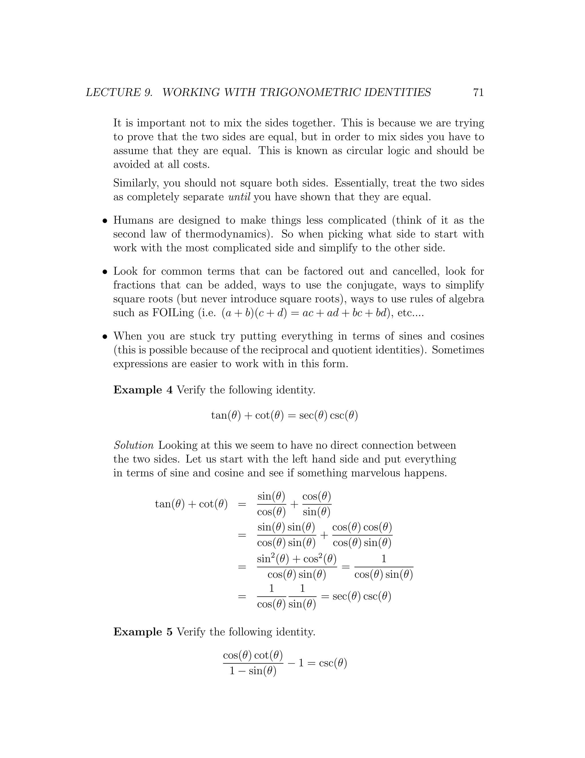 LECTURE 9. WORKING WITH TRIGONOMETRIC IDENTITIES                                71

    It is important not to mix the sides together. This is because we are trying
    to prove that the two sides are equal, but in order to mix sides you have to
    assume that they are equal. This is known as circular logic and should be
    avoided at all costs.
    Similarly, you should not square both sides. Essentially, treat the two sides
    as completely separate until you have shown that they are equal.

  • Humans are designed to make things less complicated (think of it as the
    second law of thermodynamics). So when picking what side to start with
    work with the most complicated side and simplify to the other side.

  • Look for common terms that can be factored out and cancelled, look for
    fractions that can be added, ways to use the conjugate, ways to simplify
    square roots (but never introduce square roots), ways to use rules of algebra
    such as FOILing (i.e. (a + b)(c + d) = ac + ad + bc + bd), etc....

  • When you are stuck try putting everything in terms of sines and cosines
    (this is possible because of the reciprocal and quotient identities). Sometimes
    expressions are easier to work with in this form.

    Example 4 Verify the following identity.

                         tan(θ) + cot(θ) = sec(θ) csc(θ)

    Solution Looking at this we seem to have no direct connection between
    the two sides. Let us start with the left hand side and put everything
    in terms of sine and cosine and see if something marvelous happens.

                                sin(θ) cos(θ)
             tan(θ) + cot(θ) =          +
                                cos(θ) sin(θ)
                                sin(θ) sin(θ) cos(θ) cos(θ)
                              =               +
                                cos(θ) sin(θ) cos(θ) sin(θ)
                                sin2 (θ) + cos2 (θ)         1
                              =                     =
                                  cos(θ) sin(θ)       cos(θ) sin(θ)
                                   1      1
                              =                = sec(θ) csc(θ)
                                cos(θ) sin(θ)

    Example 5 Verify the following identity.

                           cos(θ) cot(θ)
                                         − 1 = csc(θ)
                            1 − sin(θ)
 