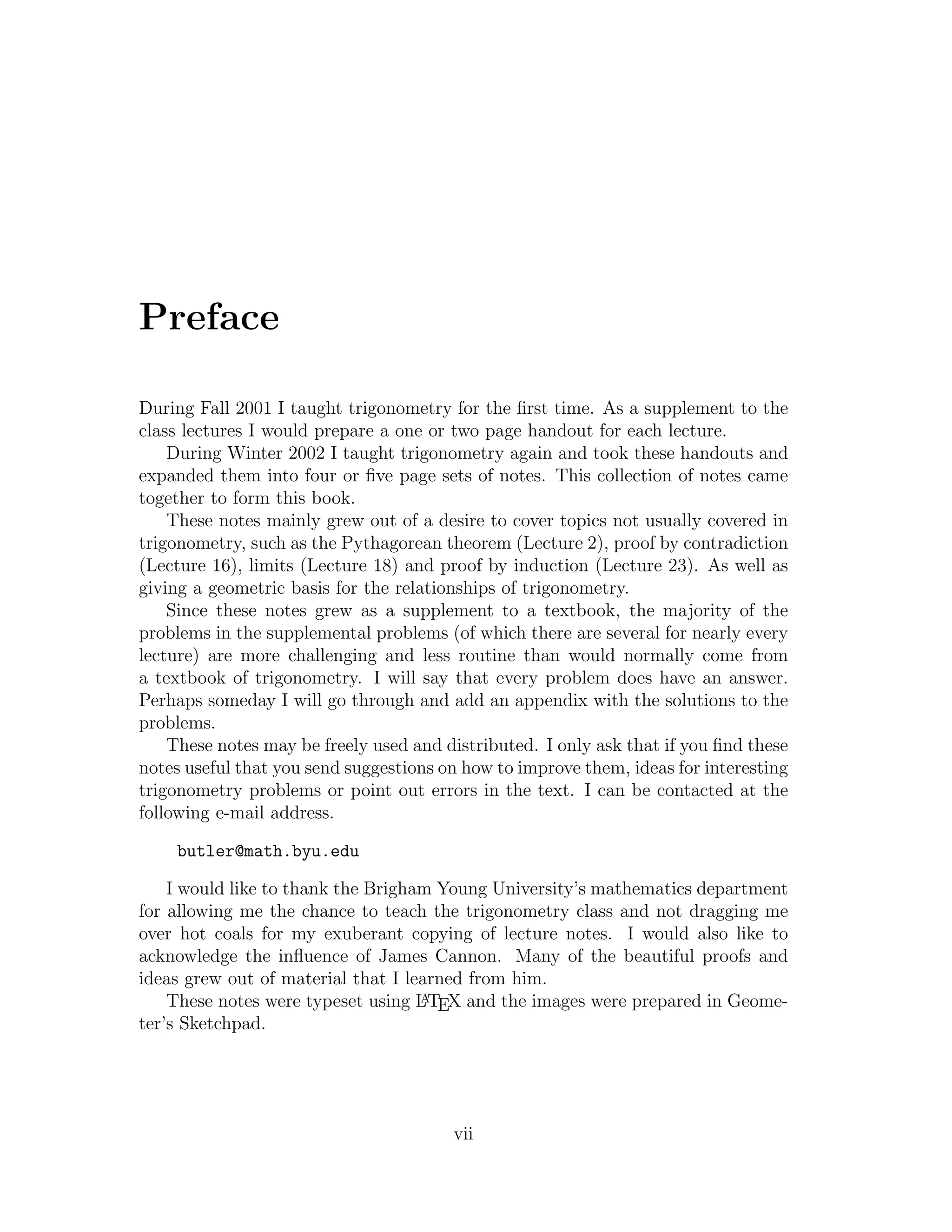Preface

During Fall 2001 I taught trigonometry for the ﬁrst time. As a supplement to the
class lectures I would prepare a one or two page handout for each lecture.
    During Winter 2002 I taught trigonometry again and took these handouts and
expanded them into four or ﬁve page sets of notes. This collection of notes came
together to form this book.
    These notes mainly grew out of a desire to cover topics not usually covered in
trigonometry, such as the Pythagorean theorem (Lecture 2), proof by contradiction
(Lecture 16), limits (Lecture 18) and proof by induction (Lecture 23). As well as
giving a geometric basis for the relationships of trigonometry.
    Since these notes grew as a supplement to a textbook, the majority of the
problems in the supplemental problems (of which there are several for nearly every
lecture) are more challenging and less routine than would normally come from
a textbook of trigonometry. I will say that every problem does have an answer.
Perhaps someday I will go through and add an appendix with the solutions to the
problems.
    These notes may be freely used and distributed. I only ask that if you ﬁnd these
notes useful that you send suggestions on how to improve them, ideas for interesting
trigonometry problems or point out errors in the text. I can be contacted at the
following e-mail address.

    butler@math.byu.edu

    I would like to thank the Brigham Young University’s mathematics department
for allowing me the chance to teach the trigonometry class and not dragging me
over hot coals for my exuberant copying of lecture notes. I would also like to
acknowledge the inﬂuence of James Cannon. Many of the beautiful proofs and
ideas grew out of material that I learned from him.
                                    A
    These notes were typeset using L TEX and the images were prepared in Geome-
ter’s Sketchpad.




                                        vii
 