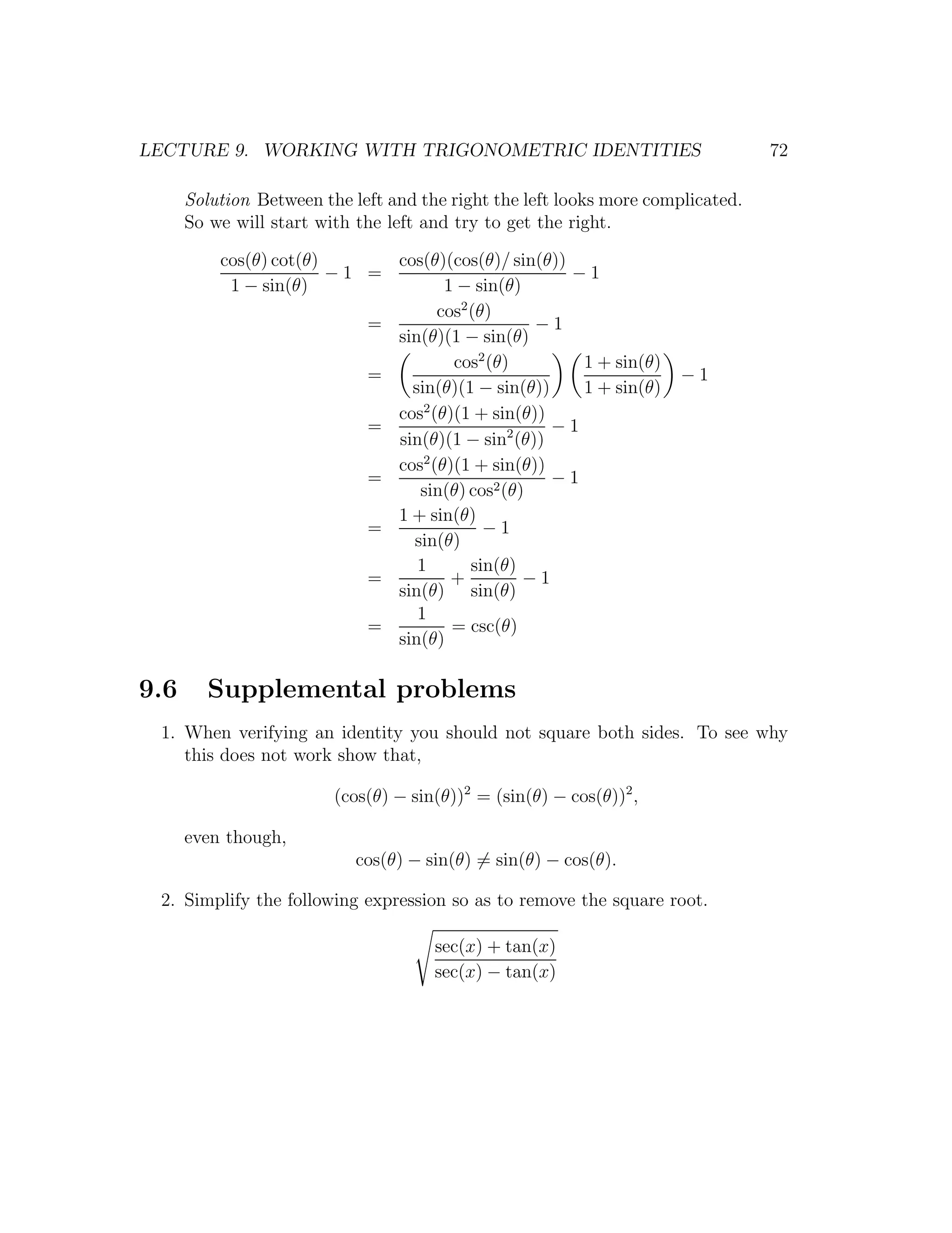 LECTURE 9. WORKING WITH TRIGONOMETRIC IDENTITIES                                 72

      Solution Between the left and the right the left looks more complicated.
      So we will start with the left and try to get the right.

          cos(θ) cot(θ)      cos(θ)(cos(θ)/ sin(θ))
                        −1 =                        −1
           1 − sin(θ)               1 − sin(θ)
                                   cos2 (θ)
                           =                    −1
                             sin(θ)(1 − sin(θ)
                                     cos2 (θ)        1 + sin(θ)
                           =                                          −1
                               sin(θ)(1 − sin(θ))    1 + sin(θ)
                                 2
                             cos (θ)(1 + sin(θ))
                           =                      −1
                             sin(θ)(1 − sin2 (θ))
                             cos2 (θ)(1 + sin(θ))
                           =                      −1
                                sin(θ) cos2 (θ)
                             1 + sin(θ)
                           =              −1
                               sin(θ)
                                1       sin(θ)
                           =         +         −1
                             sin(θ) sin(θ)
                                1
                           =         = csc(θ)
                             sin(θ)

9.6     Supplemental problems
 1. When verifying an identity you should not square both sides. To see why
    this does not work show that,

                         (cos(θ) − sin(θ))2 = (sin(θ) − cos(θ))2 ,

      even though,
                            cos(θ) − sin(θ) = sin(θ) − cos(θ).

 2. Simplify the following expression so as to remove the square root.

                                      sec(x) + tan(x)
                                      sec(x) − tan(x)
 