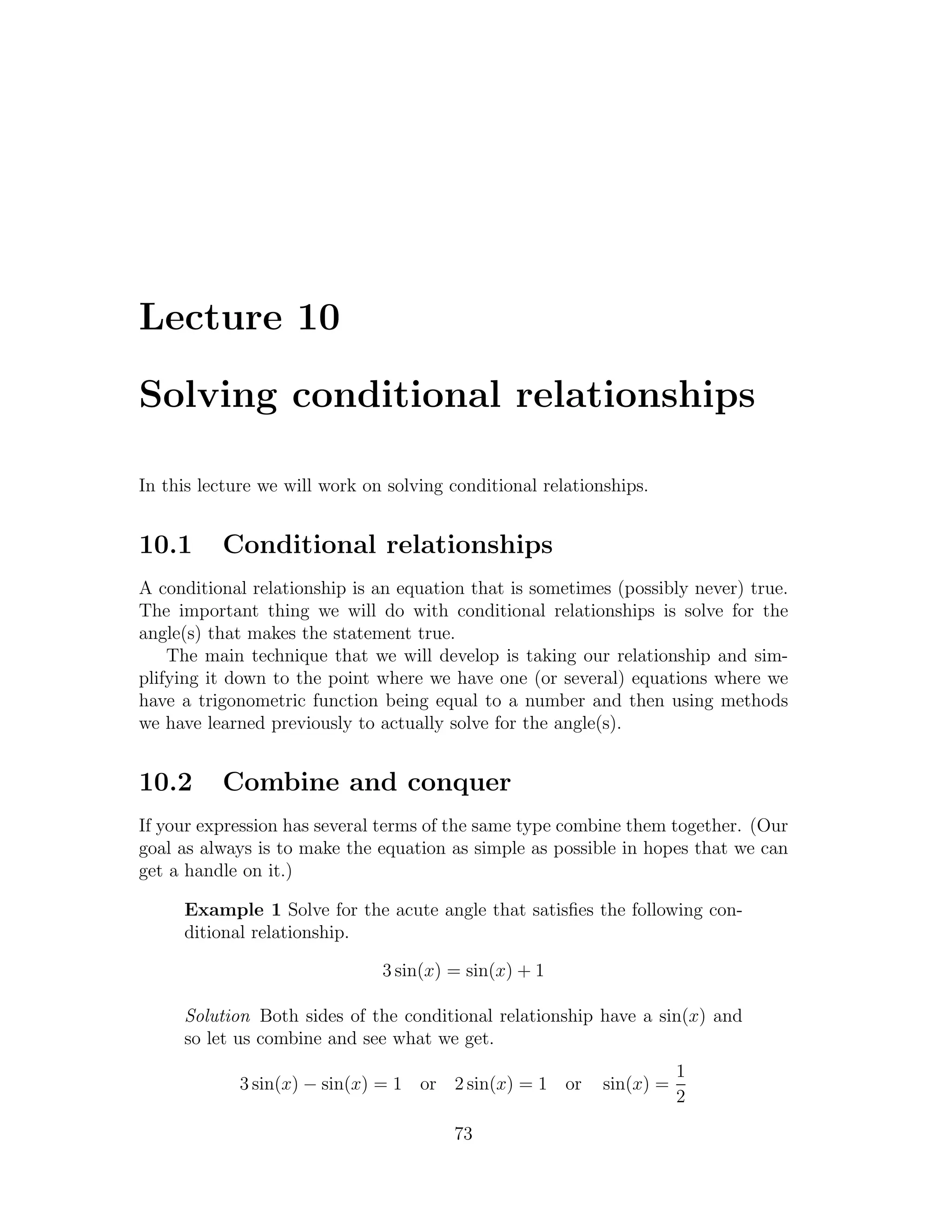 Lecture 10

Solving conditional relationships

In this lecture we will work on solving conditional relationships.


10.1      Conditional relationships
A conditional relationship is an equation that is sometimes (possibly never) true.
The important thing we will do with conditional relationships is solve for the
angle(s) that makes the statement true.
    The main technique that we will develop is taking our relationship and sim-
plifying it down to the point where we have one (or several) equations where we
have a trigonometric function being equal to a number and then using methods
we have learned previously to actually solve for the angle(s).


10.2      Combine and conquer
If your expression has several terms of the same type combine them together. (Our
goal as always is to make the equation as simple as possible in hopes that we can
get a handle on it.)

     Example 1 Solve for the acute angle that satisﬁes the following con-
     ditional relationship.

                               3 sin(x) = sin(x) + 1

     Solution Both sides of the conditional relationship have a sin(x) and
     so let us combine and see what we get.
                                                                       1
             3 sin(x) − sin(x) = 1 or 2 sin(x) = 1 or       sin(x) =
                                                                       2

                                        73
 