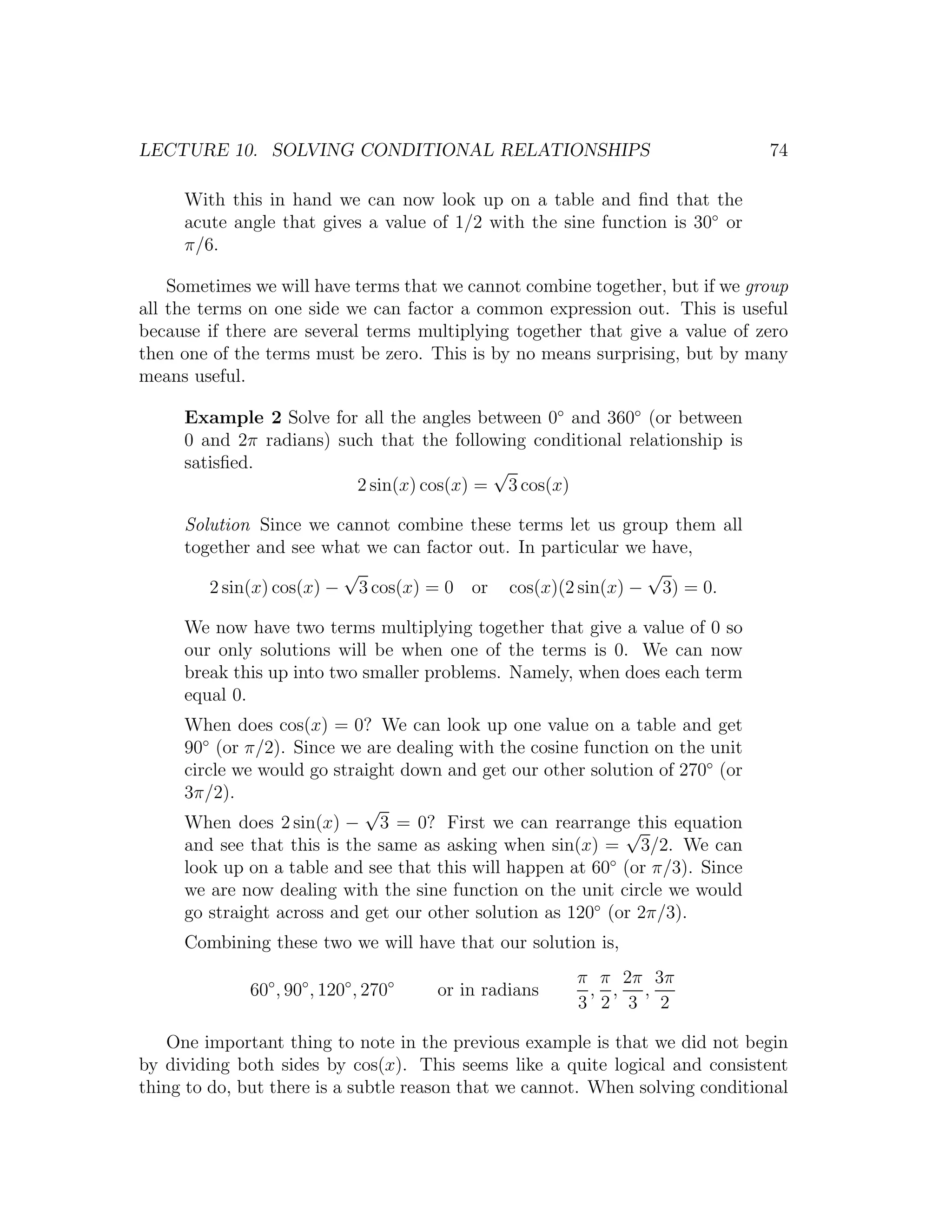 LECTURE 10. SOLVING CONDITIONAL RELATIONSHIPS                                  74

     With this in hand we can now look up on a table and ﬁnd that the
     acute angle that gives a value of 1/2 with the sine function is 30◦ or
     π/6.

    Sometimes we will have terms that we cannot combine together, but if we group
all the terms on one side we can factor a common expression out. This is useful
because if there are several terms multiplying together that give a value of zero
then one of the terms must be zero. This is by no means surprising, but by many
means useful.

     Example 2 Solve for all the angles between 0◦ and 360◦ (or between
     0 and 2π radians) such that the following conditional relationship is
     satisﬁed.                            √
                         2 sin(x) cos(x) = 3 cos(x)

     Solution Since we cannot combine these terms let us group them all
     together and see what we can factor out. In particular we have,
                         √                                    √
        2 sin(x) cos(x) − 3 cos(x) = 0 or cos(x)(2 sin(x) − 3) = 0.

     We now have two terms multiplying together that give a value of 0 so
     our only solutions will be when one of the terms is 0. We can now
     break this up into two smaller problems. Namely, when does each term
     equal 0.
     When does cos(x) = 0? We can look up one value on a table and get
     90◦ (or π/2). Since we are dealing with the cosine function on the unit
     circle we would go straight down and get our other solution of 270◦ (or
     3π/2).
                            √
     When does 2 sin(x) − 3 = 0? First we can rearrange this equation
                                                             √
     and see that this is the same as asking when sin(x) = 3/2. We can
     look up on a table and see that this will happen at 60◦ (or π/3). Since
     we are now dealing with the sine function on the unit circle we would
     go straight across and get our other solution as 120◦ (or 2π/3).
     Combining these two we will have that our solution is,
                                                        π π 2π 3π
              60◦ , 90◦ , 120◦ , 270◦   or in radians    , , ,
                                                        3 2 3 2

   One important thing to note in the previous example is that we did not begin
by dividing both sides by cos(x). This seems like a quite logical and consistent
thing to do, but there is a subtle reason that we cannot. When solving conditional
 