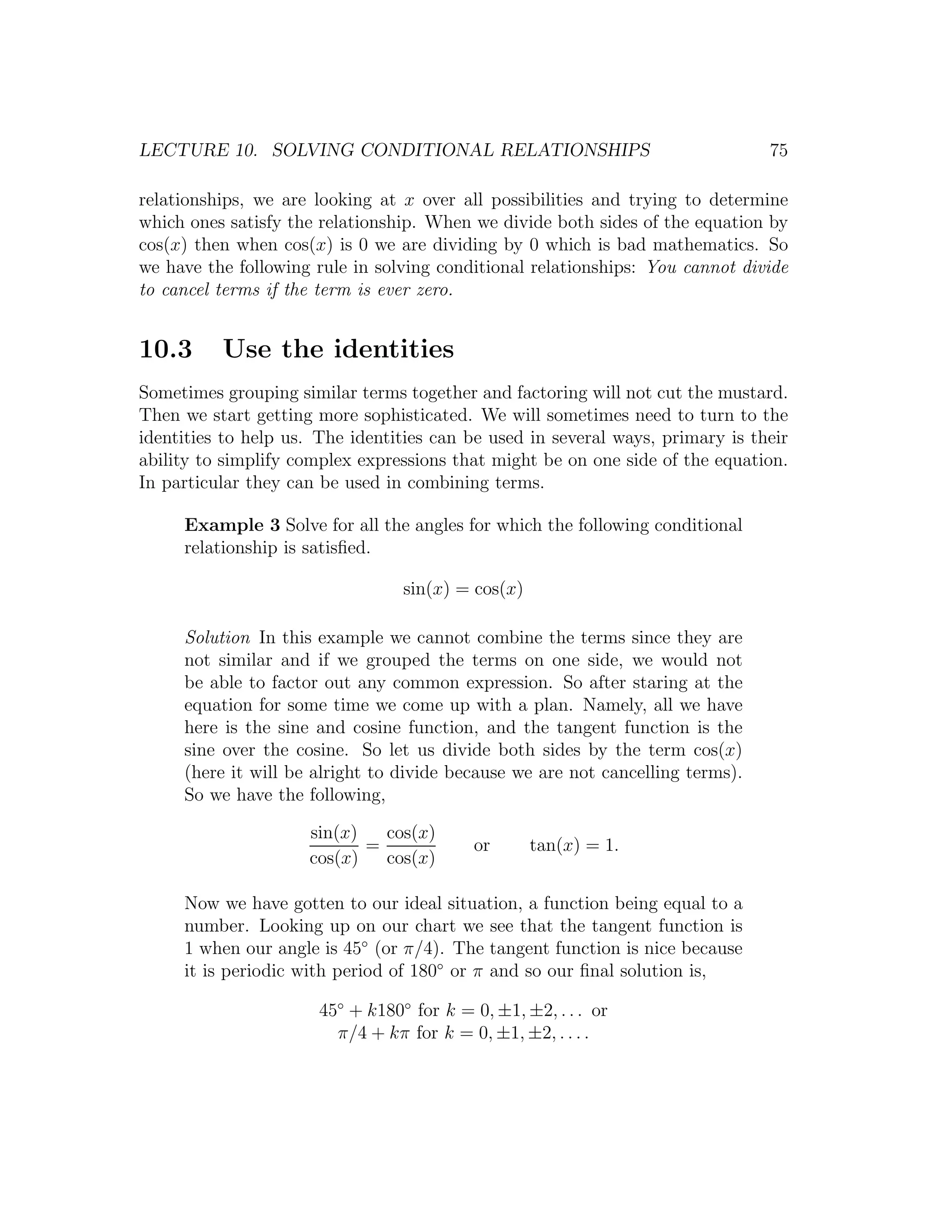 LECTURE 10. SOLVING CONDITIONAL RELATIONSHIPS                                   75

relationships, we are looking at x over all possibilities and trying to determine
which ones satisfy the relationship. When we divide both sides of the equation by
cos(x) then when cos(x) is 0 we are dividing by 0 which is bad mathematics. So
we have the following rule in solving conditional relationships: You cannot divide
to cancel terms if the term is ever zero.


10.3      Use the identities
Sometimes grouping similar terms together and factoring will not cut the mustard.
Then we start getting more sophisticated. We will sometimes need to turn to the
identities to help us. The identities can be used in several ways, primary is their
ability to simplify complex expressions that might be on one side of the equation.
In particular they can be used in combining terms.

     Example 3 Solve for all the angles for which the following conditional
     relationship is satisﬁed.

                                  sin(x) = cos(x)

     Solution In this example we cannot combine the terms since they are
     not similar and if we grouped the terms on one side, we would not
     be able to factor out any common expression. So after staring at the
     equation for some time we come up with a plan. Namely, all we have
     here is the sine and cosine function, and the tangent function is the
     sine over the cosine. So let us divide both sides by the term cos(x)
     (here it will be alright to divide because we are not cancelling terms).
     So we have the following,

                     sin(x)   cos(x)
                            =              or       tan(x) = 1.
                     cos(x)   cos(x)

     Now we have gotten to our ideal situation, a function being equal to a
     number. Looking up on our chart we see that the tangent function is
     1 when our angle is 45◦ (or π/4). The tangent function is nice because
     it is periodic with period of 180◦ or π and so our ﬁnal solution is,

                       45◦ + k180◦ for k = 0, ±1, ±2, . . . or
                         π/4 + kπ for k = 0, ±1, ±2, . . . .
 