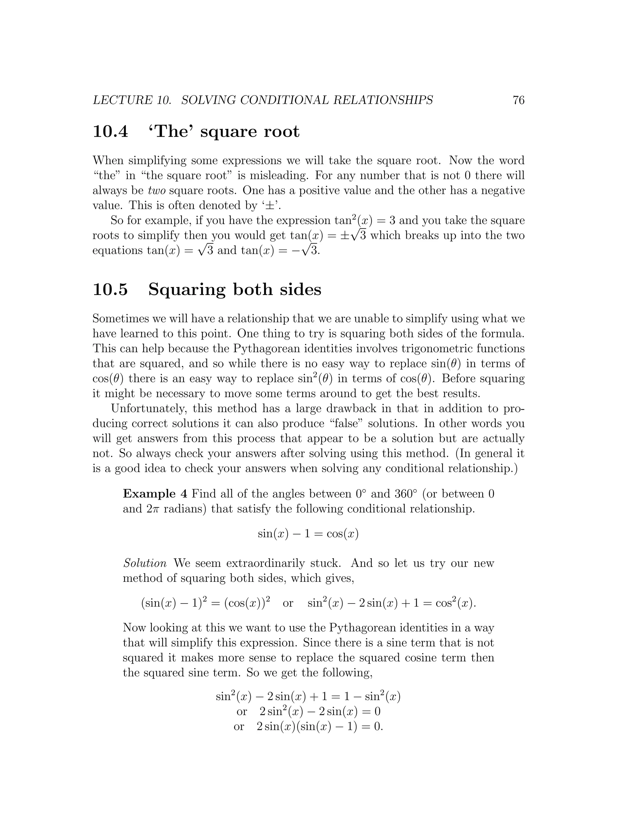 LECTURE 10. SOLVING CONDITIONAL RELATIONSHIPS                                     76

10.4      ‘The’ square root
When simplifying some expressions we will take the square root. Now the word
“the” in “the square root” is misleading. For any number that is not 0 there will
always be two square roots. One has a positive value and the other has a negative
value. This is often denoted by ‘±’.
                                                 2
   So for example, if you have the expression tan√ = 3 and you take the square
                                                   (x)
roots to simplify then you would get tan(x) = ± 3 which breaks up into the two
                    √                  √
equations tan(x) = 3 and tan(x) = − 3.


10.5      Squaring both sides
Sometimes we will have a relationship that we are unable to simplify using what we
have learned to this point. One thing to try is squaring both sides of the formula.
This can help because the Pythagorean identities involves trigonometric functions
that are squared, and so while there is no easy way to replace sin(θ) in terms of
cos(θ) there is an easy way to replace sin2 (θ) in terms of cos(θ). Before squaring
it might be necessary to move some terms around to get the best results.
    Unfortunately, this method has a large drawback in that in addition to pro-
ducing correct solutions it can also produce “false” solutions. In other words you
will get answers from this process that appear to be a solution but are actually
not. So always check your answers after solving using this method. (In general it
is a good idea to check your answers when solving any conditional relationship.)

     Example 4 Find all of the angles between 0◦ and 360◦ (or between 0
     and 2π radians) that satisfy the following conditional relationship.

                               sin(x) − 1 = cos(x)

     Solution We seem extraordinarily stuck. And so let us try our new
     method of squaring both sides, which gives,

         (sin(x) − 1)2 = (cos(x))2   or   sin2 (x) − 2 sin(x) + 1 = cos2 (x).

     Now looking at this we want to use the Pythagorean identities in a way
     that will simplify this expression. Since there is a sine term that is not
     squared it makes more sense to replace the squared cosine term then
     the squared sine term. So we get the following,
                       sin2 (x) − 2 sin(x) + 1 = 1 − sin2 (x)
                            or 2 sin2 (x) − 2 sin(x) = 0
                           or 2 sin(x)(sin(x) − 1) = 0.
 