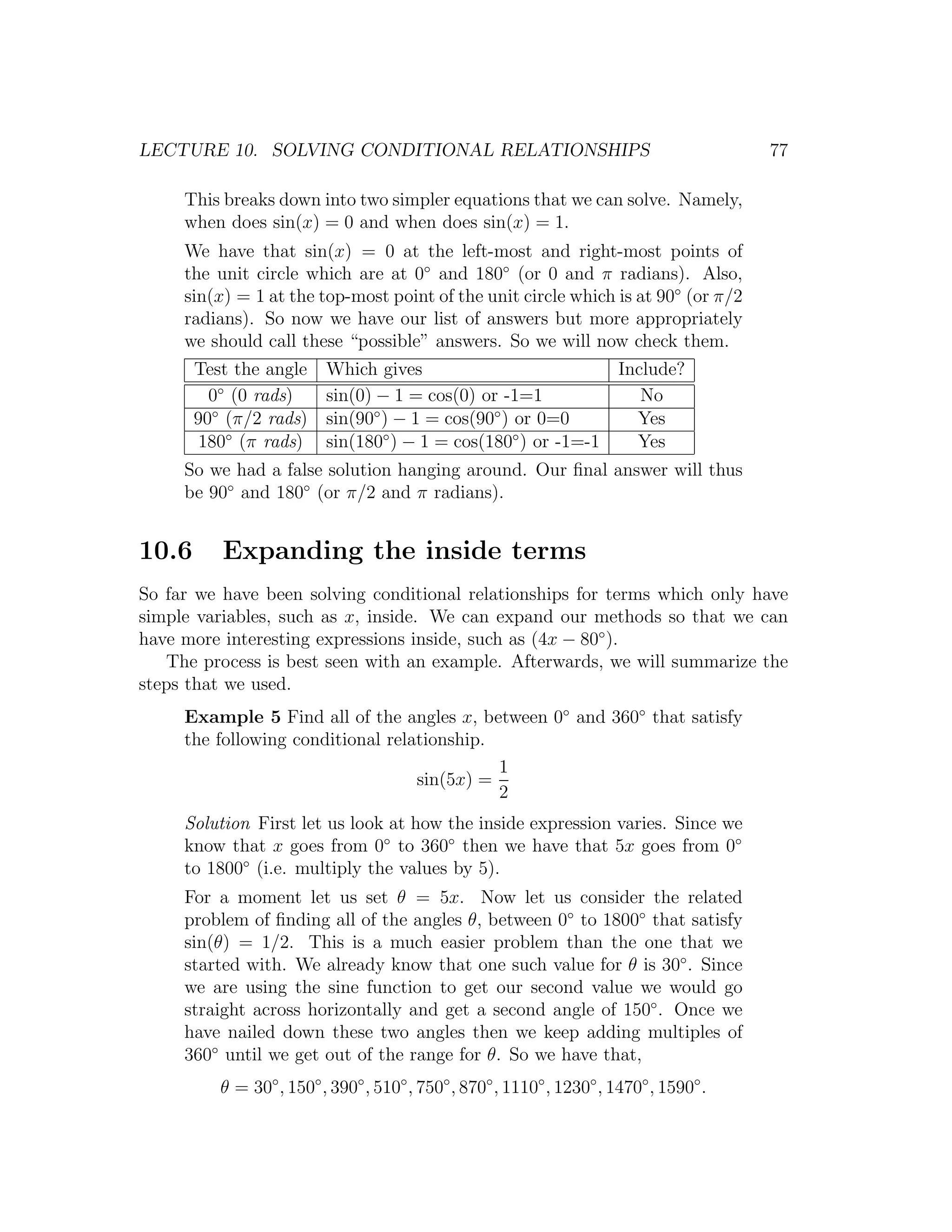 LECTURE 10. SOLVING CONDITIONAL RELATIONSHIPS                                            77

     This breaks down into two simpler equations that we can solve. Namely,
     when does sin(x) = 0 and when does sin(x) = 1.
     We have that sin(x) = 0 at the left-most and right-most points of
     the unit circle which are at 0◦ and 180◦ (or 0 and π radians). Also,
     sin(x) = 1 at the top-most point of the unit circle which is at 90◦ (or π/2
     radians). So now we have our list of answers but more appropriately
     we should call these “possible” answers. So we will now check them.
       Test the angle     Which gives                          Include?
         0◦ (0 rads)      sin(0) − 1 = cos(0) or -1=1             No
       90◦ (π/2 rads)           ◦               ◦
                          sin(90 ) − 1 = cos(90 ) or 0=0         Yes
       180◦ (π rads)      sin(180◦ ) − 1 = cos(180◦ ) or -1=-1   Yes
     So we had a false solution hanging around. Our ﬁnal answer will thus
     be 90◦ and 180◦ (or π/2 and π radians).


10.6      Expanding the inside terms
So far we have been solving conditional relationships for terms which only have
simple variables, such as x, inside. We can expand our methods so that we can
have more interesting expressions inside, such as (4x − 80◦ ).
   The process is best seen with an example. Afterwards, we will summarize the
steps that we used.
     Example 5 Find all of the angles x, between 0◦ and 360◦ that satisfy
     the following conditional relationship.
                                             1
                                   sin(5x) =
                                             2
     Solution First let us look at how the inside expression varies. Since we
     know that x goes from 0◦ to 360◦ then we have that 5x goes from 0◦
     to 1800◦ (i.e. multiply the values by 5).
     For a moment let us set θ = 5x. Now let us consider the related
     problem of ﬁnding all of the angles θ, between 0◦ to 1800◦ that satisfy
     sin(θ) = 1/2. This is a much easier problem than the one that we
     started with. We already know that one such value for θ is 30◦ . Since
     we are using the sine function to get our second value we would go
     straight across horizontally and get a second angle of 150◦ . Once we
     have nailed down these two angles then we keep adding multiples of
     360◦ until we get out of the range for θ. So we have that,
          θ = 30◦ , 150◦ , 390◦ , 510◦ , 750◦ , 870◦ , 1110◦ , 1230◦ , 1470◦ , 1590◦ .
 