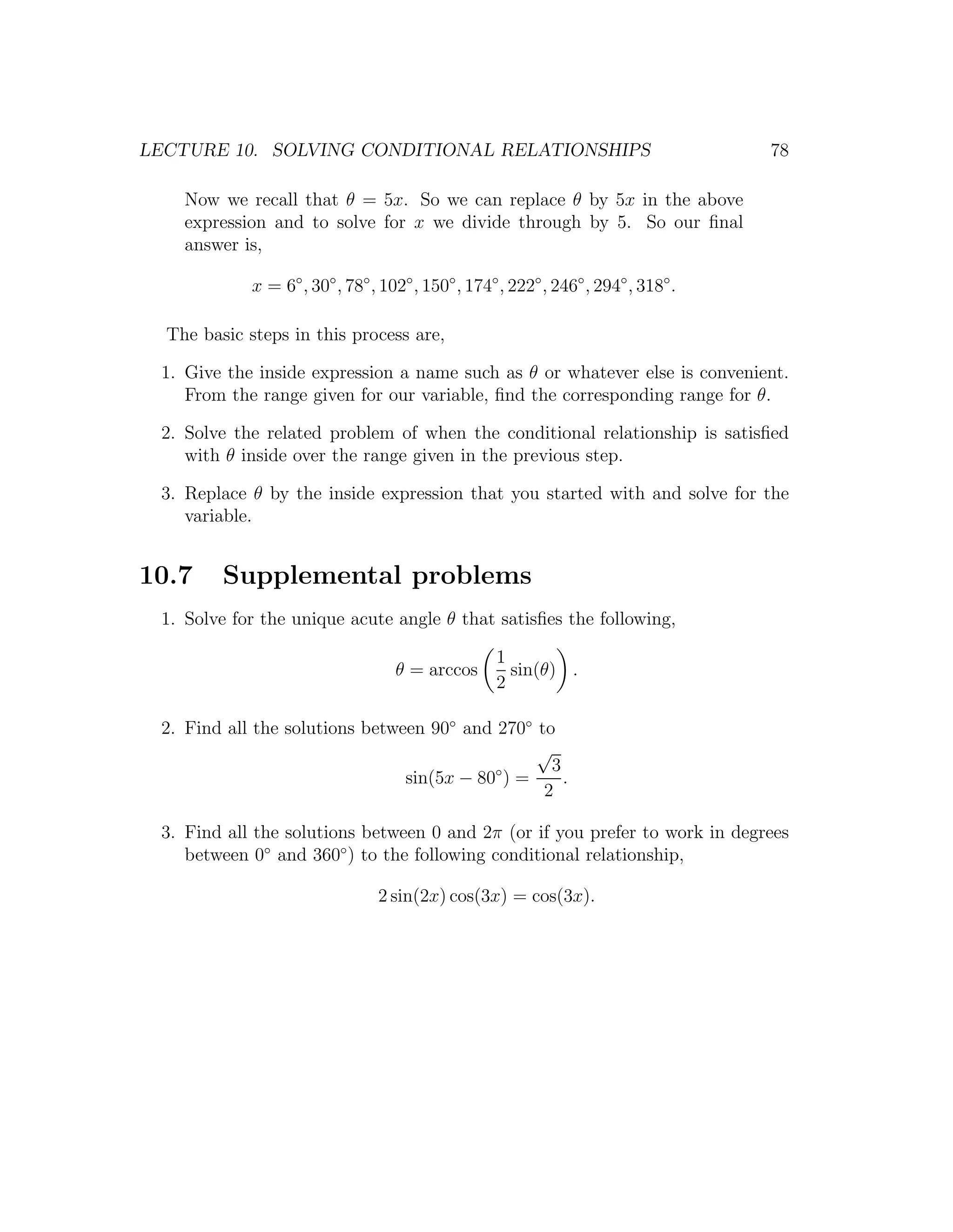 LECTURE 10. SOLVING CONDITIONAL RELATIONSHIPS                                        78

    Now we recall that θ = 5x. So we can replace θ by 5x in the above
    expression and to solve for x we divide through by 5. So our ﬁnal
    answer is,

             x = 6◦ , 30◦ , 78◦ , 102◦ , 150◦ , 174◦ , 222◦ , 246◦ , 294◦ , 318◦ .

  The basic steps in this process are,

 1. Give the inside expression a name such as θ or whatever else is convenient.
    From the range given for our variable, ﬁnd the corresponding range for θ.

 2. Solve the related problem of when the conditional relationship is satisﬁed
    with θ inside over the range given in the previous step.

 3. Replace θ by the inside expression that you started with and solve for the
    variable.


10.7     Supplemental problems
 1. Solve for the unique acute angle θ that satisﬁes the following,

                                                    1
                                    θ = arccos        sin(θ) .
                                                    2

 2. Find all the solutions between 90◦ and 270◦ to
                                                √
                                           ◦      3
                                sin(5x − 80 ) =     .
                                                 2

 3. Find all the solutions between 0 and 2π (or if you prefer to work in degrees
    between 0◦ and 360◦ ) to the following conditional relationship,

                                 2 sin(2x) cos(3x) = cos(3x).
 