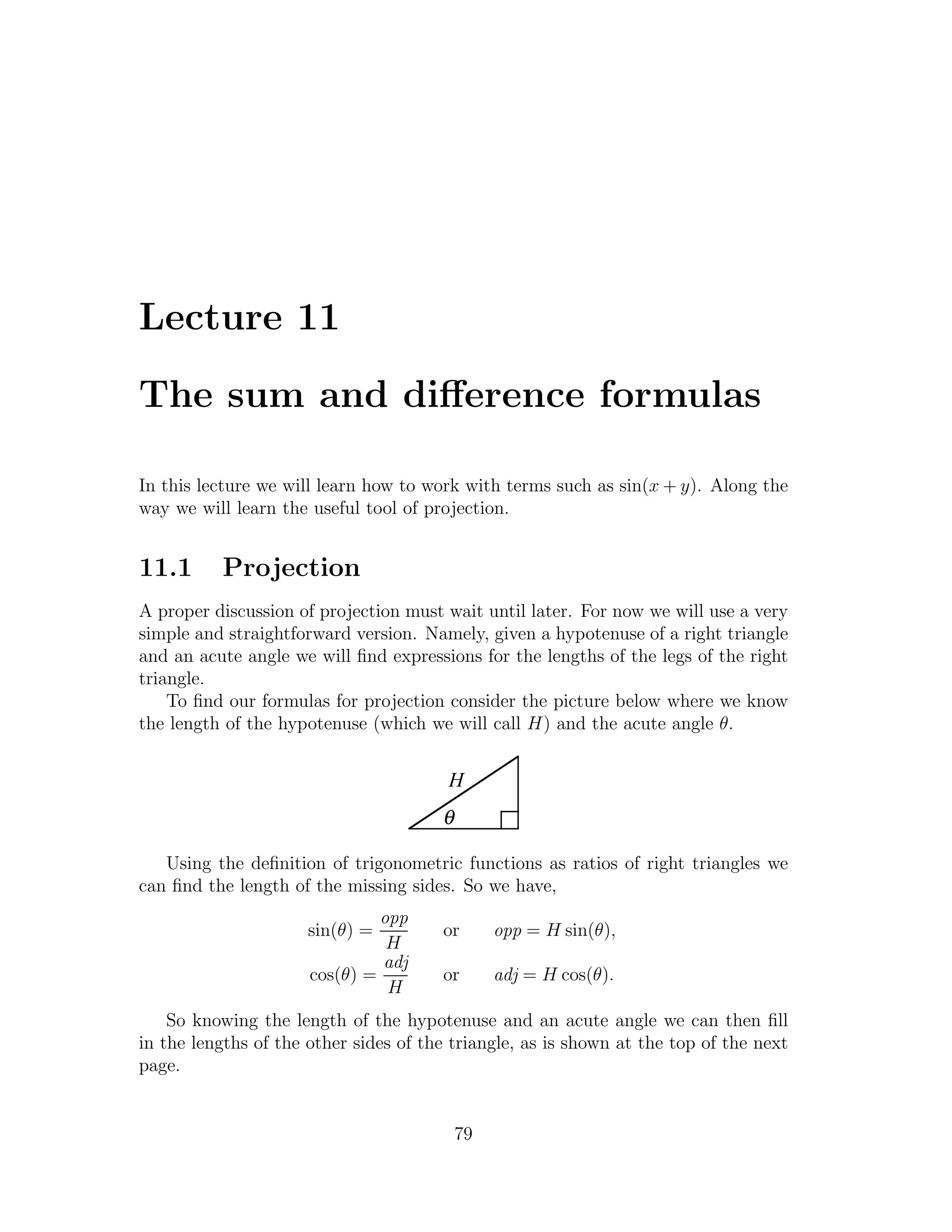 Lecture 11

The sum and diﬀerence formulas

In this lecture we will learn how to work with terms such as sin(x + y). Along the
way we will learn the useful tool of projection.


11.1      Projection
A proper discussion of projection must wait until later. For now we will use a very
simple and straightforward version. Namely, given a hypotenuse of a right triangle
and an acute angle we will ﬁnd expressions for the lengths of the legs of the right
triangle.
    To ﬁnd our formulas for projection consider the picture below where we know
the length of the hypotenuse (which we will call H) and the acute angle θ.


                                        H
                                       θ

   Using the deﬁnition of trigonometric functions as ratios of right triangles we
can ﬁnd the length of the missing sides. So we have,
                               opp
                      sin(θ) =         or       opp = H sin(θ),
                                H
                               adj
                      cos(θ) =         or       adj = H cos(θ).
                                H
    So knowing the length of the hypotenuse and an acute angle we can then ﬁll
in the lengths of the other sides of the triangle, as is shown at the top of the next
page.


                                           79
 