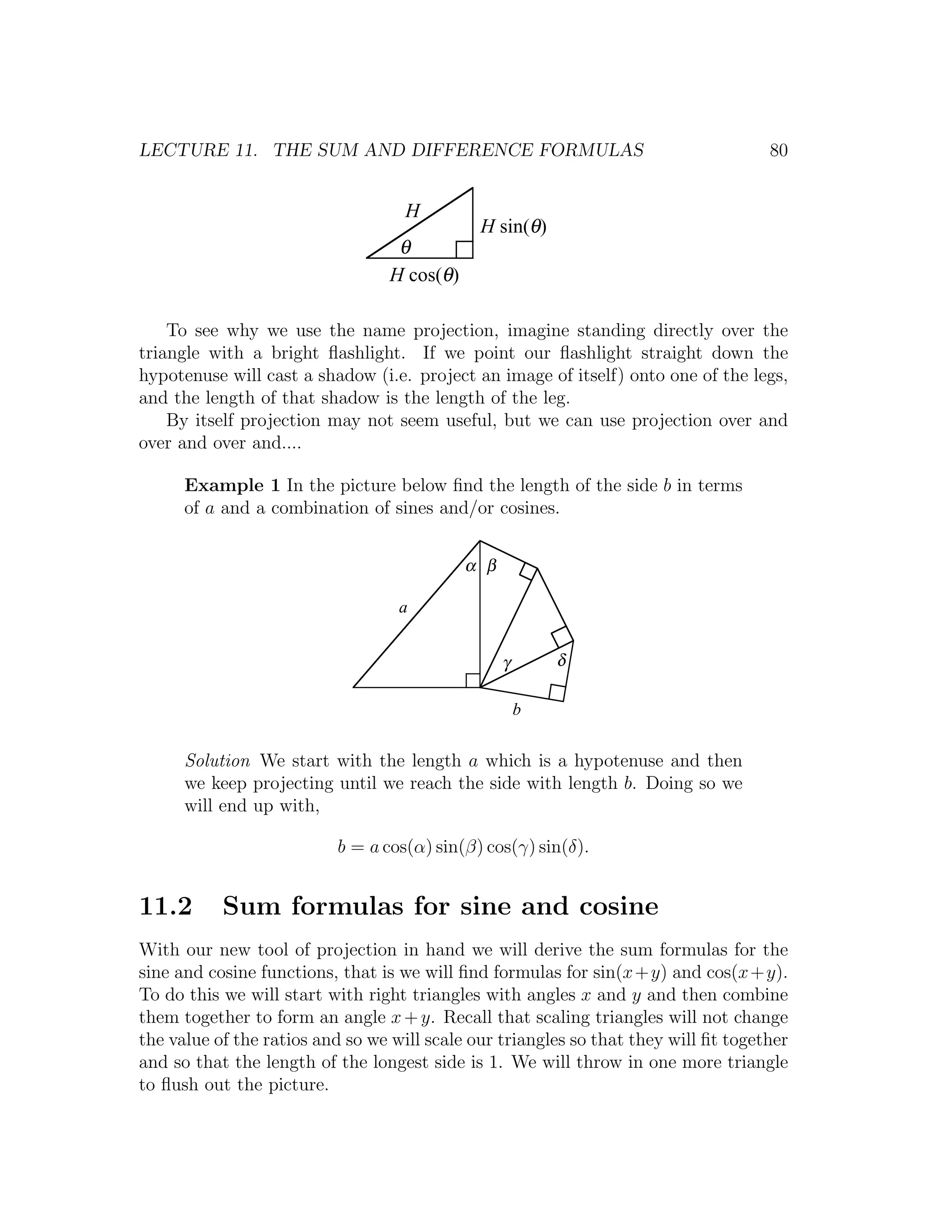LECTURE 11. THE SUM AND DIFFERENCE FORMULAS                                          80


                                    H
                                              H sin(θ)
                                  θ
                                 H cos(θ)

    To see why we use the name projection, imagine standing directly over the
triangle with a bright ﬂashlight. If we point our ﬂashlight straight down the
hypotenuse will cast a shadow (i.e. project an image of itself) onto one of the legs,
and the length of that shadow is the length of the leg.
    By itself projection may not seem useful, but we can use projection over and
over and over and....

      Example 1 In the picture below ﬁnd the length of the side b in terms
      of a and a combination of sines and/or cosines.


                                            α β

                                   a


                                                  γ       δ

                                                      b


      Solution We start with the length a which is a hypotenuse and then
      we keep projecting until we reach the side with length b. Doing so we
      will end up with,

                          b = a cos(α) sin(β) cos(γ) sin(δ).


11.2       Sum formulas for sine and cosine
With our new tool of projection in hand we will derive the sum formulas for the
sine and cosine functions, that is we will ﬁnd formulas for sin(x+y) and cos(x+y).
To do this we will start with right triangles with angles x and y and then combine
them together to form an angle x + y. Recall that scaling triangles will not change
the value of the ratios and so we will scale our triangles so that they will ﬁt together
and so that the length of the longest side is 1. We will throw in one more triangle
to ﬂush out the picture.
 