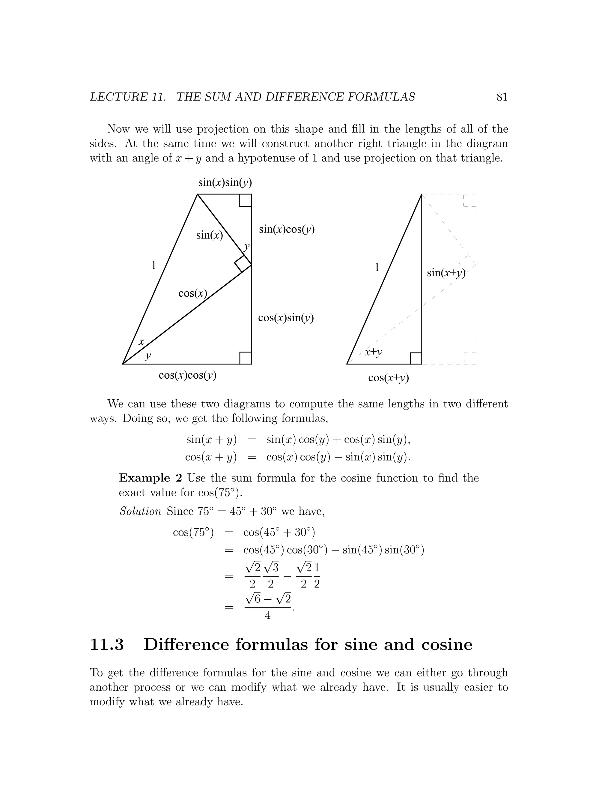 LECTURE 11. THE SUM AND DIFFERENCE FORMULAS                                               81

    Now we will use projection on this shape and ﬁll in the lengths of all of the
sides. At the same time we will construct another right triangle in the diagram
with an angle of x + y and a hypotenuse of 1 and use projection on that triangle.

                             sin(x)sin(y)



                            sin(x)          sin(x)cos(y)
                                       y
                 1                                               1             sin(x+y)
                         cos(x)

                                            cos(x)sin(y)
         x
             y                                                 x+y
                     cos(x)cos(y)                               cos(x+y)

   We can use these two diagrams to compute the same lengths in two diﬀerent
ways. Doing so, we get the following formulas,
                          sin(x + y) = sin(x) cos(y) + cos(x) sin(y),
                          cos(x + y) = cos(x) cos(y) − sin(x) sin(y).
     Example 2 Use the sum formula for the cosine function to ﬁnd the
     exact value for cos(75◦ ).
     Solution Since 75◦ = 45◦ + 30◦ we have,
                       cos(75◦ ) = cos(45◦ + 30◦ )
                                 = cos(45◦ ) cos(30◦ ) − sin(45◦ ) sin(30◦ )
                                   √ √          √
                                     2 3          21
                                 =          −
                                   √ 2√ 2 2
                                    2
                                     6− 2
                                 =            .
                                       4

11.3      Diﬀerence formulas for sine and cosine
To get the diﬀerence formulas for the sine and cosine we can either go through
another process or we can modify what we already have. It is usually easier to
modify what we already have.
 