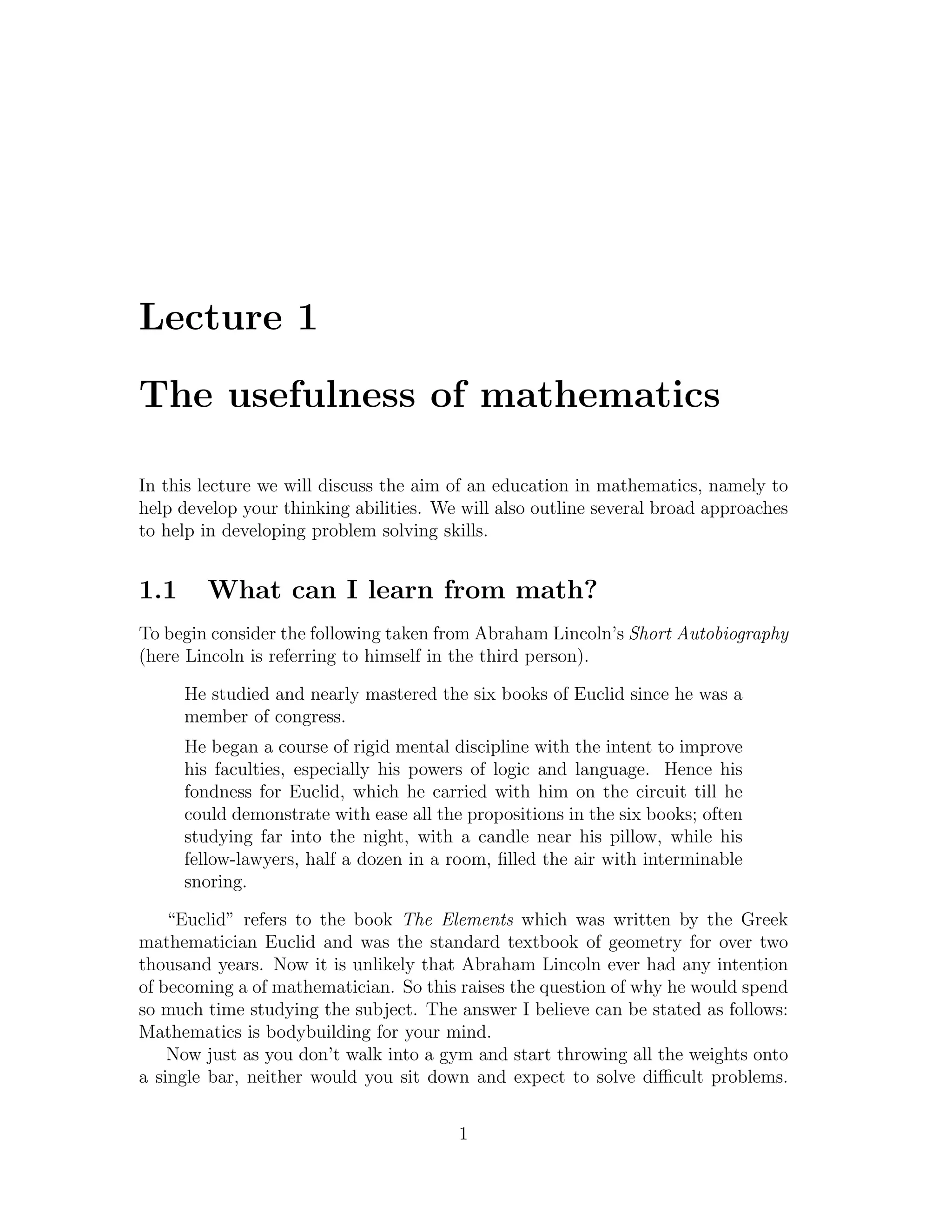 Lecture 1

The usefulness of mathematics

In this lecture we will discuss the aim of an education in mathematics, namely to
help develop your thinking abilities. We will also outline several broad approaches
to help in developing problem solving skills.


1.1     What can I learn from math?
To begin consider the following taken from Abraham Lincoln’s Short Autobiography
(here Lincoln is referring to himself in the third person).

      He studied and nearly mastered the six books of Euclid since he was a
      member of congress.
      He began a course of rigid mental discipline with the intent to improve
      his faculties, especially his powers of logic and language. Hence his
      fondness for Euclid, which he carried with him on the circuit till he
      could demonstrate with ease all the propositions in the six books; often
      studying far into the night, with a candle near his pillow, while his
      fellow-lawyers, half a dozen in a room, ﬁlled the air with interminable
      snoring.

    “Euclid” refers to the book The Elements which was written by the Greek
mathematician Euclid and was the standard textbook of geometry for over two
thousand years. Now it is unlikely that Abraham Lincoln ever had any intention
of becoming a of mathematician. So this raises the question of why he would spend
so much time studying the subject. The answer I believe can be stated as follows:
Mathematics is bodybuilding for your mind.
    Now just as you don’t walk into a gym and start throwing all the weights onto
a single bar, neither would you sit down and expect to solve diﬃcult problems.


                                         1
 