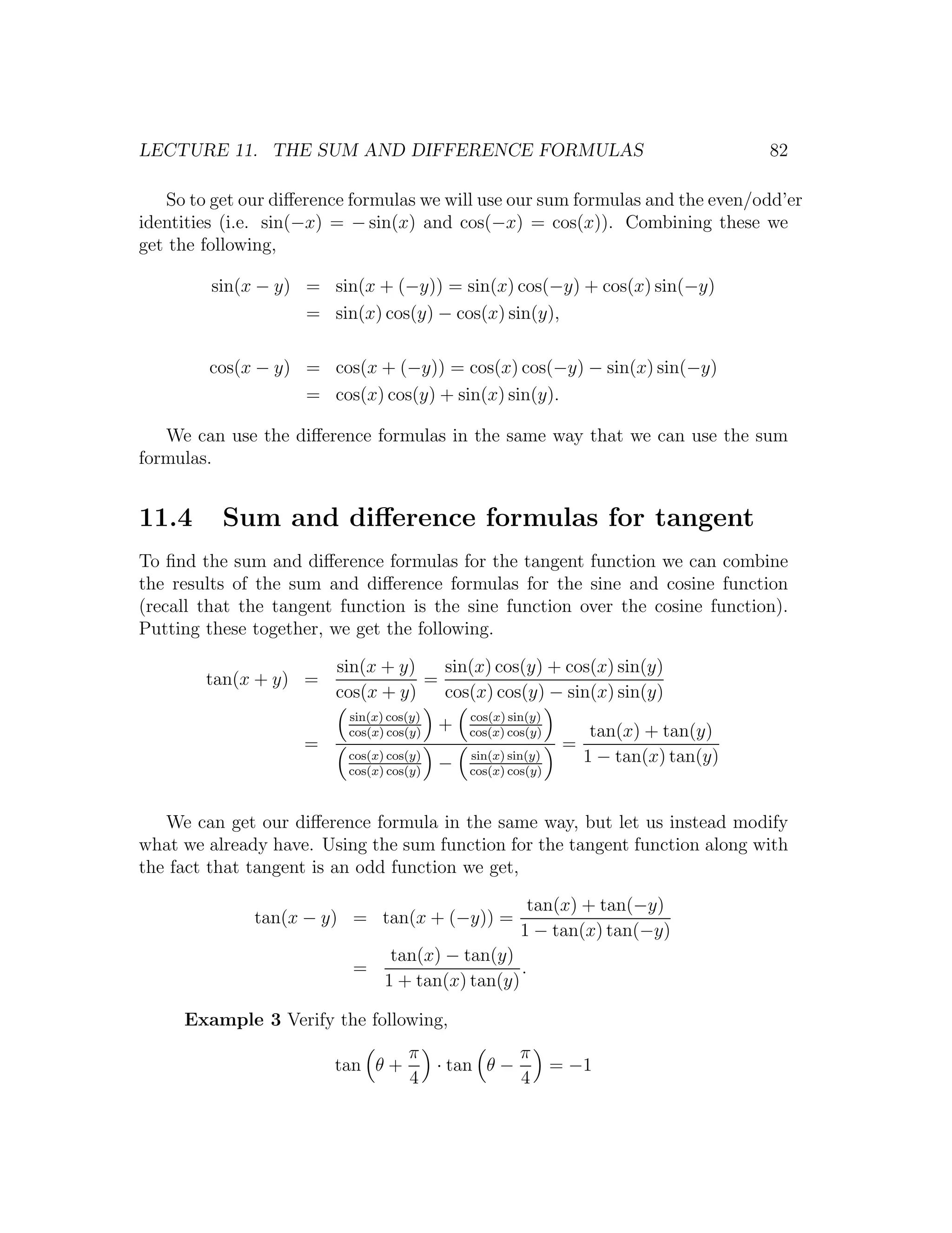 LECTURE 11. THE SUM AND DIFFERENCE FORMULAS                                            82

   So to get our diﬀerence formulas we will use our sum formulas and the even/odd’er
identities (i.e. sin(−x) = − sin(x) and cos(−x) = cos(x)). Combining these we
get the following,

         sin(x − y) = sin(x + (−y)) = sin(x) cos(−y) + cos(x) sin(−y)
                    = sin(x) cos(y) − cos(x) sin(y),

        cos(x − y) = cos(x + (−y)) = cos(x) cos(−y) − sin(x) sin(−y)
                   = cos(x) cos(y) + sin(x) sin(y).

   We can use the diﬀerence formulas in the same way that we can use the sum
formulas.


11.4      Sum and diﬀerence formulas for tangent
To ﬁnd the sum and diﬀerence formulas for the tangent function we can combine
the results of the sum and diﬀerence formulas for the sine and cosine function
(recall that the tangent function is the sine function over the cosine function).
Putting these together, we get the following.

                        sin(x + y)   sin(x) cos(y) + cos(x) sin(y)
        tan(x + y) =               =
                        cos(x + y)   cos(x) cos(y) − sin(x) sin(y)
                          sin(x) cos(y)       cos(x) sin(y)
                          cos(x) cos(y)
                                          +   cos(x) cos(y)         tan(x) + tan(y)
                    =                                          =
                          cos(x) cos(y)
                                          −   sin(x) sin(y)        1 − tan(x) tan(y)
                          cos(x) cos(y)       cos(x) cos(y)



   We can get our diﬀerence formula in the same way, but let us instead modify
what we already have. Using the sum function for the tangent function along with
the fact that tangent is an odd function we get,

                                                        tan(x) + tan(−y)
              tan(x − y) = tan(x + (−y)) =
                                                       1 − tan(x) tan(−y)
                                 tan(x) − tan(y)
                           =                      .
                                1 + tan(x) tan(y)

     Example 3 Verify the following,
                                    π           π
                        tan θ +       · tan θ −               = −1
                                    4           4
 