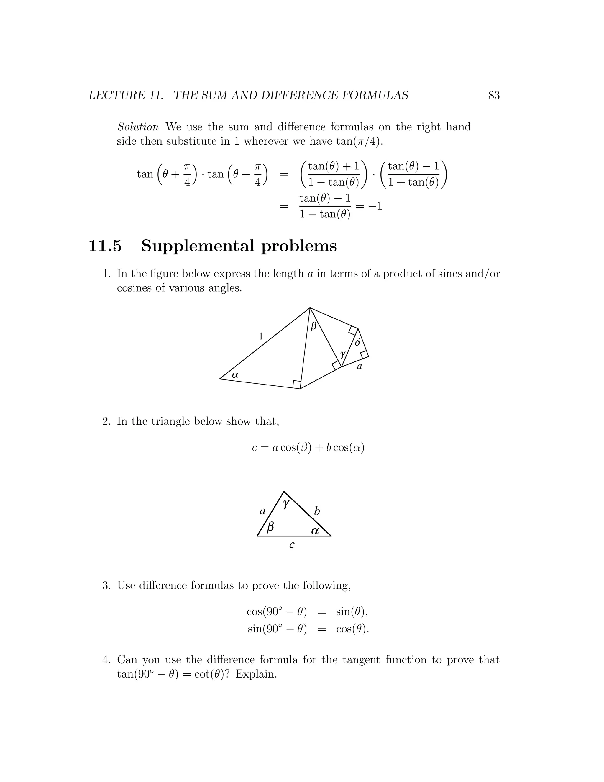 LECTURE 11. THE SUM AND DIFFERENCE FORMULAS                                   83

   Solution We use the sum and diﬀerence formulas on the right hand
   side then substitute in 1 wherever we have tan(π/4).

                 π           π              tan(θ) + 1    tan(θ) − 1
       tan θ +     · tan θ −            =              ·
                 4           4              1 − tan(θ)    1 + tan(θ)
                                          tan(θ) − 1
                                        =            = −1
                                          1 − tan(θ)

11.5    Supplemental problems
 1. In the ﬁgure below express the length a in terms of a product of sines and/or
    cosines of various angles.


                                                β
                                1
                                                        δ
                                                    γ
                                                        a
                          α



 2. In the triangle below show that,

                               c = a cos(β) + b cos(α)



                                        γ
                                a               b
                                    β           α
                                            c


 3. Use diﬀerence formulas to prove the following,

                              cos(90◦ − θ) = sin(θ),
                              sin(90◦ − θ) = cos(θ).

 4. Can you use the diﬀerence formula for the tangent function to prove that
    tan(90◦ − θ) = cot(θ)? Explain.
 