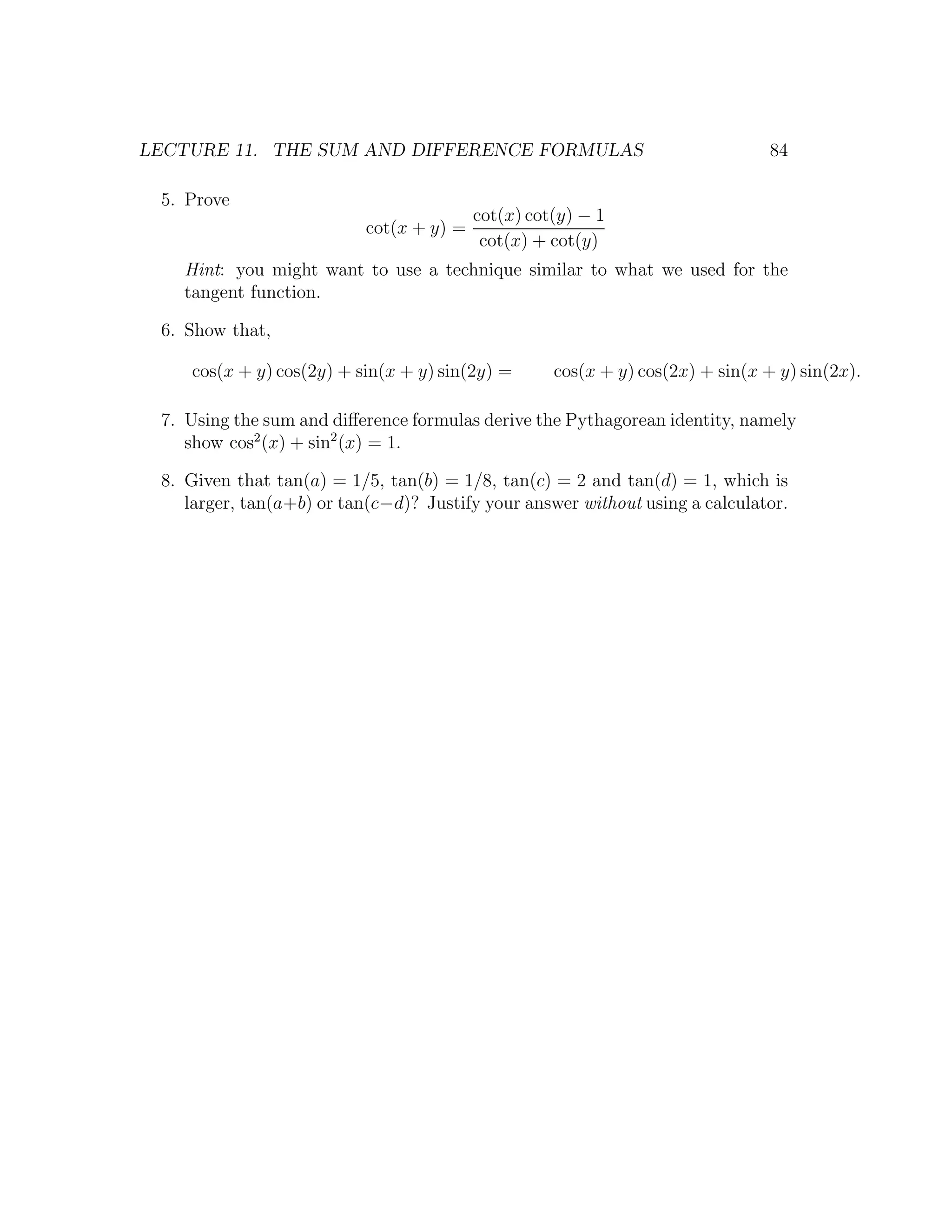 LECTURE 11. THE SUM AND DIFFERENCE FORMULAS                                     84

 5. Prove
                                          cot(x) cot(y) − 1
                           cot(x + y) =
                                           cot(x) + cot(y)
   Hint: you might want to use a technique similar to what we used for the
   tangent function.

 6. Show that,

    cos(x + y) cos(2y) + sin(x + y) sin(2y) =       cos(x + y) cos(2x) + sin(x + y) sin(2x).

 7. Using the sum and diﬀerence formulas derive the Pythagorean identity, namely
    show cos2 (x) + sin2 (x) = 1.

 8. Given that tan(a) = 1/5, tan(b) = 1/8, tan(c) = 2 and tan(d) = 1, which is
    larger, tan(a+b) or tan(c−d)? Justify your answer without using a calculator.
 
