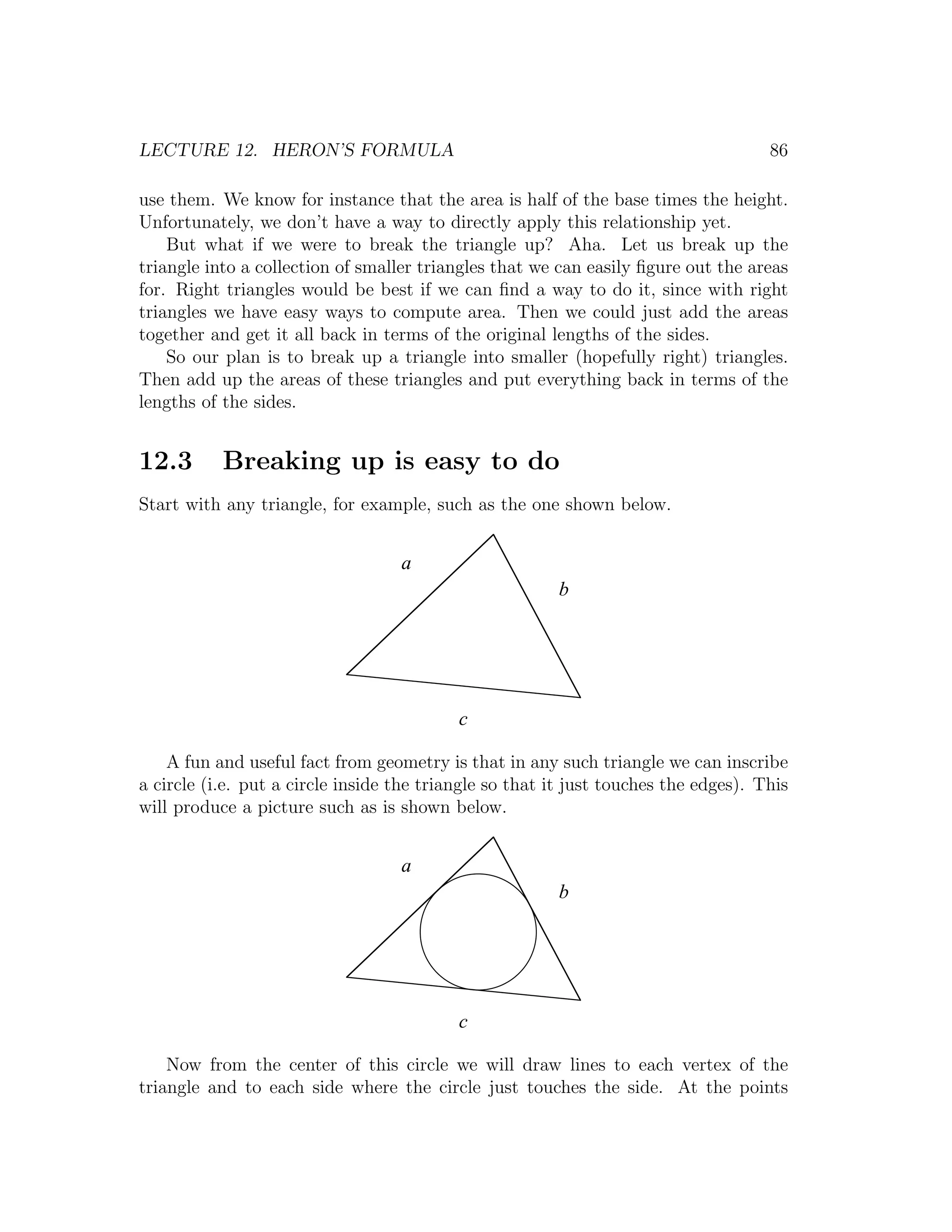 LECTURE 12. HERON’S FORMULA                                                          86

use them. We know for instance that the area is half of the base times the height.
Unfortunately, we don’t have a way to directly apply this relationship yet.
    But what if we were to break the triangle up? Aha. Let us break up the
triangle into a collection of smaller triangles that we can easily ﬁgure out the areas
for. Right triangles would be best if we can ﬁnd a way to do it, since with right
triangles we have easy ways to compute area. Then we could just add the areas
together and get it all back in terms of the original lengths of the sides.
    So our plan is to break up a triangle into smaller (hopefully right) triangles.
Then add up the areas of these triangles and put everything back in terms of the
lengths of the sides.


12.3       Breaking up is easy to do
Start with any triangle, for example, such as the one shown below.


                                   a
                                                        b




                                           c

    A fun and useful fact from geometry is that in any such triangle we can inscribe
a circle (i.e. put a circle inside the triangle so that it just touches the edges). This
will produce a picture such as is shown below.


                                   a
                                                        b




                                           c

    Now from the center of this circle we will draw lines to each vertex of the
triangle and to each side where the circle just touches the side. At the points
 