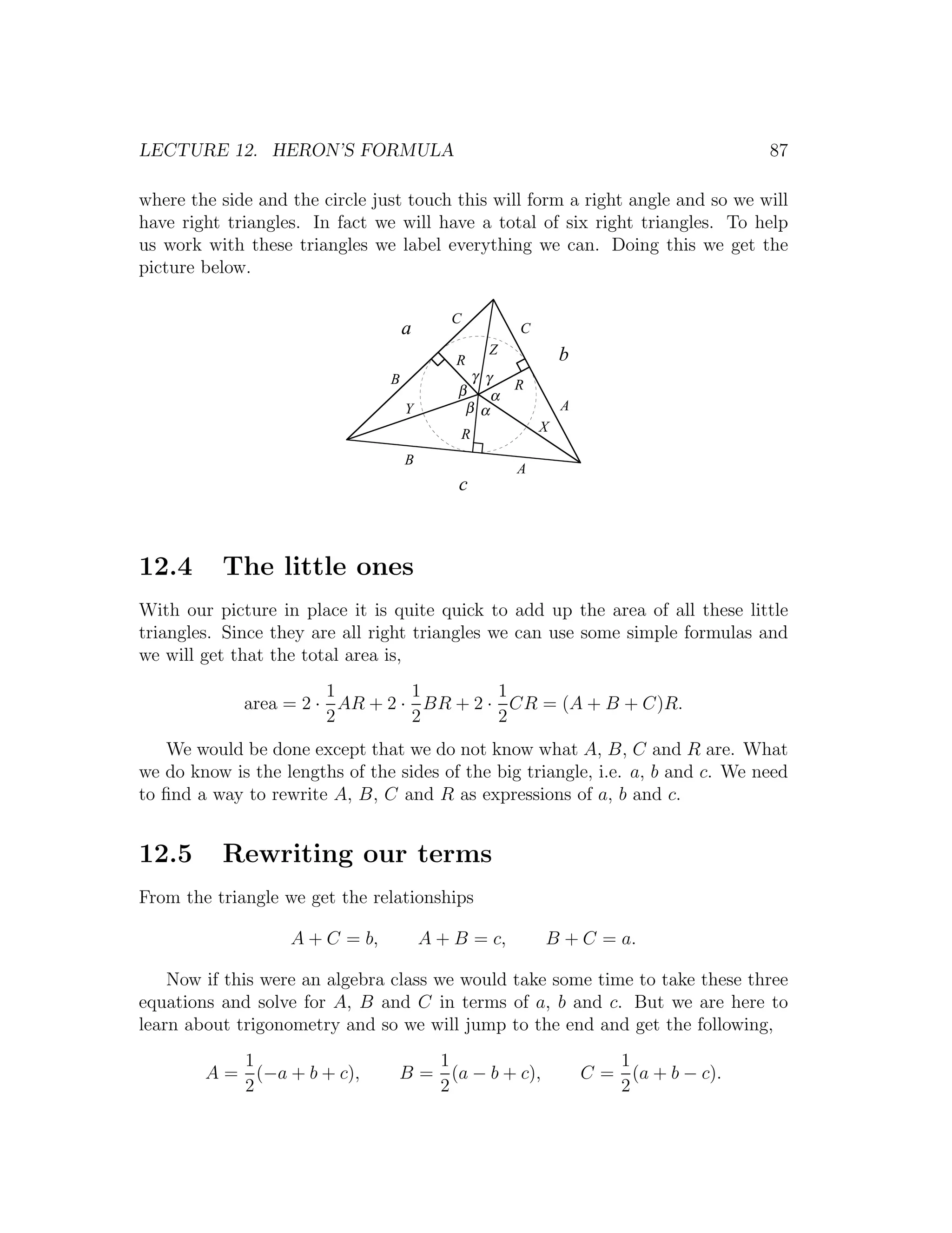 LECTURE 12. HERON’S FORMULA                                                         87

where the side and the circle just touch this will form a right angle and so we will
have right triangles. In fact we will have a total of six right triangles. To help
us work with these triangles we label everything we can. Doing this we get the
picture below.

                                           C
                                    a                C
                                                Z            b
                                            R
                                B             γ γ
                                            β        R
                                                 α
                                    Y        β α             A
                                            R            X

                                    B
                                                     A
                                            c



12.4      The little ones
With our picture in place it is quite quick to add up the area of all these little
triangles. Since they are all right triangles we can use some simple formulas and
we will get that the total area is,
                       1        1        1
             area = 2 · AR + 2 · BR + 2 · CR = (A + B + C)R.
                       2        2        2
   We would be done except that we do not know what A, B, C and R are. What
we do know is the lengths of the sides of the big triangle, i.e. a, b and c. We need
to ﬁnd a way to rewrite A, B, C and R as expressions of a, b and c.


12.5      Rewriting our terms
From the triangle we get the relationships

                   A + C = b,           A + B = c,       B + C = a.

    Now if this were an algebra class we would take some time to take these three
equations and solve for A, B and C in terms of a, b and c. But we are here to
learn about trigonometry and so we will jump to the end and get the following,
           1                        1                               1
        A = (−a + b + c),        B = (a − b + c),                C = (a + b − c).
           2                        2                               2
 