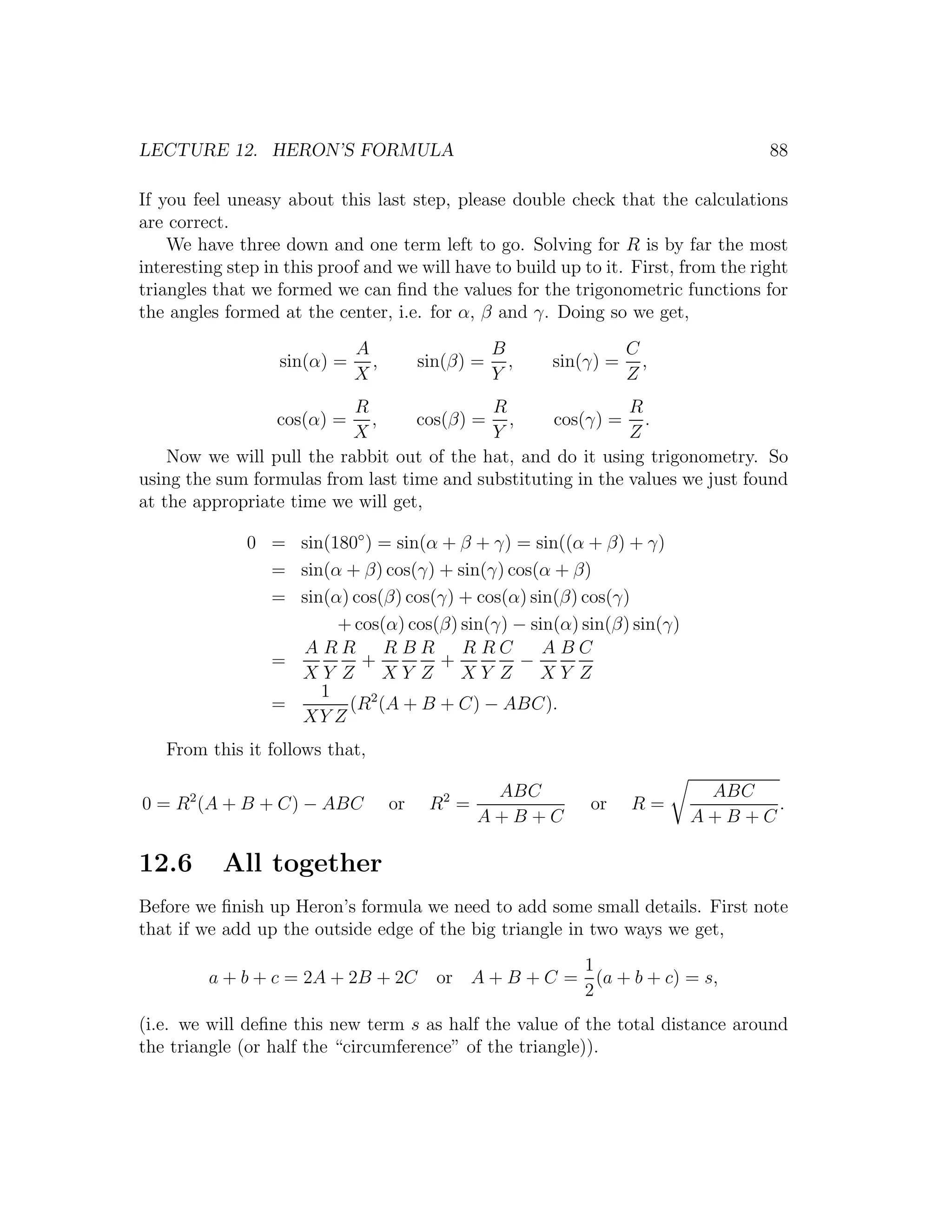 LECTURE 12. HERON’S FORMULA                                                          88

If you feel uneasy about this last step, please double check that the calculations
are correct.
    We have three down and one term left to go. Solving for R is by far the most
interesting step in this proof and we will have to build up to it. First, from the right
triangles that we formed we can ﬁnd the values for the trigonometric functions for
the angles formed at the center, i.e. for α, β and γ. Doing so we get,
                              A                     B                C
                   sin(α) =     ,        sin(β) =     ,   sin(γ) =     ,
                              X                     Y                Z
                           R                R                 R
                  cos(α) =   ,     cos(β) = ,       cos(γ) = .
                           X                Y                 Z
    Now we will pull the rabbit out of the hat, and do it using trigonometry. So
using the sum formulas from last time and substituting in the values we just found
at the appropriate time we will get,

              0 = sin(180◦ ) = sin(α + β + γ) = sin((α + β) + γ)
                = sin(α + β) cos(γ) + sin(γ) cos(α + β)
                = sin(α) cos(β) cos(γ) + cos(α) sin(β) cos(γ)
                       + cos(α) cos(β) sin(γ) − sin(α) sin(β) sin(γ)
                  A RR RBR R RC                   ABC
                =         +          +         −
                  XY Z XY Z XY Z                  XY Z
                     1      2
                =       (R (A + B + C) − ABC).
                  XY Z
   From this it follows that,

                                                  ABC                       ABC
0 = R2 (A + B + C) − ABC            or    R2 =                or     R=          .
                                                 A+B+C                     A+B+C

12.6       All together
Before we ﬁnish up Heron’s formula we need to add some small details. First note
that if we add up the outside edge of the big triangle in two ways we get,
                                                         1
         a + b + c = 2A + 2B + 2C          or A + B + C = (a + b + c) = s,
                                                         2
(i.e. we will deﬁne this new term s as half the value of the total distance around
the triangle (or half the “circumference” of the triangle)).
 