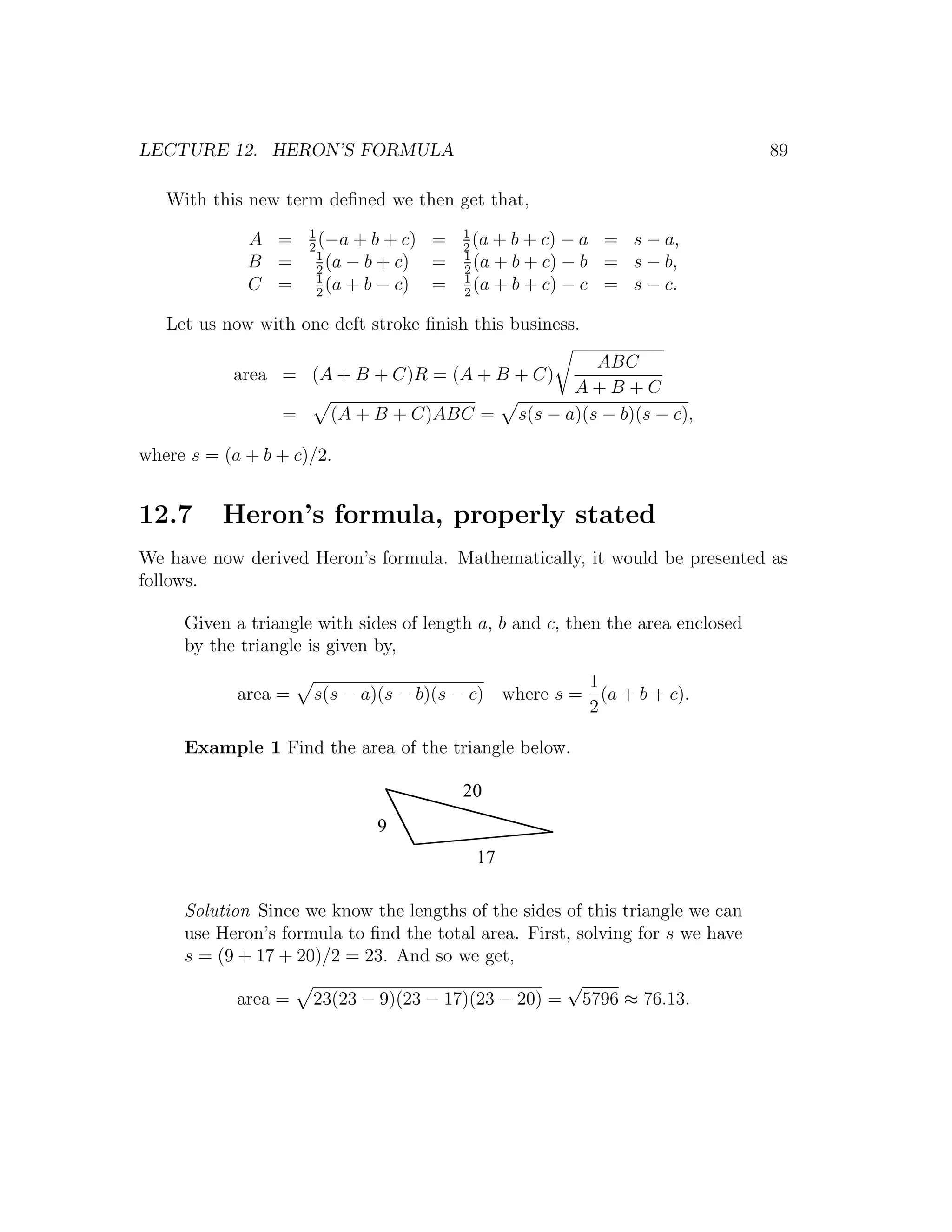 LECTURE 12. HERON’S FORMULA                                                     89

   With this new term deﬁned we then get that,
                     1                     1
             A =     2
                       (−a + b + c)    =   2
                                             (a + b + c) − a   = s − a,
                       1                   1
             B =       2
                         (a − b + c)   =   2
                                             (a + b + c) − b   = s − b,
                       1                   1
             C =       2
                         (a + b − c)   =   2
                                             (a + b + c) − c   = s − c.

   Let us now with one deft stroke ﬁnish this business.

                                                            ABC
           area = (A + B + C)R = (A + B + C)
                                                         A+B+C
                 =     (A + B + C)ABC =           s(s − a)(s − b)(s − c),

where s = (a + b + c)/2.


12.7      Heron’s formula, properly stated
We have now derived Heron’s formula. Mathematically, it would be presented as
follows.

     Given a triangle with sides of length a, b and c, then the area enclosed
     by the triangle is given by,
                                                     1
            area =   s(s − a)(s − b)(s − c) where s = (a + b + c).
                                                     2

     Example 1 Find the area of the triangle below.

                                           20
                              9
                                            17

     Solution Since we know the lengths of the sides of this triangle we can
     use Heron’s formula to ﬁnd the total area. First, solving for s we have
     s = (9 + 17 + 20)/2 = 23. And so we get,
                                                     √
            area = 23(23 − 9)(23 − 17)(23 − 20) = 5796 ≈ 76.13.
 