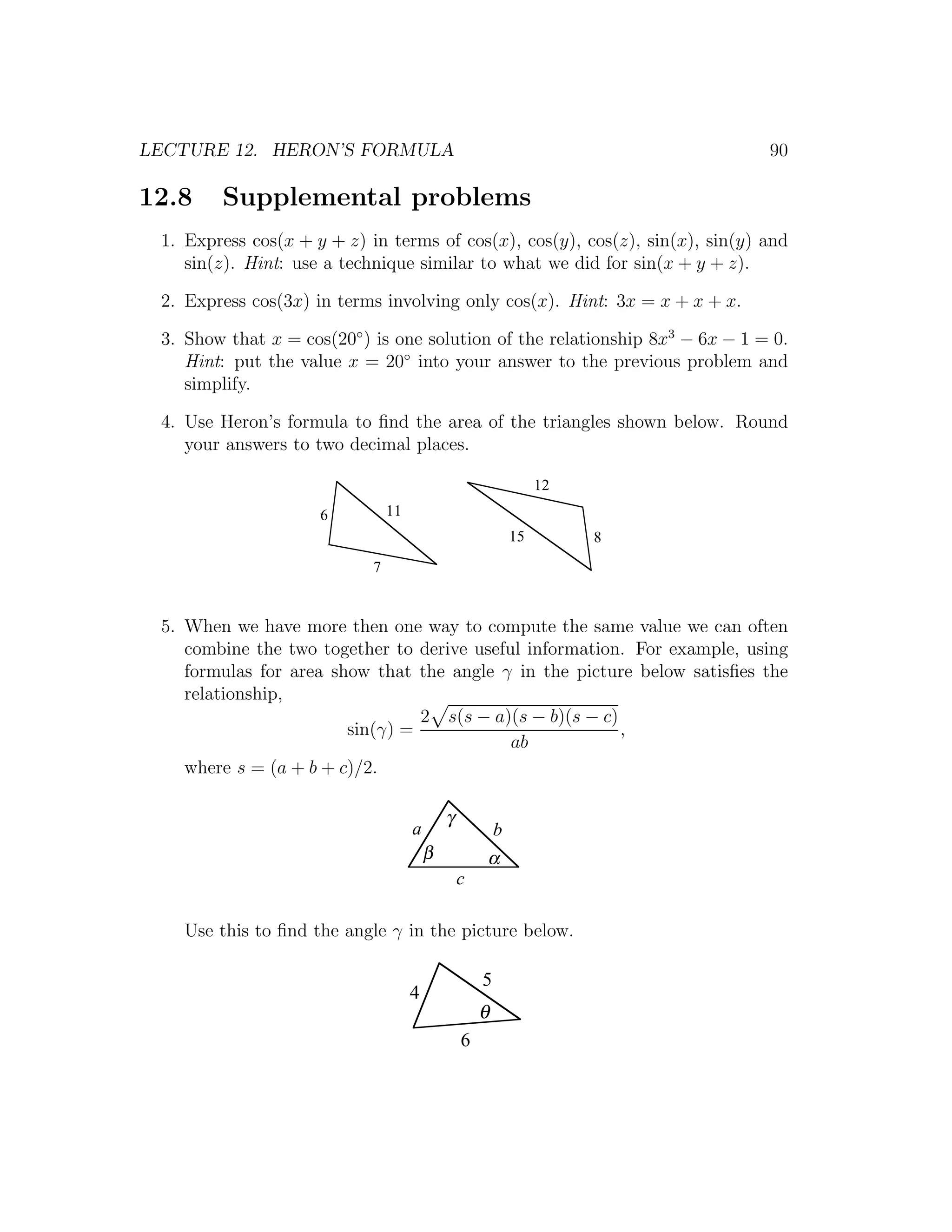 LECTURE 12. HERON’S FORMULA                                                   90

12.8    Supplemental problems
 1. Express cos(x + y + z) in terms of cos(x), cos(y), cos(z), sin(x), sin(y) and
    sin(z). Hint: use a technique similar to what we did for sin(x + y + z).

 2. Express cos(3x) in terms involving only cos(x). Hint: 3x = x + x + x.

 3. Show that x = cos(20◦ ) is one solution of the relationship 8x3 − 6x − 1 = 0.
    Hint: put the value x = 20◦ into your answer to the previous problem and
    simplify.

 4. Use Heron’s formula to ﬁnd the area of the triangles shown below. Round
    your answers to two decimal places.

                                                                  12
                     6          11
                                                             15        8
                            7


 5. When we have more then one way to compute the same value we can often
    combine the two together to derive useful information. For example, using
    formulas for area show that the angle γ in the picture below satisﬁes the
    relationship,
                                 2 s(s − a)(s − b)(s − c)
                        sin(γ) =                          ,
                                            ab
    where s = (a + b + c)/2.

                                             γ
                                     a                   b
                                         β           α
                                                 c

   Use this to ﬁnd the angle γ in the picture below.

                                                     5
                                     4
                                                     θ
                                                 6
 